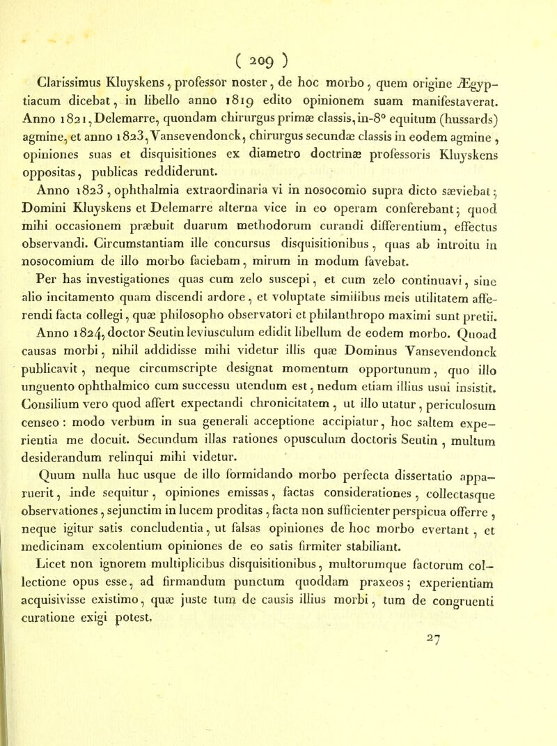 ( ) Clarissimus Kluyskens, professor noster, de hoc morbo , quem origine JEgyp- tiacum dicebat, in libello anno 1819 edito opinionem suam manifestaverat. Anno i82i,DeIemarre, quondam chirurgusprimse classis,in-8° equitum (hussards) agmine, et anno i823,Vansevendonck, chirurgus secundae classis in eodem agmine , opinioues suas et disquisitiones ex diametro doctrinas professoris Kluyskens oppositas, publicas reddiderunt. Anno 1823 , ophthalmia extraordinaria vi in nosocomio supia dicto sasviebat^ Domini Kluyskens et Delemarre alterna vice in eo operam conferebant^ quod mihi occasionem prasbuit duarum methodorum curandi differentium, effectus observandi. Circumstantiam ille concursus disquisitionibus , quas ab introitu in nosocomium de illo morbo faciebam, mirum in modum favebat. Per has investigationes quas cum zelo suscepi, et cum zelo continuavi, sine alio incitamento quam discendi ardore, et voluptate simiiibus meis utilitatem affe- rendi facta collegi, quae philosopho observatori et philanthropo maximi sunt pretii. Anno i824,doctor Seutinleviusculum edidit libellum de eodem morbo. Qiioad causas moibi, nihil addidisse mihi videtur illis quas Dominus Vansevendonck publicavit , neque circumscripte designat momentum opportunum, quo illo unguento ophthalmico cum successu utendum est, nedum etiam illius usui insistit. Consilium vero quod affert expectandi chronicitatem , ut illo utatur , periculosum censeo : modo verbum in sua generali acceptione accipiatur, hoc saltem expe- rientia me docuit. Secundum illas rationes opusculum doctoris Seutin , multum desiderandum relinqui mihi videtur. Quum nulla huc usque de illo formidando morbo perfecta dissertatio appa- ruerit, inde sequitur , opiniones emissas, factas considerationes , collectasque observationes, sejunctim in lucem proditas , facta non sufficienter perspicua offerre , neque igitur satis concludentia, ut falsas opiniones de hoc morbo evertant , et medicinam excolentium opiniones de eo satis fumiter stabiliaiit. Licet non ignorem multiplicibus disquisitionibus, multorumque factorum col- lectione opus esse, ad firmandum punctum quoddara praxeosj experientiam acquisivisse existimo, quae juste tum de causis illius morbi, tum de congruenti curatione exigi potest. 27
