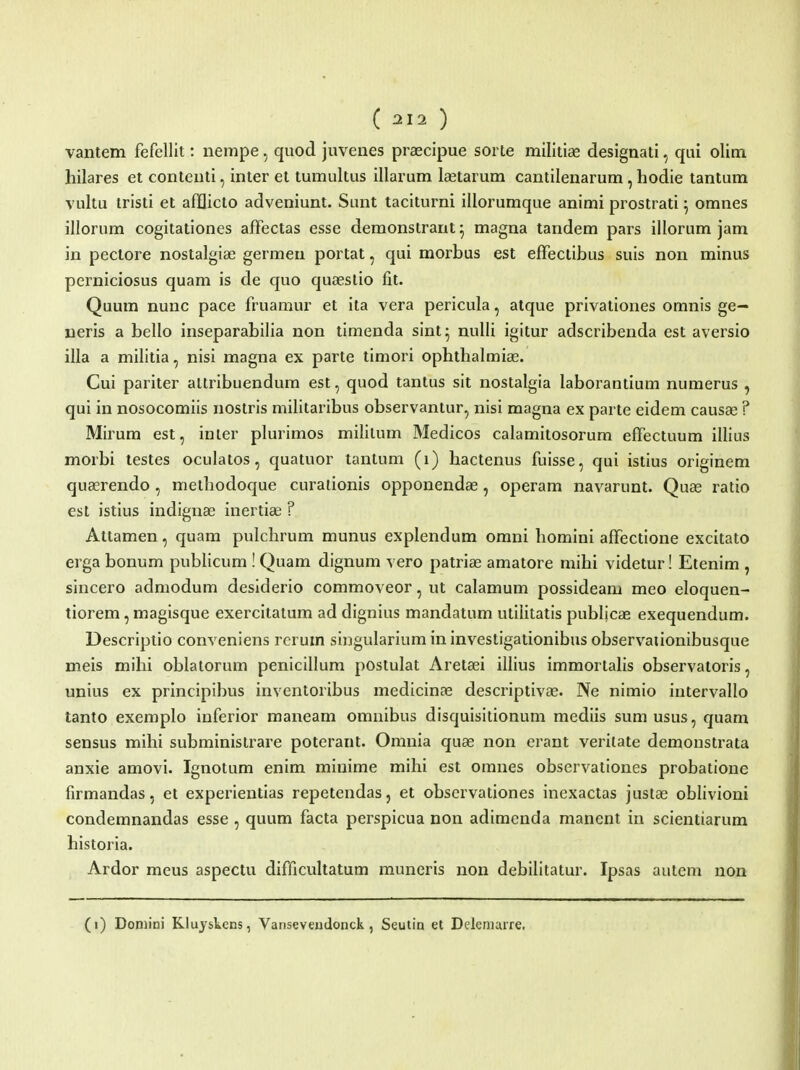 vantem fefellit: nempe, quod juvenes praecipue sorte militise designati, qui olim hilares et contenti, inter et tumultus illarum lastarum cantilenarum, hodie tantum vultu tristi et afflicto adveniunt. Sunt taciturni illorumque animi prostrati ^ omnes illorum cogitationes afFectas esse demonstraut^ magna tandem pars illorum jam in pectore nostalgiae germeu portat, qui morbus est efFectibus suis non minus perniciosus quam is de quo quasslio fit. Quum nunc pace fruamur et ita vera pericula, atque privationes omnis ge- neris a bello inseparabilia non timenda sint^ nulli igitur adscribenda est aversio illa a militia, nisi magna ex parte timori ophthalmiae. Cui pariter altribuendum est, quod tantus sit nostalgia laborantium numerus , qui in nosocomiis nostris militaribus observanlur, nisi magna ex parte eidem causae ? Mirum est, inler plurimos mililum Medicos calamitosorum efTectuum illius morbi testes oculatos, quatuor tantum (i) hactenus fuisse, qui istius originem quasrendo , nietliodoque curationis opponendas, operam navarunt. Quas ratio est istius indignae inertia; ? Attamen, quam pulchrum munus explendum omni homini alTectione excitato erga bonum publicum ! Quam dignum vero patriae amatore mihi videtur! Etenim , sincero admodum desiderio commoveor, ut calamum possideam meo eloquen- tiorem, magisque exercitatum ad dignius mandatum utilitatis publicae exequendum. Descriptio conveniens rcrum singularium in investigationibus observaiionibusque meis mihi oblatorum penicillum postulat Aretaei illius immortalis observatoris, unius ex principibus inventoribus medicinas descriptivas. Ne nimio intervallo tanto exemplo inferior maneam omnibus disquisitionum mediis sumusus, quam sensus mihi subministrare poterant. Omnia quae non erant verilate demonstrata anxie amovi. Ignotum enim miuime mihi est omnes observationes probatioue firmandas, et experientias repetendas, et observationes inexactas justas oblivioni condemnandas esse , quum facta perspicua non adimenda manent in scientiarum historia. Ardor meus aspectu difficultatum muneris non debilitatur. Ipsas autem non