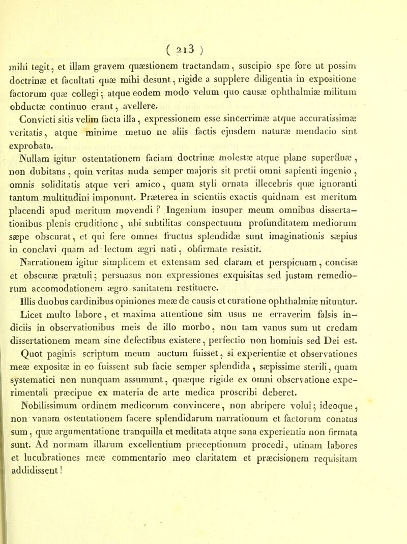 milii tegit, et illam gravem quseslionem tractandam, suscipio spe fore ut possim doctrinffi et facultati quas mihi desunt, rigide a supplere diligentia in expositione factorum quai collegi ^ atque eodem modo velum quo causa3 oplithalmi^ militum obductas continuo erant, avellere. Convicti sitis velim facta illa, expressionem esse sincerrinice atque accuraiissimas veritatis, atque minime metuo ne aliis flictis ejusdem nalura^ mendacio sint exprobata. Nullam igitur ostentationem faciam doctrinae molestse atque plane superfluffi , non dubitans , quin veritas nuda semper majoris sit pretii omni sapienti ingenio , omnis soliditatis atque veri amico, quam styli ornata illecebris quae ignoranti tantum multitudini imponunt. Prasterea in scientiis exactis quidnam est meritum placendi apud meritum movendi ? Ingenium insuper meum omnibus disserta- tionibus plenis eruditione , ubi subtilitas conspectuum profunditatem mediorum saepe obscurat, et qui fere omnes fructus splcndidas sunt imaginationis saspius in conclavi quam ad lectum aegri nati, obfirmate resistit. Narrationem igitur simplicem et extensam sed claram et perspicuam, concisas et obscurae praetuli^ persuasus non expressiones exquisitas sed justam remedio- rum accomodationem aegro sanitatem restituere. Illis duobus cardinibus opiniones meae de causis et curatione oplithalmiae nituntur. Licet multo labore, et maxima attentione sim usus ne erraverim falsis in- diciis in observationibus meis de illo morbo, non tam vanus sum ut credam dissertationem meam sine defectibus existere, perfectio non hominis sed Dei est. Quot paginis scriptum meum auctum fuisset, si experientiee et observationes meae expositae in eo fuissent sub facie semper splendida, saepissime sterili, quam systematici non nunquam assumunt, quaeque rigide ex omni observatione expe- rimentaU praecipue ex materia de arte medica proscribi deberet. Nobilissimum ordinem medicorum convincere, non abripere volui ^ ideoque, non vanam ostentationem facere splendidarum narrationum et factorum conatus sum, quae argumentatione tranquilla et meditata atque sana experieatia non firmata sunt. Ad normam illarum excellentium praeceptionum procedi, utinam labores et lucubrationes meae commentario meo claritatem et praecisionem requisitam addidisseut!