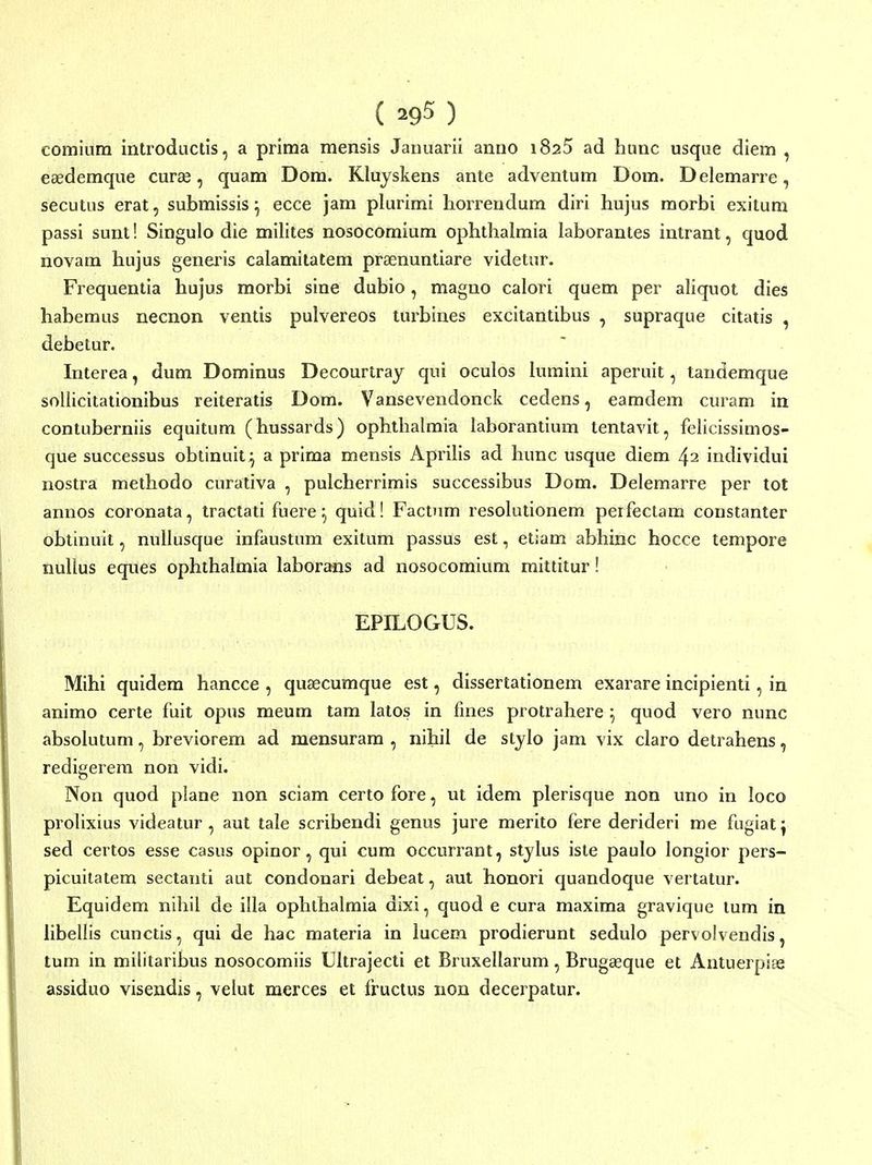 ( ^95 ) comium introducds, a prima mensis Jauuarii anno iSaS ad hunc usque diem , eaedemque curse, quam Dom. Kluyskens ante advenlum Dom. Delemarre, secutus erat, submissis ^ ecce jam plurimi horrendum diri hujus morbi exitum passi sunt! Singulo die milites nosocomiura ophthalmia laborantes intrant, quod novam hujus generis calamitatem praenuntiare videtur. Frequentia hujus morbi sine dubio, magno calori quem per aliquot dies habemus necnon ventis pulvereos turbines excitantibus , supraque citatis , debetur. Interea, dum Dominus Decourtray qui oculos hnnini aperuit, tandemque sollicitationibus reiteratis Dom. Vansevendonck cedens, eamdem curam in contuberniis equitum (hussards) ophlhalmia laborantium tentavit, felicissimos- que successus obtinuit^ a prima mensis ApriHs ad hunc usque diem 42 individui nostra methodo curativa , pulcherrimis successibus Dom. Delemarre per tot annos coronata, tractati fuere ^ quid! Factum resolutionem perfectam constanter obtinuit, nuUusque infaustum exitum passus est, etiam abhinc hocce tempore nullus eques ophthalmia laborans ad nosocomium mittitur! EPILOGUS. Mihi quidem hancce , quaecumque est, dissertationem exarare incipienti, in animo certe fuit opus meum tam latos in fines protrahere ^ quod vero nunc absolutum, breviorem ad mensuram , nihil de stylo jam vix claro detrahens, redigerem non vidi. Non quod plane non sciam certo fore, ut idem plerlsque non uno in loco prolixius videatur , aut tale scribendi genus jure merito fere derideri me fugiat ^ sed certos esse casus opinor, qui cum occurrant, stylus iste paulo longior pers- picuitatem sectanti aut condonari debeat, aut honori quandoque vertatur. Equidem nihil de illa ophthalmia dixi, quod e cura maxima gravique tum in libellis cunctis, qui de hac materia in lucem prodierunt sedulo pervoivendis, tum in militaribus nosocomiis Ultrajecti et Bruxellarum, Brug^que et Antuerpiae assiduo visendis, velut merces et fructus non decerpatur.