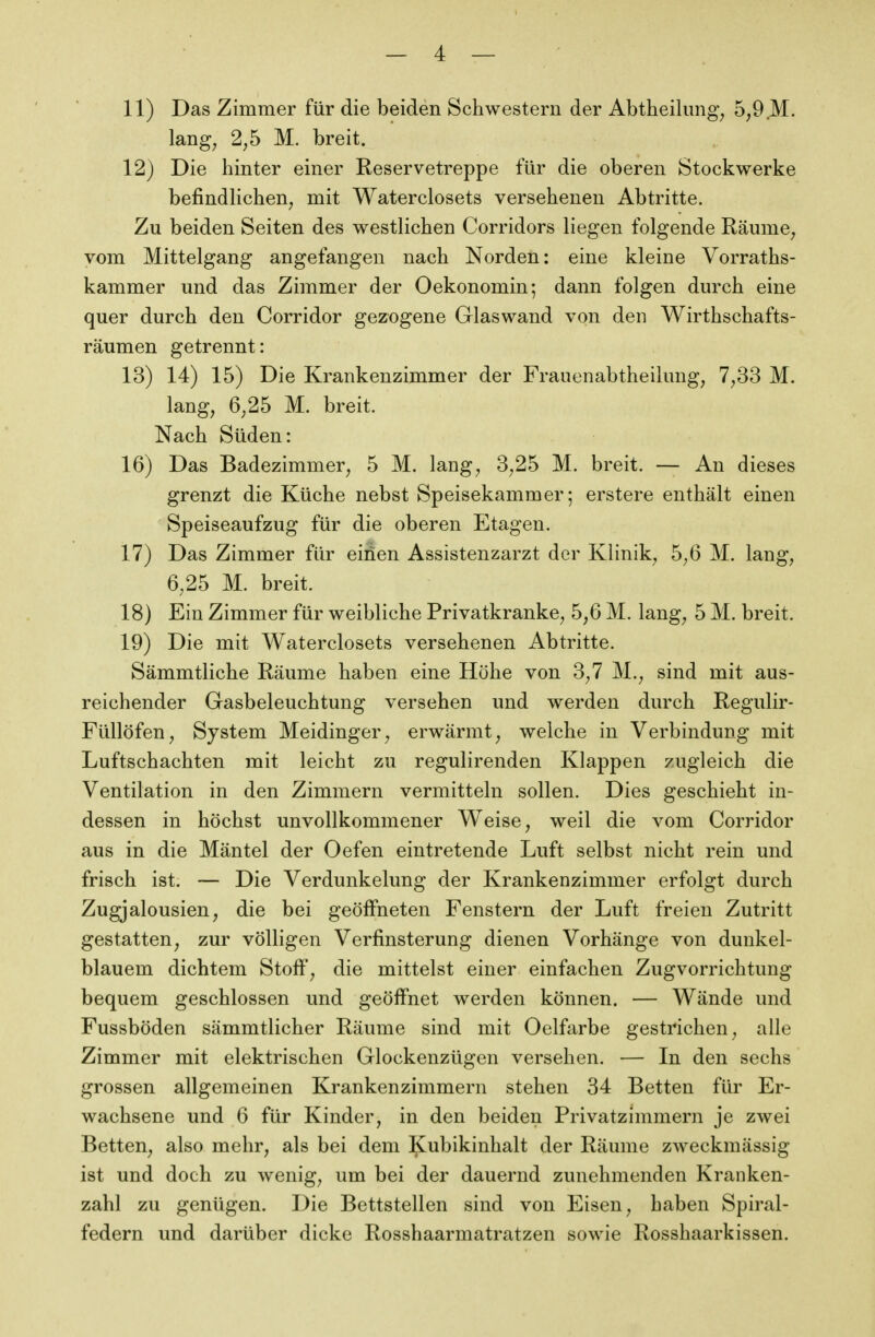 11) Das Zimmer für die beiden Schwestern der Abtheilung^ 5,9 M. lang, 2,5 M. breit. 12) Die hinter einer Reservetreppe für die oberen Stockwerke befindlichen, mit Waterclosets versehenen Abtritte. Zu beiden Seiten des westlichen Corridors liegen folgende Räume, vom Mittelgang angefangen nach Norden: eine kleine Vorraths- kammer und das Zimmer der Oekonomin; dann folgen durch eine quer durch den Corridor gezogene Glaswand von den Wirthschafts- räumen getrennt: 13) 14) 15) Die Krankenzimmer der Frauenabtheilung, 7,33 M. lang, 6,25 M. breit. Nach Süden: 16) Das Badezimmer, 5 M. lang, 3,25 M. breit. — An dieses grenzt die Küche nebst Speisekammer; erstere enthält einen Speiseaufzug für die oberen Etagen. 17) Das Zimmer für einen Assistenzarzt der Klinik, 5,6 M. lang, 6,25 M. breit. 18) Ein Zimmer für weibliche Privatkranke, 5,6 M. lang, 5 M. breit. 19) Die mit Waterclosets versehenen Abtritte. Sämmtliche Räume haben eine Höhe von 3,7 M., sind mit aus- reichender Gasbeleuchtung versehen und werden durch Regulir- Füllöfen, System Meidinger, erwärmt, welche in Verbindung mit Luftschachten mit leicht zu regulirenden Klappen zugleich die Ventilation in den Zimmern vermitteln sollen. Dies geschieht in- dessen in höchst unvollkommener Weise, weil die vom Corridor aus in die Mäntel der Oefen eintretende Luft selbst nicht rein und frisch ist. — Die Verdunkelung der Krankenzimmer erfolgt durch Zugjalousien, die bei geöffneten Fenstern der Luft freien Zutritt gestatten, zur völligen Verfinsterung dienen Vorhänge von dunkel- blauem dichtem Stoff, die mittelst einer einfachen Zugvorrichtung bequem geschlossen und geöff'net werden können. — Wände und Fussböden sämmtlicher Räume sind mit Oelfarbe gestrichen, alle Zimmer mit elektrischen Glockenzügen versehen. — In den sechs grossen allgemeinen Krankenzimmern stehen 34 Betten für Er- wachsene und 6 für Kinder, in den beiden Privatzimmern je zwei Betten, also mehr, als bei dem Kubikinhalt der Räume zweckmässig ist und doch zu wenig, um bei der dauernd zunehmenden Kranken- zahl zu genügen. Die Bettstellen sind von Eisen, haben Spiral- federn und darüber dicke Rosshaarmatratzen sowie Rosshaarkissen.