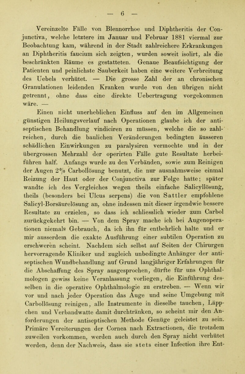 — (5 — Vereinzelte Fälle von Blennorrhoe und Diphtheritis der Con- junctivae welche letztere im Januar und Februar 1881 viermal zur Beobachtung kam^ während in der Stadt zahlreichere Erkrankungen an Diphtheritis faucium sich zeigten ^ wurden soweit isolirt^ als die beschränkten Käume es gestatteten. Genaue Beaufsichtigung der Patienten und peinlichste Sauberkeit haben eine weitere Verbreitung des Uebels verhütet. — Die grosse Zahl der an chronischen Granulationen leidenden Kranken wurde von den übrigen nicht getrennt, ohne dass eine direkte Uebertragung vorgekommen wäre. — Einen nicht unerheblichen Einfluss auf den im Allgemeinen günstigen Heilungsverlauf nach Operationen glaube ich der anti- septischen Behandlung vindiciren zu müssen, welche die so zahl- reichen e durch die baulichen Veränderungen bedingten äusseren schädlichen Einwirkungen zu paralysiren vermochte und in der übergrossen Mehrzahl der operirten Fälle gute Resultate herbei- führen half. Anfangs wurde zu den Verbänden, sowie zum Reinigen der Augen 2^/o Carbollösung benutzt, die nur ausnahmsweise einmal Reizung der Haut oder der Conjunctiva zur Folge hatte; später wandte ich des Vergleiches wegen theils einfache Salicyllösung, theils (besonders bei Ulcus serpens) die von Sattler empfohlene Salicyl-Borsäurelösung an, ohne indessen mit dieser irgendwie bessere Resultate zu erzielen, so dass ich schliesslich wieder zum Carbol zurückgekehrt bin. — Von dem Spray mache ich bei Augenopera- tionen niemals Gebrauch, da ich ihn für entbehrlich halte und er mir ausserdem die exakte Ausführung einer subtilen Operation zu erschweren scheint. Nachdem sich selbst auf Seiten der Chirurgen hervorragende Kliniker und zugleich unbedingte Anhänger der anti- septischen Wundbehandlung auf Grund langjähriger Erfahrungen für die Abschaffung des Spray ausgesprochen, dürfte für uns Ophthal- mologen gewiss keine Veranlassung vorliegen, die Einführung des- selben in die operative Ophthalmologie zu erstreben. — Wenn wir vor und nach jeder Operation das Auge und seine Umgebung mit Carbollösung reinigen, alle Instrumente in dieselbe tauchen, Läpp- chen und Verbandwatte damit durchtränken, so scheint mir den An- forderungen der antiseptischen Methode Genüge geleistet zu sein. Primäre Vereiterungen der Cornea nach Extractionen, die trotzdem zuweilen vorkommen, werden auch durch den Spray nicht verhütet werden, denn der Nachweis, dass sie stets einer Infection ihre Ent-