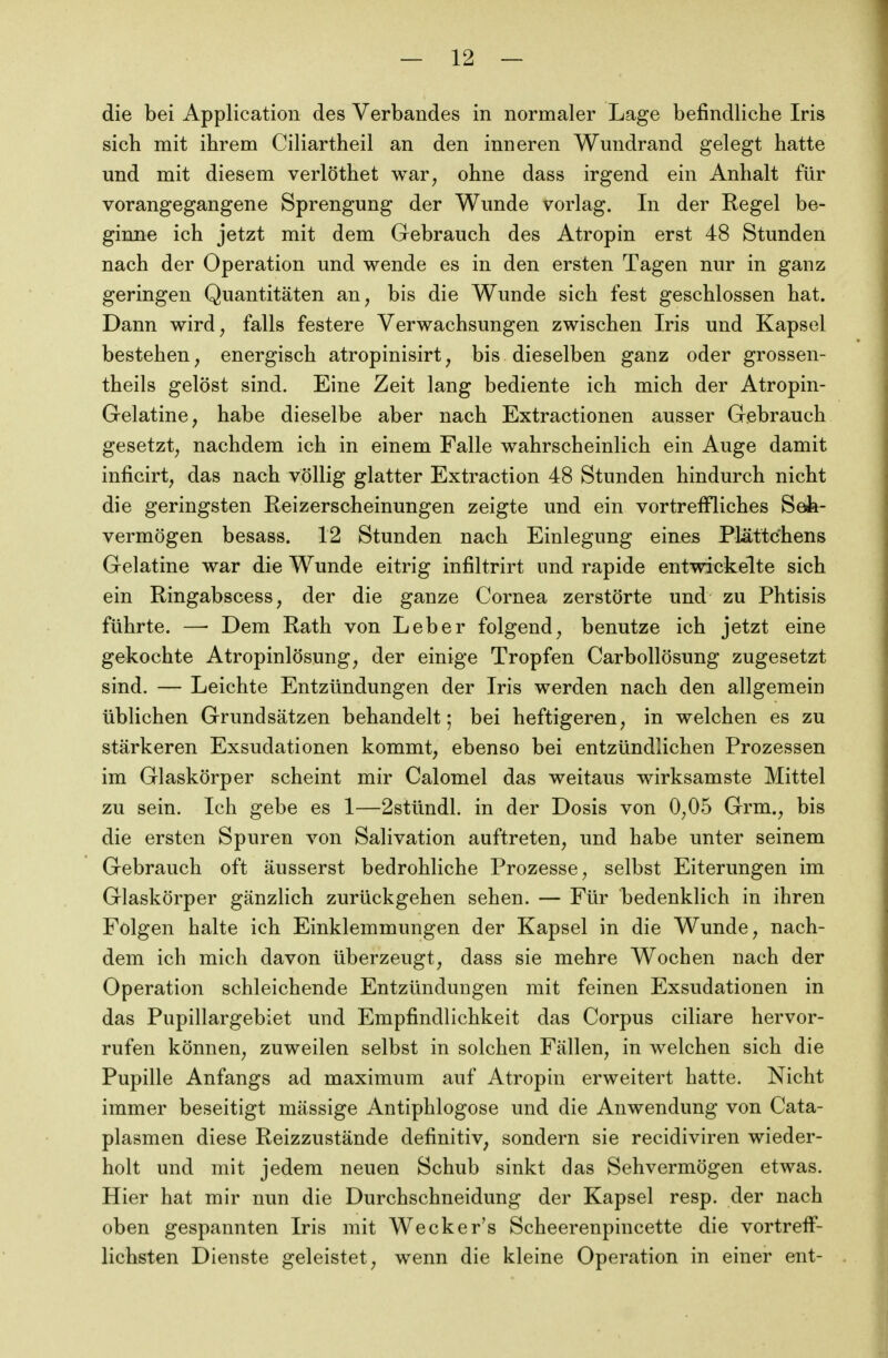 die bei Application des Verbandes in normaler Lage befindliche Iris sich mit ihrem Ciliartheil an den inneren Wundrand gelegt hatte und mit diesem verlöthet war^ ohne dass irgend ein Anhalt für vorangegangene Sprengung der Wunde vorlag. In der Regel be- ginne ich jetzt mit dem Gebrauch des Atropin erst 48 Stunden nach der Operation und wende es in den ersten Tagen nur in ganz geringen Quantitäten an, bis die Wunde sich fest geschlossen hat. Dann wird, falls festere Verwachsungen zwischen Iris und Kapsel bestehen, energisch atropinisirt, bis dieselben ganz oder grossen- theils gelöst sind. Eine Zeit lang bediente ich mich der Atropin- Gelatine, habe dieselbe aber nach Extractionen ausser Gebrauch gesetzt, nachdem ich in einem Falle wahrscheinlich ein Auge damit inficirt, das nach völlig glatter Extraction 48 Stunden hindurch nicht die geringsten Reizerscheinungen zeigte und ein vortreffliches Seh- vermögen besass. 12 Stunden nach Einlegung eines Plättchens Gelatine war die Wunde eitrig infiltrirt und rapide entwickelte sich ein Ringabscess, der die ganze Cornea zerstörte und zu Phtisis führte. — Dem Rath von Leber folgend, benutze ich jetzt eine gekochte Atropinlösung, der einige Tropfen Carbollösung zugesetzt sind. — Leichte Entzündungen der Iris werden nach den allgemein üblichen Grundsätzen behandelt; bei heftigeren, in welchen es zu stärkeren Exsudationen kommt, ebenso bei entzündlichen Prozessen im Glaskörper scheint mir Calomel das weitaus wirksamste Mittel zu sein. Ich gebe es 1—2stündl. in der Dosis von 0,05 Grm., bis die ersten Spuren von Salivation auftreten, und habe unter seinem Gebrauch oft äusserst bedrohliche Prozesse, selbst Eiterungen im Glaskörper gänzlich zurückgehen sehen. — Für bedenklich in ihren Folgen halte ich Einklemmungen der Kapsel in die Wunde, nach- dem ich mich davon überzeugt, dass sie mehre Wochen nach der Operation schleichende Entzündungen mit feinen Exsudationen in das Pupillargebiet und Empfindlichkeit das Corpus ciliare hervor- rufen können, zuweilen selbst in solchen Fällen, in welchen sich die Pupille Anfangs ad maximum auf Atropin erweitert hatte. Nicht immer beseitigt mässige Antiphlogose und die Anwendung von Cata- plasmen diese Reizzustände definitiv, sondern sie recidiviren wieder- holt und mit jedem neuen Schub sinkt das Sehvermögen etwas. Hier hat mir nun die Durchschneidung der Kapsel resp. der nach oben gespannten Iris mit Wecker's Scheerenpincette die vortreif- lichsten Dienste geleistet, wenn die kleine Operation in einer ent-