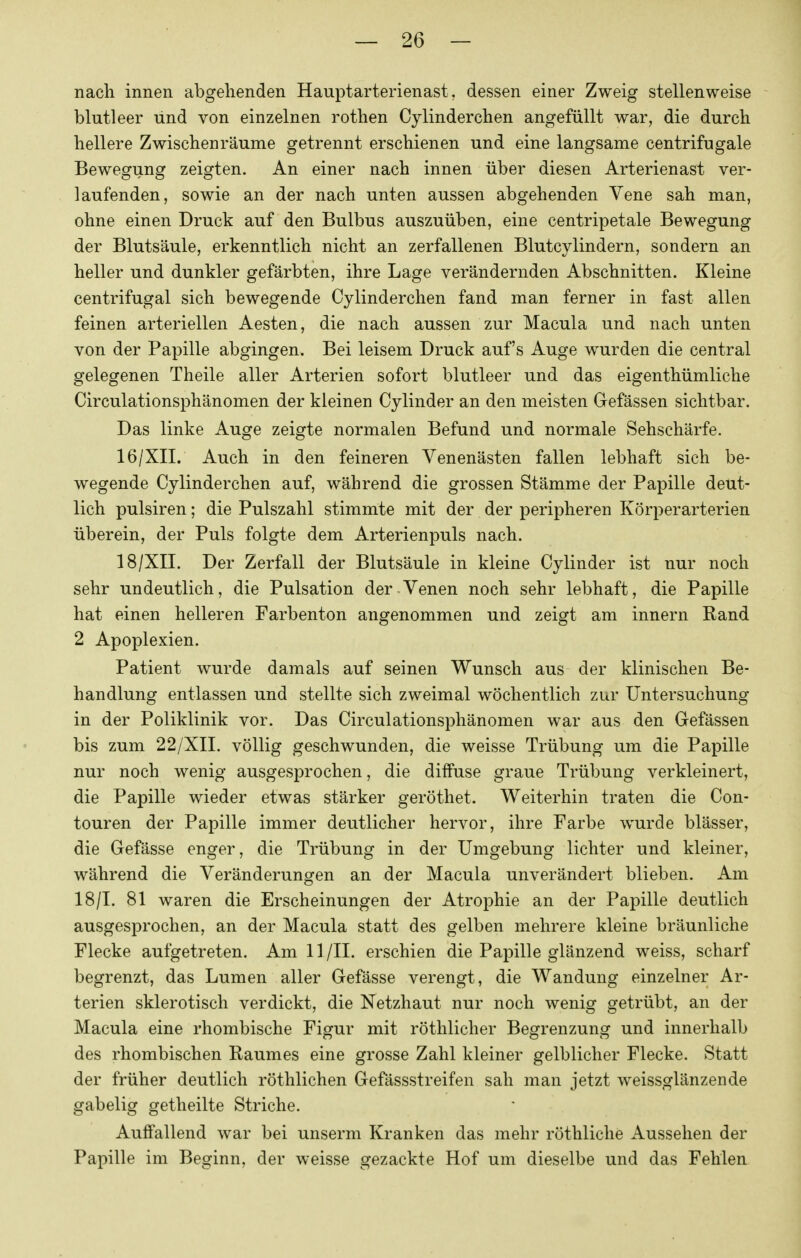 nach innen abgehenden Hauptarterienast, dessen einer Zweig stellenweise blutleer und von einzelnen rothen Cylinderchen angefüllt war, die durch hellere Zwischenräume getrennt erschienen und eine langsame centrifugale Bewegung zeigten. An einer nach innen über diesen Arterienast ver- laufenden, sowie an der nach unten aussen abgehenden Vene sah man, ohne einen Druck auf den Bulbus auszuüben, eine centripetale Bewegung der Blutsäule, erkenntlich nicht an zerfallenen Blutcylindern, sondern an heller und dunkler gefärbten, ihre Lage verändernden Abschnitten. Kleine centrifugal sich bewegende Cylinderchen fand man ferner in fast allen feinen arteriellen Aesten, die nach aussen zur Macula und nach unten von der Papille abgingen. Bei leisem Druck auf's Auge wurden die central gelegenen Theile aller Arterien sofort blutleer und das eigenthümliche Circulationsphänomen der kleinen Cylinder an den meisten Gefässen sichtbar. Das linke Auge zeigte normalen Befund und normale Sehschärfe. 16/XII. Auch in den feineren Venenästen fallen lebhaft sich be- wegende Cylinderchen auf, während die grossen Stämme der Papille deut- lich pulsiren; die Pulszahl stimmte mit der der peripheren Körperarterien überein, der Puls folgte dem Arterienpuls nach. 18/XII. Der Zerfall der Blutsäule in kleine Cylinder ist nur noch sehr undeutlich, die Pulsation der Venen noch sehr lebhaft, die Papille hat einen helleren Farbenton angenommen und zeigt am Innern Rand 2 Apoplexien. Patient wurde damals auf seinen Wunsch aus der klinischen Be- handlung entlassen und stellte sich zweimal wöchentlich zur Untersuchung in der Poliklinik vor. Das Circulationsphänomen war aus den Gefässen bis zum 22/XII. völlig geschwunden, die weisse Trübung um die Papille nur noch wenig ausgesprochen, die diffuse graue Trübung verkleinert, die Papille wieder etwas stärker geröthet. Weiterhin traten die Con- touren der Papille immer deutlicher hervor, ihre Farbe wurde blässer, die Gefässe enger, die Trübung in der Umgebung lichter und kleiner, während die Veränderungen an der Macula unverändert blieben. Am 18/1. 81 waren die Erscheinungen der Atrophie an der Papille deutlich ausgesprochen, an der Macula statt des gelben mehrere kleine bräunliche Flecke aufgetreten. Am 11 /II. erschien die Papille glänzend weiss, scharf begrenzt, das Lumen aller Gefässe verengt, die Wandung einzelner Ar- terien sklerotisch verdickt, die Netzhaut nur noch wenig getrübt, an der Macula eine rhombische Figur mit röthlicher Begrenzung und innerhalb des rhombischen Raumes eine grosse Zahl kleiner gelblicher Flecke. Statt der früher deutlich röthlichen Gefässstreifen sah man jetzt weissglänzende gabelig getheilte Striche. Auffallend war bei unserm Kranken das mehr röthliche Aussehen der Papille im Beginn, der weisse gezackte Hof um dieselbe und das Fehlen