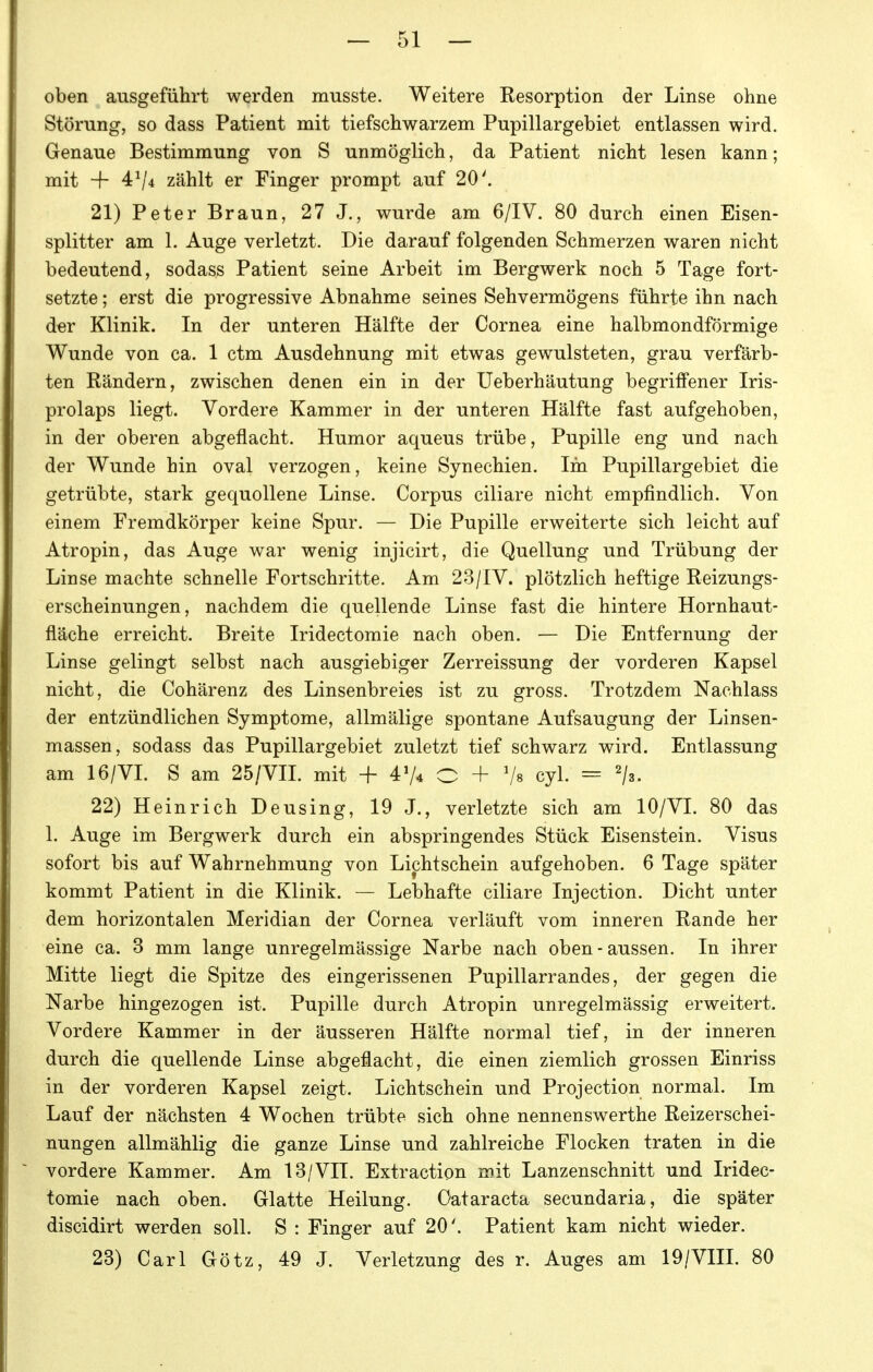 oben ausgeführt werden musste. Weitere Resorption der Linse ohne Störung, so dass Patient mit tiefschwarzem Pupillargebiet entlassen wird. Genaue Bestimmung von S unmöglich, da Patient nicht lesen kann; mit + 4^/4 zählt er Finger prompt auf 20'. 21) Peter Braun, 27 J., wurde am 6/1V. 80 durch einen Eisen- splitter am 1. Auge verletzt. Die darauf folgenden Schmerzen waren nicht bedeutend, sodass Patient seine Arbeit im Bergwerk noch 5 Tage fort- setzte ; erst die progressive Abnahme seines Sehvermögens führte ihn nach der Klinik. In der unteren Hälfte der Cornea eine halbmondförmige Wunde von ca. 1 ctm Ausdehnung mit etwas gewulsteten, grau verfärb- ten Rändern, zwischen denen ein in der Ueberhäutung begriffener Iris- prolaps liegt. Vordere Kammer in der unteren Hälfte fast aufgehoben, in der oberen abgeflacht. Humor aqueus trübe, Pupille eng und nach der Wunde hin oval verzogen, keine Synechien. Im Pupillargebiet die getrübte, stark gequollene Linse. Corpus ciliare nicht empfindlich. Von einem Fremdkörper keine Spur. — Die Pupille erweiterte sich leicht auf Atropin, das Auge war wenig injicirt, die Quellung und Trübung der Linse machte schnelle Fortschritte. Am 23/1V. plötzlich heftige Reizungs- erscheinungen, nachdem die quellende Linse fast die hintere Hornhaut- fläche erreicht. Breite Iridectomie nach oben. — Die Entfernung der Linse gelingt selbst nach ausgiebiger Zerreissung der vorderen Kapsel nicht, die Cohärenz des Linsenbreies ist zu gross. Trotzdem Nachlass der entzündlichen Symptome, allmälige spontane Aufsaugung der Linsen- massen, sodass das Pupillargebiet zuletzt tief schwarz wird. Entlassung am 16/VI. S am 25/Vn. mit + O + Vs cyl. = '/s. 22) Heinrich Deusing, 19 J., verletzte sich am 10/VI. 80 das 1. Auge im Bergwerk durch ein abspringendes Stück Eisenstein. Visus sofort bis auf Wahrnehmung von Lichtschein aufgehoben. 6 Tage später kommt Patient in die Klinik. — Lebhafte ciliare Injection. Dicht unter dem horizontalen Meridian der Cornea verläuft vom inneren Rande her eine ca. 3 mm lange unregelmässige Narbe nach oben-aussen. In ihrer Mitte liegt die Spitze des eingerissenen Pupillarrandes, der gegen die Narbe hingezogen ist. Pupille durch Atropin unregelmässig erweitert. Vordere Kammer in der äusseren Hälfte normal tief, in der inneren durch die quellende Linse abgeflacht, die einen ziemlich grossen Einriss in der vorderen Kapsel zeigt. Lichtschein und Projection normal. Im Lauf der nächsten 4 Wochen trübte sich ohne nennenswerthe Reizerschei- nungen allmählig die ganze Linse und zahlreiche Flocken traten in die vordere Kammer. Am 13/VII. Extraction mit Lanzenschnitt und Iridec- tomie nach oben. Glatte Heilung. Cataracta secundaria, die später discidirt werden soll. S : Finger auf 20'. Patient kam nicht wieder. 23) Carl Götz, 49 J. Verletzung des r. Auges am 19/VIII. 80