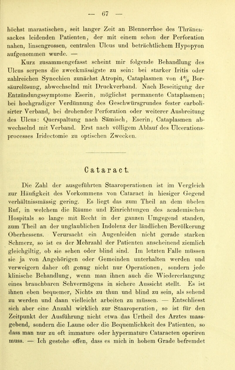 höchst marastischen, seit langer Zeit an Blennorrhoe des Thränen- sackes leidenden Patienten^ der mit einem schon der Perforation nahen^ linsengrossen^ centralen Ulcus und beträchtlichem Hypopyon aufgenommen wurde. — Kurz zusammengefasst scheint mir folgende Behandlung des Ulcus serpens die zweckmässigste zu sein: bei starker Iritis oder zahlreichen Synechien zunächst Atropin^ Cataplasmen von Bor- säurelösuDg, abwechselnd mit Druckverband. Nach Beseitigung der Entzündungssymptome Eserin^ möglichst permanente Cataplasmen; bei hochgradiger Verdünnung des Geschwürsgrundes fester carboli- sirter Verband^ bei drohender Perforation oder weiterer Ausbreitung des Ulcus: Querspaltung nach Sämisch^ Eserin^ Cataplasmen ab- wechselnd mit Verband. Erst nach völligem Ablauf des Ulcerations- processes Iridectomie zu optischen Zwecken, Cataract. Die Zahl der ausgeführten Staaroperationen ist im Vergleich zur Häufigkeit des Vorkommens von Cataract in hiesiger Gegend verhältnissmässig gering. Es liegt das zum Theil an dem übelen Ruf^ in welchem die Räume und Einrichtungen des academischen Hospitals so lange mit Recht in der ganzen Umgegend standen^ zum Theil an der unglaublichen Indolenz der ländlichen Bevölkerung Oberhessens. Verursacht ein Augenleiden nicht gerade starken Schmerz^ so ist es der Mehrzahl der Patienten anscheinend ziemlich gleichgiltig^ ob sie sehen oder blind sind. Im letzten Falle müssen sie ja von Angehörigen oder Gemeinden unterhalten werden und verweigern daher oft genug nicht nur Operationen, sondern jede klinische Behandlung, wenn man ihnen auch die Wiedererlangung eines brauchbaren Sehvermögens in sichere Aussicht stellt. Es ist ihnen eben bequemer. Nichts zu thun und blind zu sein, als sehend zu werden und dann vielleicht arbeiten zu müssen. — Entschliesst sich aber eine Anzahl wirklich zur Staaroperation, so ist für den Zeitpunkt der Ausführung nicht etwa das Urtheil des Arztes mass- gebend, sondern die Laune oder die Bequemlichkeit des Patienten, so dass man nur zu oft immature oder hypermature Cataracten operiren muss. — Ich gestehe offen, dass es mich in hohem Grade befremdet