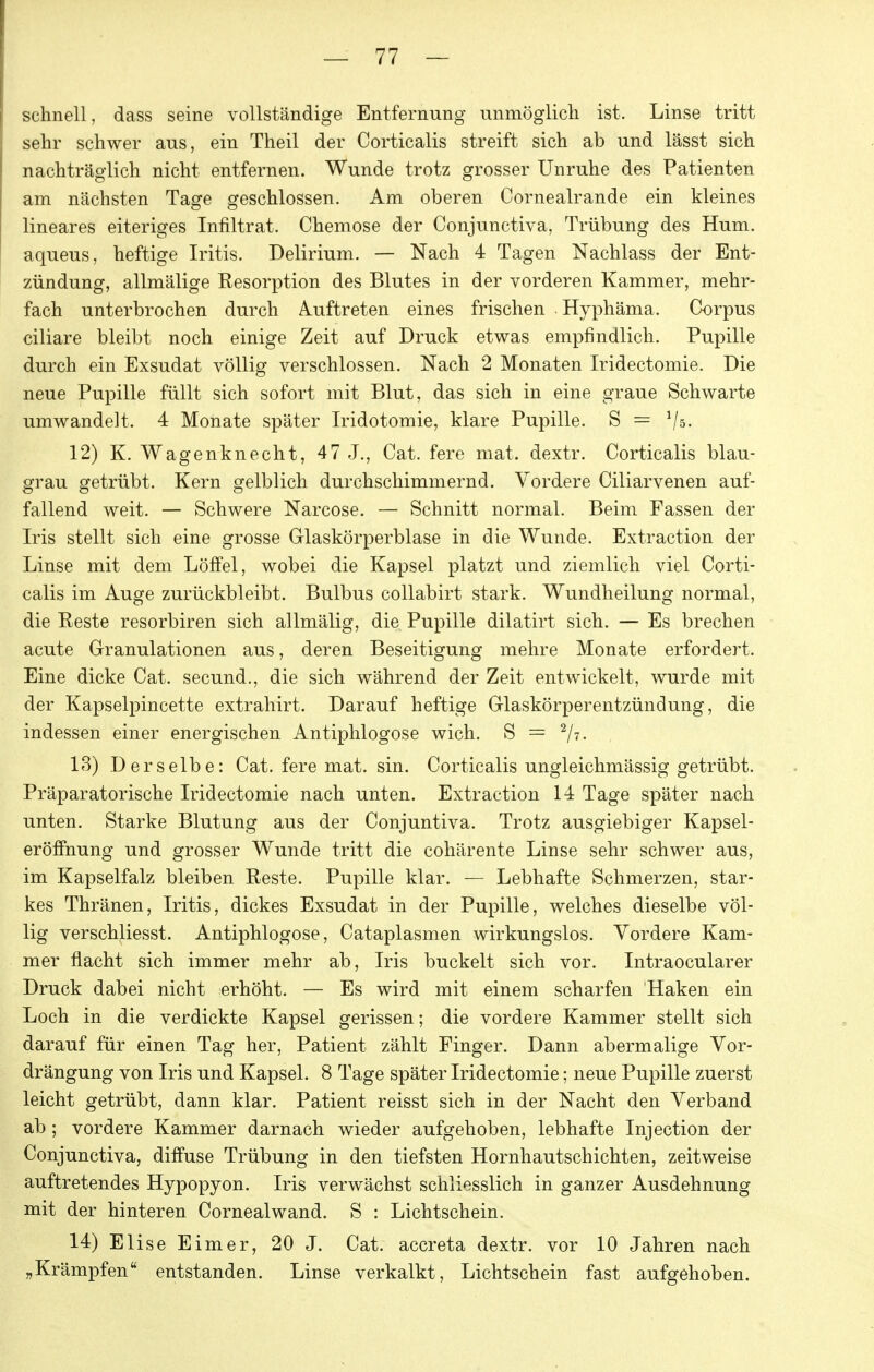 schnell, dass seine vollständige Entfernung unmöglich ist. Linse tritt sehr schwer aus, ein Theil der Corticalis streift sich ab und lässt sich nachträglich nicht entfernen. Wunde trotz grosser Unruhe des Patienten am nächsten Tage geschlossen. Am oberen Cornealrande ein kleines lineares eiteriges Infiltrat. Chemose der Conjunctiva, Trübung des Hum. aqueus, heftige Iritis. Delirium. — Nach 4 Tagen Nachlass der Ent- zündung, allmälige Resorption des Blutes in der vorderen Kammer, mehr- fach unterbrochen durch Auftreten eines frischen Hyphäma. Corpus ciliare bleibt noch einige Zeit auf Druck etwas empfindlich. Pupille durch ein Exsudat völlig verschlossen. Nach 2 Monaten Iridectomie. Die neue Pupille füllt sich sofort mit Blut, das sich in eine graue Schwarte umwandelt. 4 Monate später Iridotomie, klare Pupille. S = V^- 12) K. Wagenknecht, 47 J., Cat. fere mat. dextr. Corticalis blau- grau getrübt. Kern gelblich durchschimmernd. Vordere Ciliarvenen auf- fallend weit. — Schwere Narcose. — Schnitt normal. Beim Fassen der Iris stellt sich eine grosse Glaskörperblase in die Wunde. Extraction der Linse mit dem Löffel, wobei die Kapsel platzt und ziemlich viel Corti- calis im Auge zurückbleibt. Bulbus collabirt stark. Wundheilung normal, die Reste resorbiren sich allmälig, die Pupille dilatirt sich. — Es brechen acute Granulationen aus, deren Beseitigung mehre Monate erfordert. Eine dicke Cat. secund., die sich während der Zeit entwickelt, wurde mit der Kapselpincette extrahirt. Darauf heftige Glaskörperentzündung, die indessen einer energischen Antiphlogose wich. S = ^ji. 13) Derselbe: Cat. fere mat. sin. Corticalis ungleichmässig getrübt. Präparatorische Iridectomie nach unten. Extraction 14 Tage später nach unten. Starke Blutung aus der Conjuntiva. Trotz ausgiebiger Kapsel- eröffnung und grosser Wunde tritt die cohärente Linse sehr schwer aus, im Kapselfalz bleiben Reste. Pupille klar. — Lebhafte Schmerzen, star- kes Thränen, Iritis, dickes Exsudat in der Pupille, welches dieselbe völ- lig verschliesst. Antiphlogose, Cataplasmen wirkungslos. Vordere Kam- mer flacht sich immer mehr ab, Iris buckelt sich vor. Intraocularer Druck dabei nicht erhöht. — Es wird mit einem scharfen Haken ein Loch in die verdickte Kapsel gerissen; die vordere Kammer stellt sich darauf für einen Tag her, Patient zählt Finger. Dann abermalige Vor- drängung von Iris und Kapsel. 8 Tage später Iridectomie; neue Pupille zuerst leicht getrübt, dann klar. Patient reisst sich in der Nacht den Verband ab ; vordere Kammer darnach wieder aufgehoben, lebhafte Injection der Conjunctiva, diffuse Trübung in den tiefsten Hornhautschichten, zeitweise auftretendes Hypopyon. Iris verwächst schliesslich in ganzer Ausdehnung mit der hinteren Cornealwand. S : Lichtschein. 14) Elise Eimer, 20 J. Cat. accreta dextr. vor 10 Jahren nach „Krämpfen entstanden. Linse verkalkt, Lichtschein fast aufgehoben.