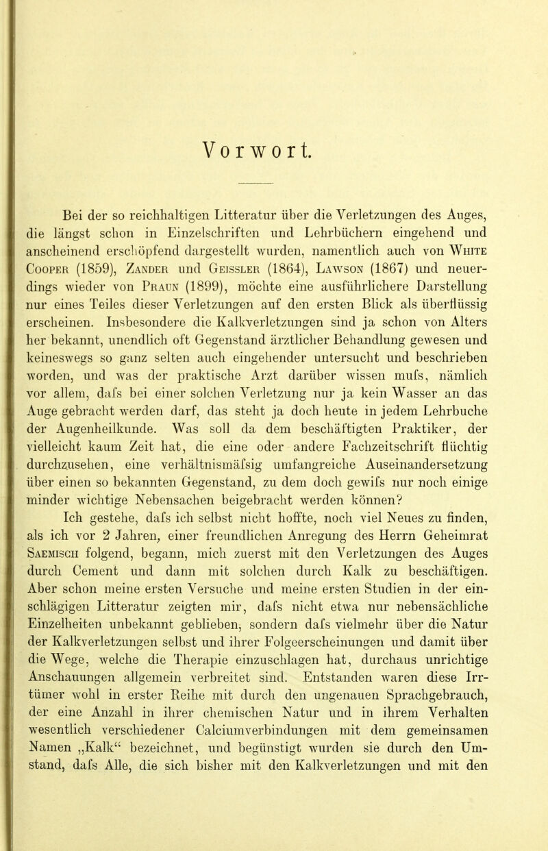 Vorwort. Bei der so reichhaltigen Litteratur über die Verletzungen des Anges, die längst schon in Einzelschriften und Lehrbüchern eingehend und anscheinend erscliöpfend dargestellt wurden, namentlich auch von White CoopER (1859), Zander und Geissler (1864), Lawson (1867) und neuer- dings wieder von Praun (1899), möchte eine ausführlichere Darstellung nur eines Teiles dieser Verletzungen auf den ersten Blick als überflüssig erscheinen. Insbesondere die Kalkverletzungen sind ja schon von Alters her bekannt, unendlich oft Gegenstand ärztlicher Behandlung gewesen und keineswegs so ganz selten auch eingehender untersucht und beschrieben worden, und was der praktische Arzt darüber wissen mufs, nämlich vor allem, dafs bei einer solchen Verletzung nur ja kein Wasser an das Auge gebracht werden darf, das steht ja doch heute in jedem Lehrbuche der Augenheilkunde. Was soll da dem beschäftigten Praktiker, der vielleicht kaum Zeit hat, die eine oder andere Fachzeitschrift Hüchtig durchzusehen, eine verhältnismäfsig umfangreiche Auseinandersetzung über einen so bekannten Gegenstand, zu dem doch gewifs nur noch einige minder wichtige Nebensachen beigebracht werden können? Ich gestehe, dafs ich selbst nicht hoffte, noch viel Neues zu finden, als ich vor 2 Jahren^ einer freundlichen Anregung des Herrn Geheimrat Saemisgh folgend, begann, mich zuerst mit den Verletzungen des Auges durch Cement und dann mit solchen durch Kalk zu beschäftigen. Aber schon meine ersten Versuche und meine ersten Studien in der ein- schlägigen Litteratur zeigten mir, dafs nicht etwa nur nebensächliche Einzelheiten unbekannt geblieben, sondern dafs vielmehr über die Natur der Kalkverletzungen selbst und ihrer Folgeerscheinungen und damit über die Wege, welche die Therapie einzuschlagen hat, durchaus unrichtige Anschauungen allgemein verbreitet sind. Entstanden waren diese Irr- tümer wohl in erster Beihe mit durch den ungenauen Sprachgebrauch, der eine Anzahl in ihrer chemischen Natur und in ihrem Verhalten wesentlich verschiedener Calciumverbindungen mit dem gemeinsamen Namen „Kalk bezeichnet, und begünstigt wurden sie durch den Um- stand, dafs Alle, die sich bisher mit den Kalkverletzungen und mit den