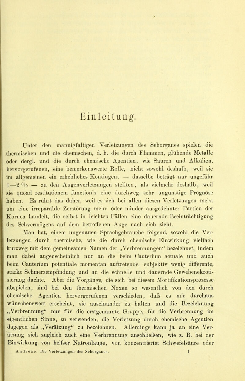 Einleitung. Unter den mannigfaltigen Verletzungen des Sehorganes spielen die thermischen und die chemischen, d. h. die durch Flammen, glühende Metalle oder dergl. und die durch chemische Agentien, wie Säuren und Alkalien, hervorgerufenen, eine bemerkenswerte Rolle, nicht sowohl deshalb, weil sie im allgemeinen ein erhebliches Kontingent — dasselbe beträgt nur ungefähr 1—2 ^/o — zu den Augenverletzungen stellten, als vielmehr deshalb, w^eil sie quoad restitutionem functionis eine durchweg sehr ungünstige Prognose haben. Es rührt das daher, weil es sich bei allen diesen Verletzungen meist um eine irreparable Zerstörung mehr oder minder ausgedehnter Partien der Kornea handelt, die selbst in leichten Fällen eine dauernde Beeinträchtigung des Sehvermögens auf dem betroffenen Auge nach sich zieht. Man hat, einem ungenauen Sprachgebrauche folgend, sowohl die Ver- letzungen durch thermische, wie die durch chemische Einwirkung vielfach kurzweg mit dem gemeinsamen Namen der „Verbrennungen bezeichnet, indem man dabei augenscheinlich nur an die beim Cauterium actuale und auch beim Cauterium potentiale momentan auftretende, subjektiv wenig differente, starke Schmerzempfindung und an die schnelle und dauernde Gewebenekroti- sierung dachte. Aber die Vorgänge, die sich bei diesem Mortifikationsprozesse abspielen, sind bei den thermischen Noxen so wesentlich von den durch chemische Agentien hervorgerufenen verschieden, dafs es mir durchaus wünschenswert erscheint, sie auseinander zu halten und die Bezeichnung „Verbrennung nur für die erstgenannte Gruppe, für die Verbrennung im eigentlichen Sinne, zu verwenden, die Verletzung durch chemische Agentien dagegen als „Verätzung zu bezeichnen. Allerdings kann ja an eine Ver- ätzung sich zugleich auch eine Verbrennung anschliefsen, wie z. B. bei der Einwirkung von heifser Natronlauge, von konzentrierter Schwefelsäure oder