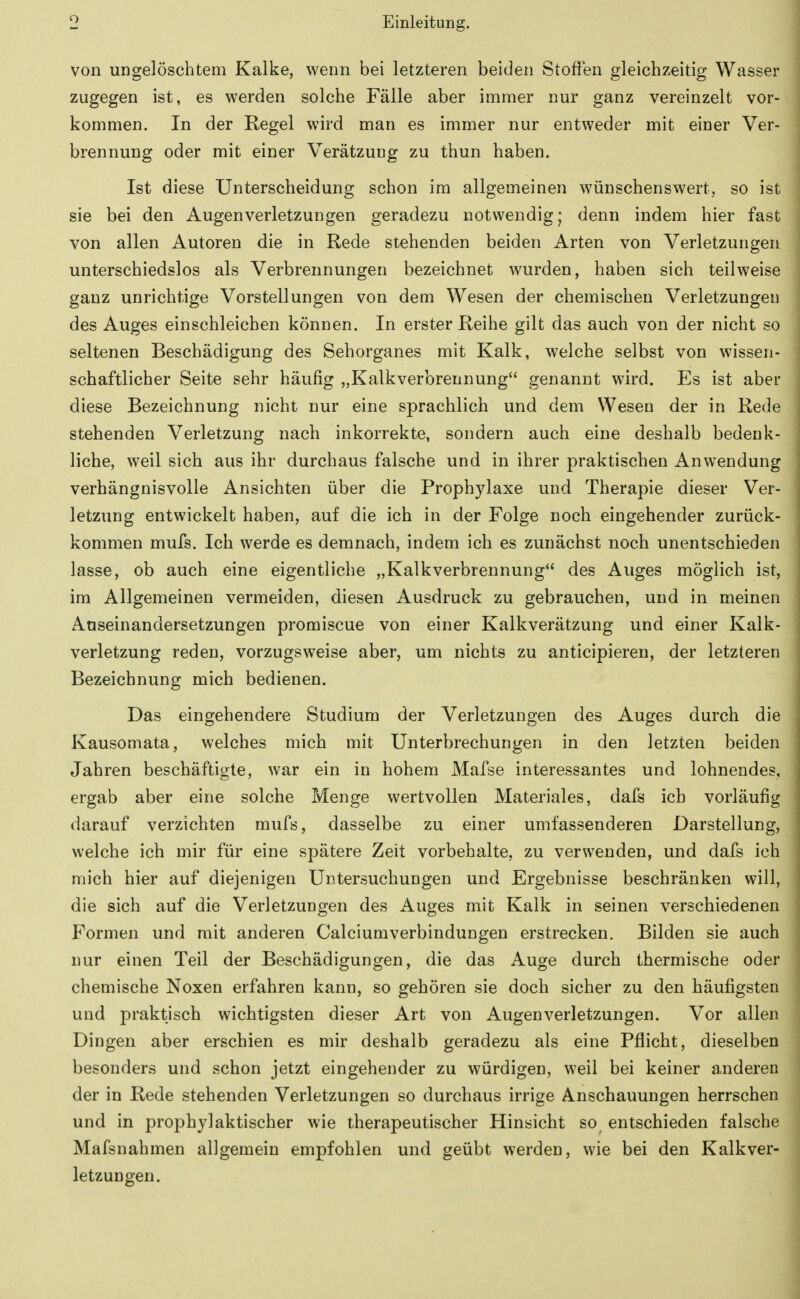 von ungelöschtem Kalke, wenn bei letzteren beiden Stoffen gleichzeitig Wasser zugegen ist, es werden solche Fälle aber immer nur ganz vereinzelt vor- kommen. In der Regel wird man es immer nur entweder mit einer Ver- brennung oder mit einer Verätzung zu thun haben. Ist diese Unterscheidung schon im allgemeinen wünschenswert, so ist sie bei den Augenverletzungen geradezu notwendig; denn indem hier fast von allen Autoren die in Rede stehenden beiden Arten von Verletzungen unterschiedslos als Verbrennungen bezeichnet wurden, haben sich teilweise ganz unrichtige Vorstellungen von dem Wesen der chemischen Verletzungen des Auges einschleichen können. In erster Reihe gilt das auch von der nicht so seltenen Beschädigung des Sehorganes mit Kalk, welche selbst von wissen- schaftlicher Seite sehr häufig „Kalkverbrennung genannt wird. Es ist aber diese Bezeichnung nicht nur eine sprachlich und dem Wesen der in Rede stehenden Verletzung nach inkorrekte, sondern auch eine deshalb bedenk- liche, weil sich aus ihr durchaus falsche und in ihrer praktischen Anwendung verhängnisvolle Ansichten über die Prophylaxe und Therapie dieser Ver- letzung entwickelt haben, auf die ich in der Folge noch eingehender zurück- kommen mufs. Ich werde es demnach, indem ich es zunächst noch unentschieden lasse, ob auch eine eigentliche „Kalkverbrennung des Auges möglich ist, im Allgemeinen vermeiden, diesen Ausdruck zu gebrauchen, und in meinen Aaseinandersetzungen promiscue von einer Kalkverätzung und einer Kalk- verletzung reden, vorzugsweise aber, um nichts zu anticipieren, der letzteren Bezeichnung mich bedienen. Das eingehendere Studium der Verletzungen des Auges durch die Kausomata, welches mich mit Unterbrechungen in den letzten beiden Jahren beschäftigte, war ein in hohem Mafse interessantes und lohnendes, ergab aber eine solche Menge wertvollen Materiales, dafs ich vorläufig darauf verzichten mufs, dasselbe zu einer umfassenderen Darstellung, welche ich mir für eine spätere Zeit vorbehalte, zu verwenden, und dafs ich mich hier auf diejenigen Untersuchungen und Ergebnisse beschränken will, die sich auf die Verletzungen des Auges mit Kalk in seinen verschiedenen Formen und mit anderen Calciumverbindungen erstrecken. Bilden sie auch nur einen Teil der Beschädigungen, die das Auge durch thermische oder chemische Noxen erfahren kann, so gehören sie doch sicher zu den häufigsten und praktisch wichtigsten dieser Art von Augen Verletzungen. Vor allen Dingen aber erschien es mir deshalb geradezu als eine Pflicht, dieselben besonders und schon jetzt eingehender zu würdigen, weil bei keiner anderen der in Rede stehenden Verletzungen so durchaus irrige Anschauungen herrschen und in prophylaktischer wie therapeutischer Hinsicht so entschieden falsche Mafsnahmen allgemein empfohlen und geübt werden, wie bei den Kalkver- letzungen.