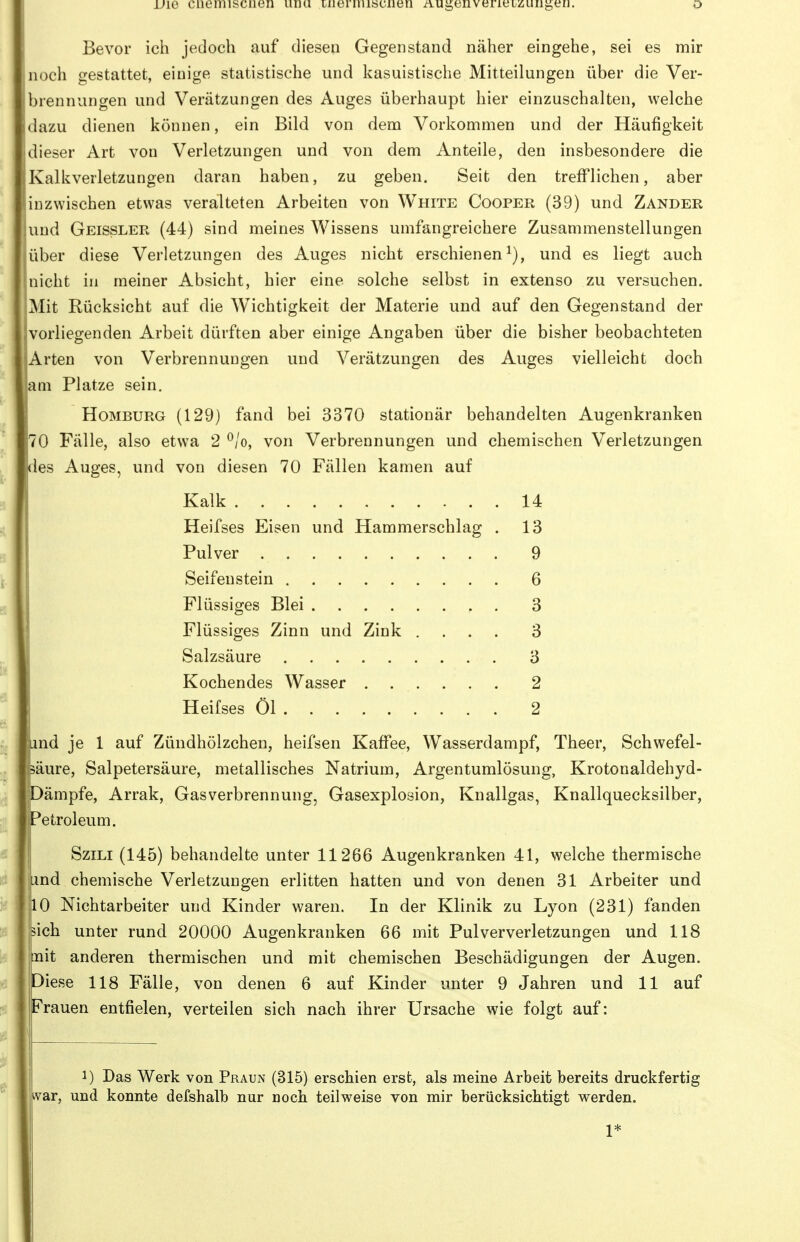 Vie ciiemisciien iinu luernusciien iiuii,enverieLzuiigei]. o Bevor ich jedoch auf diesen Gegenstand näher eingehe, sei es mir noch gestattet, einige statistische und kasuistische Mitteilungen über die Ver- brennungen und Verätzungen des Auges überhaupt hier einzuschalten, welche dazu dienen können, ein Bild von dem Vorkommen und der Häufigkeit dieser Art von Verletzungen und von dem Anteile, den insbesondere die Kalkverletzungen daran haben, zu geben. Seit den trefflichen, aber [inzwischen etwas veralteten Arbeiten von White Cooper (39) und Zander und Geissler (44) sind meines Wissens umfangreichere Zusammenstellungen über diese Verletzungen des Auges nicht erschienen^), und es liegt auch nicht in meiner Absicht, hier eine solche selbst in extenso zu versuchen. Mit Rücksicht auf die Wichtigkeit der Materie und auf den Gegenstand der vorliegenden Arbeit dürften aber einige Angaben über die bisher beobachteten Arten von Verbrennungen und Verätzungen des Auges vielleicht doch am Platze sein. Homburg (129) fand bei 3370 stationär behandelten Augenkranken 70 Fälle, also etwa 2 ^/o, von Verbrennungen und chemischen Verletzungen des Auges, und von diesen 70 Fällen kamen auf Kalk 14 Heifses Eisen und Hammerschlag , 13 Pulver 9 Seifenstein 6 Flüssiges Blei 3 Flüssiges Zinn und Zink .... 3 Salzsäure 3 Kochendes Wasser ...... 2 Heifses Öl 2 und je 1 auf Zündhölzchen, heifsen Kaffee, Wasserdampf, Theer, Schwefel- säure, Salpetersäure, metallisches Natrium, Argentumlösung, Krotonaldehyd- Dämpfe, Arrak, Gasverbrennung, Gasexplosion, Knallgas, Knallquecksilber, Petroleum. SziLi (145) behandelte unter 11266 Augenkranken 41, welche thermische Lind chemische Verletzungen erlitten hatten und von denen 31 Arbeiter und 10 Nichtarbeiter und Kinder waren. In der Klinik zu Lyon (231) fanden sich unter rund 20000 Augenkranken 66 mit Pulververletzungen und 118 nit anderen thermischen und mit chemischen Beschädigungen der Augen. Diese 118 Fälle, von denen 6 auf Kinder unter 9 Jahren und 11 auf Frauen entfielen, verteilen sich nach ihrer Ursache wie folgt auf: 1) Das Werk von Praun (315) erschien erst, als meine Arbeit bereits druckfertig war, und konnte defshalb nur noch teilweise von mir berücksichtigt werden. 1*