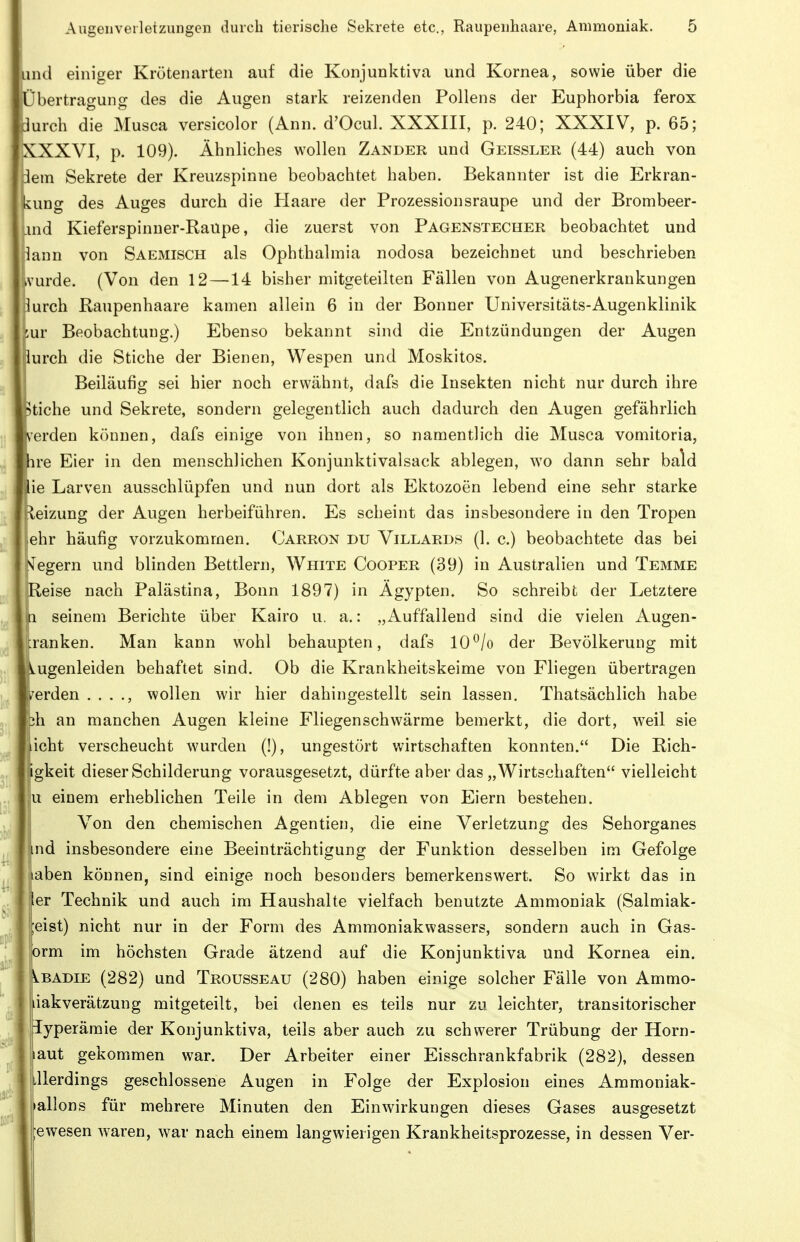 und einiger Krötenarten auf die Konjunktiva und Kornea, sowie über die Übertragung des die Augen stark reizenden Pollens der Euphorbia ferox durch die Musca versicolor (Ann. d'OcuI. XXXIII, p. 240; XXXIV, p. 65; XXXVI, p. 109). Ähnliches wollen Zander und Geissler (44) auch von flem Sekrete der Kreuzspinne beobachtet haben. Bekannter ist die Erkran- kung des Auges durch die tiaare der Prozessionsraupe und der Brombeer- xnd Kieferspinuer-Raupe, die zuerst von Pagenstecher beobachtet und lann von Saemisch als Ophthalmia nodosa bezeichnet und beschrieben ivurde. (Von den 12 —14 bisher mitgeteilten Fällen von Augenerkrankungen lurch Raupenhaare kamen allein 6 in der Bonner Universitäts-Augenklinik '^ur Beobachtung.) Ebenso bekannt sind die Entzündungen der Augen lurch die Stiche der Bienen, Wespen und Moskitos. Beiläufig sei hier noch erwähnt, dafs die Insekten nicht nur durch ihre Stiche und Sekrete, sondern gelegentlich auch dadurch den Augen gefährlich Verden können, dafs einige von ihnen, so namentlich die Musca vomitoria, hre Eier in den menschlichen Konjunktivalsack ablegen, wo dann sehr bald He Larven ausschlüpfen und nun dort als Ektozoen lebend eine sehr starke Eleizung der Augen herbeiführen. Es scheint das insbesondere in den Tropen lehr häufig vorzukommen. Carron du Villards (1. c.) beobachtete das bei Nfegern und blinden Bettlern, White Cooper (39) in Australien und Temme eise nach Palästina, Bonn 1897) in Ägypten. So schreibt der Letztere seinem Berichte über Kairo u. a.: „Auffallend sind die vielen Augen- cranken. Man kann wohl behaupten, dafs 10^/o der Bevölkerung mit lugenleiden behaftet sind. Ob die Krankheitskeime von Fliegen übertragen prden . . . wollen wir hier dahingestellt sein lassen. Thatsächlich habe bh an manchen Augen kleine Fliegenschwärme bemerkt, die dort, weil sie icht verscheucht wurden (!), ungestört wirtschaften konnten. Die Rich- igkeit dieser Schilderung vorausgesetzt, dürfte aber das „Wirtschaften vielleicht ju einem erheblichen Teile in dem Ablegen von Eiern bestehen. 1 Von den chemischen Agentien, die eine Verletzung des Sehorganes lind insbesondere eine Beeinträchtigung der Funktion desselben im Gefolge aben können, sind einige noch besonders bemerkenswert. So wirkt das in er Technik und auch im Haushalte vielfach benutzte Ammoniak (Salmiak- ;eist) nicht nur in der Form des Ammoniakwassers, sondern auch in Gas- orm im höchsten Grade ätzend auf die Konjunktiva und Kornea ein. \lBAdie (282) und Trousseau (280) haben einige solcher Fälle von Ammo- liakverätzung mitgeteilt, bei denen es teils nur zu leichter, transitorischer iyperämie der Konjunktiva, teils aber auch zu schwerer Trübung der Horn- aut gekommen war. Der Arbeiter einer Eisschrankfabrik (282), dessen allerdings geschlossene Augen in Folge der Explosion eines Ammoniak- allons für mehrere Minuten den Einwirkungen dieses Gases ausgesetzt :ewesen waren, war nach einem langwierigen Krankheitsprozesse, in dessen Ver-