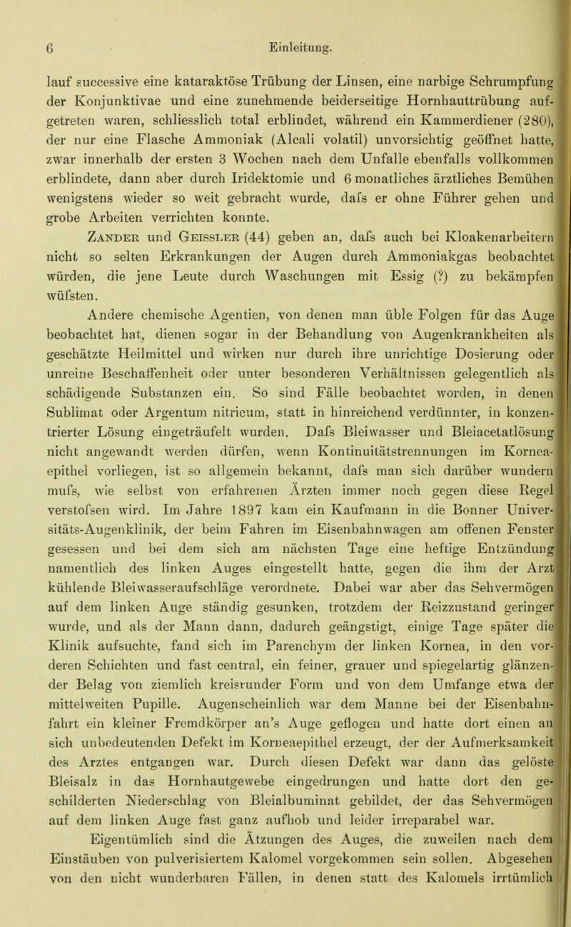 lauf successive eine kataraktöse Trübung der Linsen, eine narbige Schrumpfung der Konjunktivae und eine zunehmende beiderseitige Hornhauttrübung auf- getreten waren, schliesslich total erblindet, während ein Kammerdiener (280), der nur eine Flasche Ammoniak (Alcali volatil) unvorsichtig geöffnet hatte, zwar innerhalb der ersten 3 Wochen nach dem Unfälle ebenfalls vollkommen erblindete, dann aber durch Iridektomie und 6 monatliches ärztliches Bemühen wenigstens wieder so weit gebracht wurde, dafs er ohne Führer gehen und grobe Arbeiten verrichten konnte. Zander und Geissler (44) geben an, dafs auch bei Kloakenarbeitern nicht so selten Erkrankungen der Augen durch Ammoniakgas beobachtet würden, die jene Leute durch Waschungen mit Essig (?) zu bekämj^fen wüfsten. Andere chemische Agentien, von denen man üble Folgen für das Auge beobachtet hat^ dienen sogar in der Behandlung von Augenkrankheiten als geschätzte Heilmittel und wirken nur durch ihre unrichtige Dosierung oder unreine Beschaffenheit oder unter besonderen Verhältnissen gelegentlich nls schädigende Substanzen ein. So sind Fälle beobachtet worden, in denen Sublimat oder Argentum nitricum, statt in hinreichend verdünnter, in konzen- trierter Lösung eingeträufelt wurden. Dafs Bleiwasser und Bleiacetatlösung nicht angewandt werden dürfen, wenn Kontinuitätstrennungen im Kornea- epithel vorliegen, ist so allgemein bekannt, dafs man sich darüber wundern mufs, wie selbst von erfahrenen Ärzten immer noch gegen diese Regel verstofsen wird. Im Jahre 1897 kam ein Kaufmann in die Bonner Univer- sitäts-Augenklinik, der beim Fahren im Eisenbahnwagen am offenen Fenster gesessen und bei dem sich am nächsten Tage eine heftige Entzündung namentlich des linken Auges eingestellt hatte, gegen die ihm der Arzt kühlende Bleiwasseraufschläge verordnete. Dabei war aber das Sehvermögen auf dem linken Auge ständig gesunken, trotzdem der Reizzustand geringer wurde, und als der Mann dann, dadurch geängstigt, einige Tage später die Klinik aufsuchte, fand sich im Parenchym der linken Kornea, in den vor- deren Schichten und fast central, ein feiner, grauer und spiegelartig glänzen- der Belag von ziemlich kreisrunder Form und von dem Umfange etwa der mittelweiten Pupille. Augenscheinlich war dem Manne bei der Eisenbabn- fahrt ein kleiner Fremdkörper an's Auge geflogen und hatte dort einen an sich unbedeutenden Defekt im Korneaepithel erzeugt, der der Aufmerksamkeit des Arztes entgangen war. Durch diesen Defekt war dann das gelöste Bleisalz in das Hornhautgewebe eingedrungen und hatte dort den ge- schilderten Niederschlag von Bleialbuminat gebildet, der das Sehvermögen auf dem linken Auge fast ganz aufhob und leider irreparabel war. Eigentümlich sind die Ätzungen des Auges, die zuweilen nach dem Einstäuben von pulverisiertem Kalomel vorgekommen sein sollen. Abgesehen von den nicht wunderbaren Fällen, in denen statt des Kalomels irrtümlich