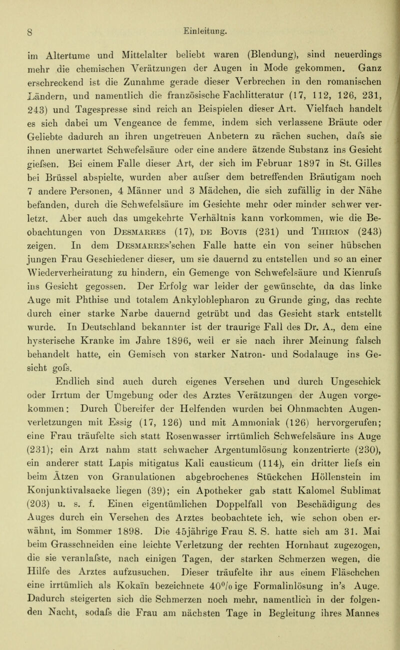 im Altertume und Mittelalter beliebt waren (Blendung), sind neuerdings mehr die chemischen Verätzungen der Augen in Mode gekommen. Ganz erschreckend ist die Zunahme gerade dieser Verbrechen in den romanischen Ländern, und namentlich die französische Fachlitteratur (17, 112, 126, 231, 243) und Tagespresse sind reich an Beispielen dieser Art. Vielfach handelt es sich dabei um Vengeance de femme, indem sich verlassene Bräute oder Geliebte dadurch an ihren ungetreuen Anbetern zu rächen suchen, dafs sie ihnen unerwartet Schwefelsäure oder eine andere ätzende Substanz ins Gesicht giefsen. Bei einem Falle dieser Art, der sich im Februar 1897 in St. Gilles bei Brüssel abspielte, wurden aber aufser dem betreffenden Bräutigam noch 7 andere Personen, 4 Männer und 3 Mädchen, die sich zufällig in der Nähe befanden, durch die Schwefelsäure im Gesichte mehr oder minder schwer ver- letzt. Aber auch das umgekehrte Verhältnis kann vorkommen, wie die Be- obachtungen von Desmarres (17), de Bovis (231) und Thirion (243) zeigen. In dem DESMARREs'schen Falle hatte ein von seiner hübschen jungen Frau Geschiedener dieser, um sie dauernd zu entstellen und so an einer Wiederverheiratung zu hindern, ein Gemenge von Schwefelsäure und Kienrufs ins Gesicht gegossen. Der Erfolg war leider der gewünschte, da das linke Auge mit Phthise und totalem Ankyloblepharon zu Grunde ging, das rechte durch einer starke Narbe dauernd getrübt und das Gesicht stark entstellt wurde. In Deutschland bekannter ist der traurige Fall des Dr. A., dem eine hysterische Kranke im Jahre 1896, weil er sie nach ihrer Meinung falsch behandelt hatte, ein Gemisch von starker Natron- und Sodalauge ins Ge- sicht gofs. Endlich sind auch durch eigenes Versehen und durch Ungeschick oder Irrtum der Umgebung oder des Arztes Verätzungen der Augen vorge- kommen : Durch Ubereifer der Helfenden wurden bei Ohnmächten Augen- verletzungen mit Essig (17, 126) und mit Ammoniak (126) hervorgerufen; eine Frau träufelte sich statt Rosenwasser irrtümlich Schwefelsäure ins Auge (231); ein Arzt nahm statt schwacher Argentumlösung konzentrierte (230), ein anderer statt Lapis mitigatus Kali causticum (114), ein dritter liefs ein beim Atzen von Granulationen abgebrochenes Stückchen Höllenstein im Konjunktivalsacke liegen (39); ein Apotheker gab statt Kalomel Sublimat (203) u. s. f. Einen eigentümlichen Doppelfall von Beschädigung des Auges durch ein Versehen des Arztes beobachtete ich, wie schon oben er- wähnt, im Sommer 1898. Die 45jährige Frau S. S. hatte sich am 31. Mai beim Grasschneiden eine leichte Verletzung der rechten Hornhaut zugezogen, die sie veranlafste, nach einigen Tagen, der starken Schmerzen wegen, die Hilfe des Arztes aufzusuchen. Dieser träufelte ihr aus einem Fläschchen eine irrtümlich als Kokain bezeichnete 40^/o ige Formalinlösung in's Auge. Dadurch steigerten sich die Schmerzen noch mehr, namentlich in der folgen- den Nacht, sodafs die Frau am nächsten Tage in Begleitung ihres Mannes