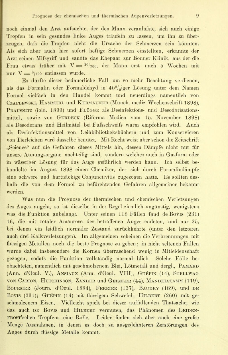 Prognose der clieniischeii und thermischen Augenverletzungen. q n.'ch einmal den Arzt aufsuchte, der den Mann veranlafste, sich auch einige i'iopfen in sein gesundes linke Auges träufeln zu lassen, um ihn zu über- zeugen, dafs die Tropfen nicht die Ursache der Schmerzen sein könnten. Als sich aber auch hier sofort heftige Schmerzen einstellten, erkannte der Arzt seinen Mifsgriff und sandte das Ehepaar zur Bonner Klinik, aus der die Frau etwas früher mit V = 2^/200, der Mann erst nach 5 Wochen mit nur V = ^/aoo entlassen wurde. Es dürfte dieser bedauerliche Fall um so mehr Beachtung verdienen, als das Formalin oder Formaldehyd in 40^/Qiger Lösung unter dem Namen Formol vielfach in den Handel kommt und neuerdings namentlich von CzAPLEWSKi, Hammerl und Kermauner (Münch, mediz. Wochenschrift 1898), Prausnitz (ibid. 1899) und Flügge als Desinfektions- und Desodorisations- mittel, sowie von Gerdeck (Riforma Medica vom 15. November 1898) als Desodorans und Heilmittel bei Fufsschweifs warm empfohlen wird. Auch als Desinfektionsmittel von Leihbibliotheksbüchern und zum Konservieren von Tierleichen wird dasselbe benutzt. Mit Recht weist aber schon die Zeitschrift „Science auf die Gefahren dieses Mittels hin, dessen Dämpfe nicht nur für unsere Atmungsorgane nachteilig sind, sondern welches auch in Gasform oder in wässriger Lösung für das Auge gefährlich werden kann. Ich selbst be- handelte im August 1898 einen Chemiker, der sich durch Formalindämpfe eine schwere und hartnäckige Conjunctivitis zugezogen hatte. Es sollten des- halb die von dem Formol zu befürchtenden Gefahren allgemeiner bekannt werden. Was nun die Prognose der thermischen und chemischen Verletzungen des Auges angeht, so ist dieselbe in der Regel ziemlich ungünstig, wenigstens was die Funktion anbelangt. Unter seinen 118 Fällen fand de Bovis (231) 16, die mit totaler Amaurose des betroffenen Auges endeten, und nur 25, bei denen ein leidlich normaler Zustand zurückkehrte (unter den letzteren auch drei Kalkverletzungen). Im allgemeinen scheinen die Verbrennungen mit flüssigen Metallen noch die beste Prognose zu geben ; in nicht seltenen Fällen wurde dabei insbesondere die Kornea überraschend wenig in Mitleidenschaft gezogen, sodafs die Funktion vollständig normal blieb. Solche Fälle be- obachteten, namentlich mit geschmolzenem Blei, Lötmetall und dergl., Pamard (Ann. d'Ocul, V.), Ansiaux (Ann. d'Ocul. VIII), Gui^pin (14), Stellwag VON Carion, Hutchinson, Zander und Geissler (44), Mandelstamm (119), BouRSiER (Journ. d'Ocul. 1884), Ferrier (137), Baudry (189), und de Bovis (231); Guepin (14) mit flüssigem Schwefel; Hilbert (260) mit ge- schmolzenem Eisen. Vielleicht spielt bei dieser auffallenden Thatsache, wie das auch de Bovis und Hilbert vermuten, das Phänomen des Leiden- FROST'schen Tropfens eine Rolle. Leider finden sich aber auch eine grofse Menge Ausnahmen, in denen es doch zu ausgedehnteren Zerstörungen des Auges durch flüssige Metalle kommt.
