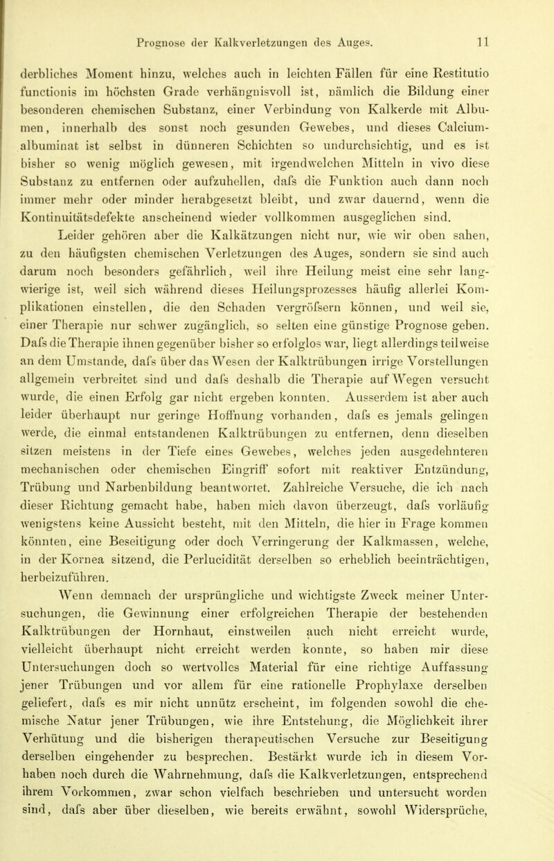 derbliches Moment hinzu, welches auch in leichten Fällen für eine Restitutio functionis im höchsten Grade verhängnisvoll ist, nämlich die Bildung einer besonderen chemischen Substanz, einer Verbindung von Kalkerde mit Albu- men, innerhalb des sonst noch gesunden Gewebes, und dieses Calcium- albuminat ist selbst in dünneren Schichten so undurchsichtig, und es ist bisher so wenig möglich gewesen, mit irgendwelchen Mitteln in vivo diese Substanz zu entfernen oder aufzuhellen, dafs die Funktion auch dann noch immer mehr oder minder herabgesetzt bleibt, und zwar dauernd, wenn die Kontinuitätsdefekte anscheinend wieder vollkommen ausgeglichen sind. Leider gehören aber die Kalkätzungen nicht nur, wie wir oben sahen, zu den häufigsten chemischen Verletzungen des Auges, sondern sie sind auch darum noch besonders gefährlich, weil ihre Heilung meist eine sehr lang- wierige ist, weil sich während dieses Heilungsprozesses häufig allerlei Kom- plikationen einstellen, die den Schaden vergröfsern können, und weil sie, einer Therapie nur schwer zugänglich, so selten eine günstige Prognose geben. Dafs die Therapie ihnen gegenüber bisher so erfolglos war, liegt allerdings teilweise an dem Umstände, dafs über das Wesen der Kalktrübungen irrige Vorstellungen allgemein verbreitet sind und dafs deshalb die Therapie auf Wegen versucht wurde, die einen Erfolg gar nicht ergeben konnten. Ausserdem ist aber auch leider überhaupt nur geringe Hoffnung vorhanden, dafs es jemals gelingen werde, die einmal entstandenen Kalktrübungen zu entfernen, denn dieselben sitzen meistens in der Tiefe eines Gewebes, welches jeden ausgedehnteren mechanischen oder chemischen Eingriff sofort mit reaktiver Entzündung, Trübung und Narbenbildung beantwortet. Zahlreiche Versuche, die ich nach dieser Richtung gemacht habe, haben mich davon überzeugt, dafs vorläufig wenigstens keine Aussicht besteht, mit den Mitteln, die hier in Frage kommen könnten, eine Beseitigung oder doch Verringerung der Kalkmassen, welche, in der Kornea sitzend, die Perlucidität derselben so erheblich beeinträchtigen, herbeizuführen. Wenn demnach der ursprüngliche und wichtigste Zweck meiner Unter- suchungen, die Gewinnung einer erfolgreichen Therapie der bestehenden Kalktrübungen der Hornhaut, einstweilen auch nicht erreicht wurde, vielleicht überhaupt nicht erreicht werden konnte, so haben mir diese Untersuchungen doch so wertvolles Material für eine richtige Auffassung jener Trübungen und vor allem für eine rationelle Prophylaxe derselben geliefert, dafs es mir nicht unnütz erscheint, im folgenden sowohl die che- mische Natur jener Trübungen, wie ihre Entstehung, die Möglichkeit ihrer Verhütung und die bisherigen therapeutischen Versuche zur Beseitigung derselben eingehender zu besprechen. Bestärkt wurde ich in diesem Vor- haben noch durch die Wahrnehmung, dafs die Kalkverletzungen, entsprechend ihrem Vorkommen, zwar schon vielfach beschrieben und untersucht worden sind, dafs aber über dieselben, wie bereits erwähnt, sowohl Widersprüche,