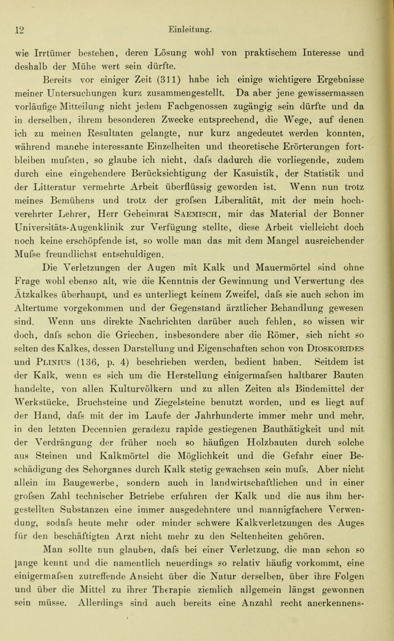 wie Irrtümer bestehen, deren Lösung woh] von praktischem Interesse und deshalb der Mühe wert sein dürfte. Bereits vor einiger Zeit (311) habe ich einige wichtigere Ergebnisse meiner Untersuchungen kurz zusammengestellt. Da aber jene gewissermassen vorläufige Mitteilung nicht jedem Fachgenossen zugängig sein dürfte und da in derselben, ihrem besonderen Zwecke entsprechend, die Wege, auf denen ich zu meinen Resultaten gelangte, nur kurz angedeutet werden konnten, während manche interessante Einzelheiten und theoretische Erörterungen fort- bleiben raufsten, so glaube ich nicht, dafs dadurch die vorliegende, zudem durch eine eingehendere Berücksichtigung der Kasuistik, der Statistik und der Litteratur vermehrte Arbeit überflüssig geworden ist. Wenn nun trotz meines Bemühens und trotz der grofsen Liberalität, mit der mein hoch- verehrter Lehrer, Herr Geheimrat Saemisch, mir das Material der Bonner Universitäts-Augenklinik zur Verfügung stellte, diese Arbeit vielleicht doch noch keine erschöpfende ist, so wolle man das mit dem Mangel ausreichender Mufse freundlichst entschuldigen. Die Verletzungen der Augen mit Kalk und Mauermörtel sind ohne Frage wohl ebenso alt, wie die Kenntnis der Gewinnung und Verwertung des Ätzkalkes überhaupt, und es unterliegt keinem Zweifel, dafs sie auch schon im Altertume vorgekommen und der Gegenstand ärztlicher Behandlung gewesen sind. Wenn uns direkte Nachrichten darüber auch fehlen, so wissen wir doch, dafs schon die Griechen, insbesondere aber die Römer, sich nicht so selten des Kalkes, dessen Darstellung und Eigenschaften schon von Dioskorides und Plinius (136, p. 4) beschrieben werden, bedient haben. Seitdem ist der Kalk, wenn es sich um die Herstellung einigermafsen haltbarer Bauten handelte, von allen Kulturvölkern und zu allen Zeiten als Bindemittel der Werkstücke, Bruchsteine und Ziegelsteine benutzt worden, und es liegt auf der Hand, dafs mit der im Laufe der Jahrhunderte immer mehr und mehr, in den letzten Decennien geradezu rapide gestiegeneu Bauthätigkeit und mit der Verdrängung der früher noch so häufigen Holzbauten durch solche aus Steinen und Kalkmörtel die Möglichkeit und die Gefahr einer Be- schädigung des Sehorganes durch Kalk stetig gewachsen sein mufs. Aber nicht allein im Baugewerbe, sondern auch in landwirtschaftlichen und in einer grofsen Zahl technischer Betriebe erfuhren der Kalk und die aus ihm her- gestellten Substanzen eine immer ausgedehntere und mannigfachere Verwen- dung, sodafs heute mehr oder minder schwere Kalkverletzungen des Auges für den beschäftigten Arzt nicht mehr zu den Seltenheiten gehören. Man sollte nun glauben, dafs bei einer Verletzung, die man schon so lange kennt und die namentlich neuerdings so relativ häufig vorkommt, eine einigermafsen zutreffende Ansicht über die Natur derselben, über ihre Folgen und über die Mittel zu ihrer Therapie ziemlich allgemein längst gewonnen sein müsse. Allerdings sind auch bereits eine Anzahl recht anerkennens-