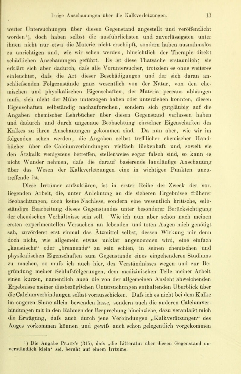 werter üutersuchungen über diesen Gegenstand angestellt und veröffentlicht worden^), doch haben selbst die ausführlichsten und zuverlässigsten unter ihnen nicht nur etwa die Materie nicht ersch()pft, sondern haben ausnahmslos zu unrichtigen und, wie wir sehen werden, hinsichtlich der Therapie direkt schädlichen Anschauungen geführt. Es ist diese Thatsache erstaunlich; sie erklärt sich aber dadurch, dafs alle Voruntersucher, trotzdem es ohne weiteres einleuchtet, dafs die Art dieser Beschädigungen und der sich daran an- schliefsenden Folgezustände ganz wesentlich von der Natur, von den che- mischen und physikalischen Eigenschaften, der Materia peccans abhängen mufs, sich nicht der Mühe unterzogen haben oder unterziehen konnten, diesen Eigenschaften selbständig nachzuforschen, sondern sich gutgläubig auf die Angaben chemischer Lehrbücher über diesen Gegenstand verlassen haben und dadurch und durch ungenaue Beobachtung einzelner Eigenschaften des Kalkes zu ihren Anschauungen gekommen sind. Da nun aber, wie wir im folgenden sehen werden, die Angaben selbst trefflicher chemischer Hand- bücher über die Calciumverbindungen vielfach lückenhaft und, soweit sie den Ätzkalk wenigstens betreffen, stellenweise sogar falsch sind, so kann es nicht Wunder nehmen, dafs die darauf basierende landläufige Anschauung über das Wesen der Kalkverletzungen eine in wichtigen Punkten unzu- treffende ist. Diese Irrtümer aufzuklären, ist in erster Reihe der Zweck der vor- liegenden Arbeit, die, unter Anlehnung an die sicheren Ergebnisse früherer Beobachtungen, doch keine Nachlese, sondern eine wesentlich kritische, selb- ständige Bearbeitung dieses Gegenstandes unter besonderer Berücksichtigung der chemischen Verhältnisse sein soll. Wie ich nun aber schon nach meinen ersten experimentellen Versuchen an lebenden und toten Augen mich genötigt sah, zuvörderst erst einmal das Ätzmittel selbst, dessen Wirkung mir denn doch nicht, wie allgemein etwas unklar angenommen wird, eine einfach „kaustische oder „brennende zu sein schien, in seinen chemischen und physikalischen Eigenschaften zum Gegenstande eines eingehenderen Studiums zu machen, so mufs ich auch hier, des Verständnisses wegen und zur Be- gründung meiner Schlufsfolgerungen, dem medizinischen Teile meiner Arbeit einen kurzen, namentlich auch die von der allgemeinen Ansicht abweichenden Ergebnisse meiner diesbezüglichen Untersuchungen enthaltenden Überblick über die Calciumverbindungen selbst vorausschicken. Dafs ich es nicht bei dem Kalke im engeren Sinne allein bewenden lasse, sondern auch die anderen Calciumver- bindungen mit in den Rahmen der Besprechung hineinziehe, dazu veranlafst mich die Erwägung, dafs auch durch jene Verbindungen „KalkVerätzungen des Auges vorkommen können und gewifs auch schon gelegentlich vorgekommen 1) Die Angabe Praun's (315), dafs „die Litteratur über diesen Gegenstand un- verständlich klein sei, beruht auf einem Irrtume.
