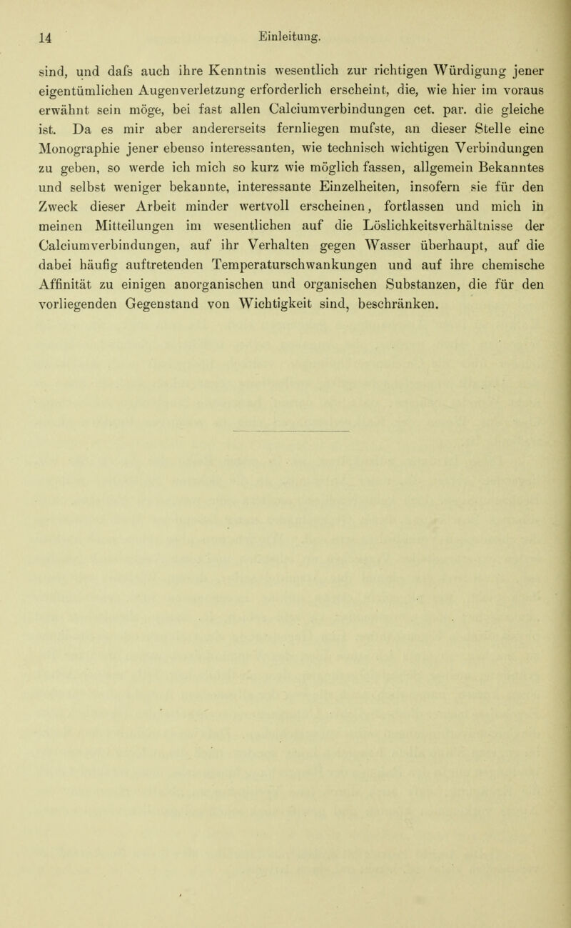 sind, und dafs auch ihre Kenntnis wesentlich zur richtigen Würdigung jener eigentümlichen Augenverletzung erforderlich erscheint, die, wie hier im voraus erwähnt sein möge, bei fast allen Calciumverbindungen cet. par. die gleiche ist. Da es mir aber andererseits fernliegen mufste, an dieser Stelle eine Monographie jener ebenso interessanten, wie technisch wichtigen Verbindungen zu geben, so werde ich mich so kurz wie möglich fassen, allgemein Bekanntes und selbst weniger bekannte, interessante Einzelheiten, insofern sie für den Zweck dieser Arbeit minder wertvoll erscheinen, fortlassen und mich iii meinen Mitteilungen im wesentlichen auf die Löslichkeitsverhältnisse der Calciumverbindungen, auf ihr Verhalten gegen Wasser überhaupt, auf die dabei häufig auftretenden Temperaturschwankungen und auf ihre chemische Affinität zu einigen anorganischen und organischen Substanzen, die für den vorliegenden Gegenstand von Wichtigkeit sind, beschränken.