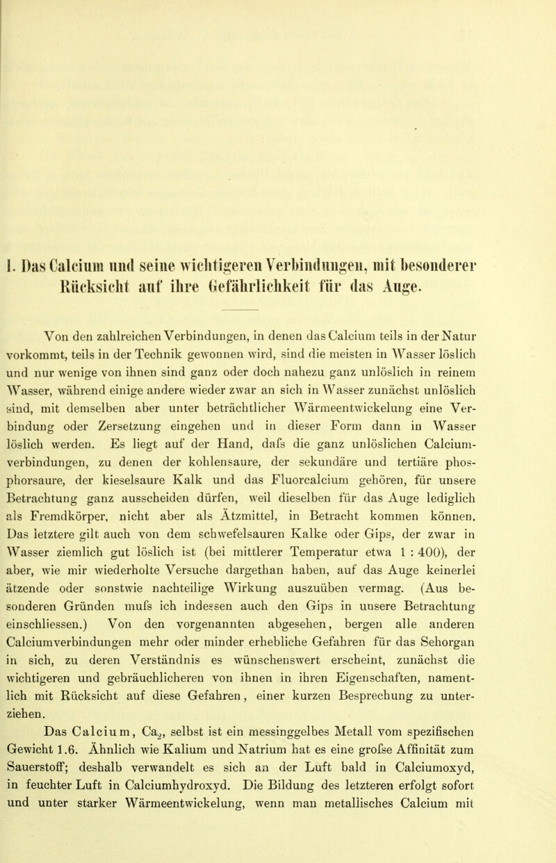 I. Das Calcium und seine wielitigeren VerMndungen, mit besonderer Rücksicht auf ihre (lefährlichkeit für das Auge. Von den zahlreichen Verbindungen, in denen das Calcium teils in der Natur vorkommt, teils in der Technik gewonnen wird, sind die meisten in AYasser löslich und nur wenige von ihnen sind ganz oder doch nahezu ganz unlöslich in reinem Wasser, während einige andere wieder zwar an sich in Wasser zunächst unlöslich sind, mit demselben aber unter beträchtlicher Wärmeentwickelung eine Ver- bindung oder Zersetzung eingehen und in dieser Form dann in Wasser löslich werden. Es liegt auf der Hand, dafs die ganz unlöslichen Calcium- verbindungen, zu denen der kohlensaure, der sekundäre und tertiäre phos- phorsaure, der kieselsaure Kalk und das Fluorcalciura gehören, für unsere Betrachtung ganz ausscheiden dürfen, weil dieselben für das Auge lediglich als Fremdkörper, nicht aber als Atzmittel, in Betracht kommen können. Das letztere gilt auch von dem schwefelsauren Kalke oder Gips, der zwar in Wasser ziemlich gut löslich ist (bei mittlerer Temperatur etwa 1 : 400), der aber, wie mir wiederholte Versuche dargethan haben, auf das Auge keinerlei ätzende oder sonstwie nachteilige Wirkung auszuüben vermag. (Aus be- sonderen Gründen mufs ich indessen auch den Gips in unsere Betrachtung einschliessen.) Von den vorgenannten abgesehen, bergen alle anderen Calciumverbindungen mehr oder minder erhebliche Gefahren für das Sehorgan in sich, zu deren Verständnis es wünschenswert erscheint, zunächst die wichtigeren und gebräuchlicheren von ihnen in ihren Eigenschaften, nament- lich mit Rücksicht auf diese Gefahren, einer kurzen Besprechung zu unter- ziehen. Das Calcium, Ca^, selbst ist ein messinggelbes Metall vom spezifischen Gewicht 1.6. Ähnlich wie Kalium und Natrium hat es eine grofse Affinität zum Sauerstoff*; deshalb verwandelt es sich an der Luft bald in Calciumoxyd, in feuchter Luft in Calciumhydroxyd. Die Bildung des letzteren erfolgt sofort und unter starker Wärmeentwickelung, wenn man metallisches Calcium mit