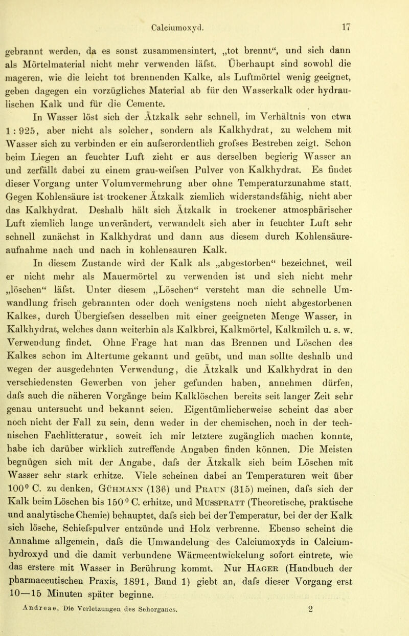 gebrannt werden, da es sonst zusammensintert, „tot brennt, und sich dann als Mörtelmaterial nicht mehr verwenden läfst. Überhaupt sind sowohl die mageren, wie die leicht tot brennenden Kalke, als Luftmörtel wenig geeignet, geben dagegen ein vorzügliches Material ab für den Wasserkalk oder hydrau- lischen Kalk und für die Cemente. In Wasser löst sich der Ätzkalk sehr schnell, im Verhältnis von etwa 1:925, aber nicht als solcher, sondern als Kalkhydrat, zu welchem mit Wasser sich zu verbinden er ein aufserordentlich grofses Bestreben zeigt. Schon beim Liegen an feuchter Luft zieht er aus derselben begierig Wasser an und zerfällt dabei zu einem grau-weifsen Pulver von Kalkhydrat. Es findet dieser Vorgang unter Voluravermehrung aber ohne Temperaturzunahme statt. Gegen Kohlensäure ist trockener Ätzkalk ziemlich widerstandsfähig, nicht aber das Kalkhydrat. Deshalb hält sich Ätzkalk in trockener atmosphärischer Luft ziemlich lange unverändert, verwandelt sich aber in feuchter Luft sehr schnell zunächst in Kalkhydrat und dann aus diesem durch Kohlensäure- aufnahme nach und nach in kohlensauren Kalk. In diesem Zustande wird der Kalk als „abgestorben bezeichnet, weil er nicht mehr als Mauerniörtel zu verwenden ist und sich nicht mehr „löschen läfst. Unter diesem „Löschen versteht man die schnelle Um- wandlung frisch gebrannten oder doch wenigstens noch nicht abgestorbenen Kalkes, durch Ubergiefsen desselben mit einer geeigneten Menge Wasser, in Kalkhydrat, welches dann weiterhin als Kalkbrei, Kalkmörtel, Kalkmilch u. s. w. Verwendung findet. Ohne Frage hat man das Brennen und Löschen des Kalkes schon im Altertume gekannt und geübt, und man sollte deshalb und wegen der ausgedehnten Verwendung, die Ätzkalk und Kalkhydrat in den verschiedensten Gewerben von jeher gefunden haben, annehmen dürfen, dafs auch die näheren Vorgänge beim Kalklöschen bereits seit langer Zeit sehr genau untersucht und bekannt seien. Eigentümlicherweise scheint das aber noch nicht der Fall zu sein, denn weder in der chemischen, noch in der tech- nischen Fachlitteratur, soweit ich mir letztere zugänglich machen konnte, habe ich darüber wirklich zutreflfende Angaben finden können. Die Meisten begnügen sich mit der Angabe, dafs der Ätzkalk sich beim Löschen mit Wasser sehr stark erhitze. Viele scheinen dabei an Temperaturen weit über 100^ C. zu denken, Gühmann (136) und Praun (315) meinen, dafs sich der Kalk beim Löschen bis 150^ C. erhitze, und Musspratt (Theoretische, praktische und analytische Chemie) behauptet, dafs sich bei der Temperatur, bei der der Kalk sich lösche, Schiefspulver entzünde und Holz verbrenne. Ebenso scheint die Annahme allgemein, dafs die Umwandelung des Calciumoxyds in Calcium- hydroxyd und die damit verbundene Wärmeentwickelung sofort eintrete, wie das erstere mit Wasser in Berührung kommt. Nur Hager (Handbuch der pharmaceutischen Praxis, 1891, Band 1) giebt an, dafs dieser Vorgang erst 10—15 Minuten später beginne. Andreae, Die Verletzungen des Sehorganes. 2
