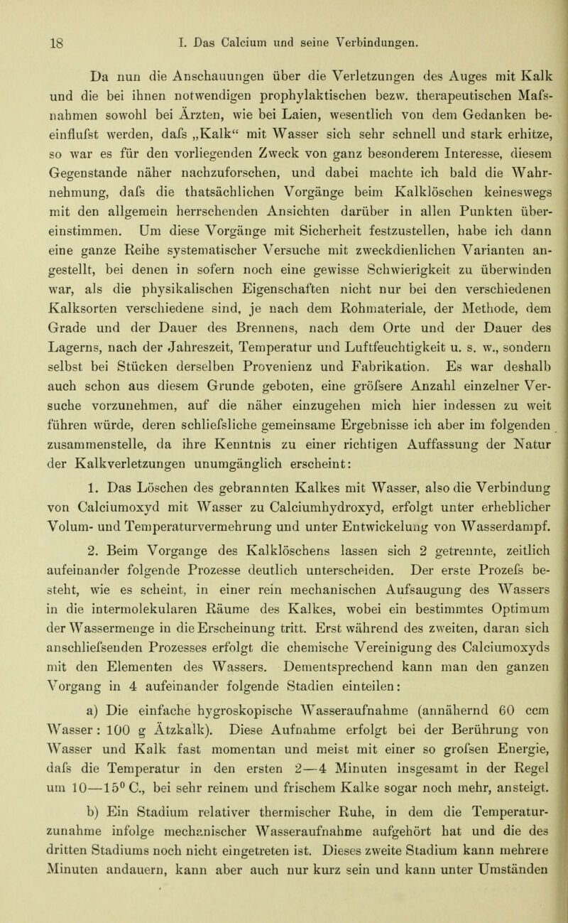 Da nun die Anschauungen über die Verletzungen des Auges mit Kalk und die bei ihnen notwendigen prophylaktischen bezw. therapeutischen Mafs- iiahmen sowohl bei Ärzten, wie bei Laien, wesentlich von dem Gedanken be- einflufst werden, dafs „Kalk mit Wasser sich sehr schnell und stark erhitze, so war es für den vorliegenden Zweck von ganz besonderem Interesse, diesem Gegenstande näher nachzuforschen, und dabei machte ich bald die Wahr- nehmung, dafs die thatsächlichen Vorgänge beim Kalklöschen keineswegs mit den allgemein herrschenden Ansichten darüber in allen Punkten über- einstimmen, üm diese Vorgänge mit Sicherheit festzustellen, habe ich dann eine ganze Reihe systematischer Versuche mit zweckdienlichen Varianten an- gestellt, bei denen in sofern noch eine gewisse Schwierigkeit zu überwinden war, als die physikalischen Eigenschaften nicht nur bei den verschiedenen Kalksorten verschiedene sind, je nach dem Kohmateriale, der Metliode, dem Grade und der Dauer des Brennens, nach dem Orte und der Dauer des Lagerns, nach der Jahreszeit, Temperatur und Luftfeuchtigkeit u. s. w., sondern selbst bei Stücken derselben Provenienz und Fabrikation. Es war deshalb auch schon aus diesem Grunde geboten, eine gröfsere Anzahl einzelner Ver- suche vorzunehmen, auf die näher einzugehen mich hier indessen zu weit führen würde, deren schliefsliche gemeinsame Ergebnisse ich aber im folgenden zusammenstelle, da ihre Kenntnis zu einer richtigen Auffassung der Natur der Kalkverletzungen unumgänglich erscheint: 1. Das Löschen des gebrannten Kalkes mit Wasser, also die Verbindung von Calciumoxyd mit Wasser zu Calciumhydroxyd, erfolgt unter erheblicher Volum- und Temperaturvermehrung und unter Entwickelung von Wasserdampf. 2. Beim Vorgange des Kalklöschens lassen sich 2 getrennte, zeitlich aufeinander folgende Prozesse deutlich unterscheiden. Der erste Prozefs be- steht, wie es scheint, in einer rein mechanischen Aufsaugung des Wassers in die intermolekularen Räume des Kalkes, wobei ein bestimmtes Optimum der Wassermenge in die Erscheinung tritt. Erst während des zweiten, daran sich anschliefsenden Prozesses erfolgt die chemische Vereinigung des Calciumoxyds mit den Elementen des Wassers. Dementsprechend kann man den ganzen Vorgang in 4 aufeinander folgende Stadien einteilen: a) Die einfache hygroskopische Wasseraufnahme (annähernd 60 ccm Wasser : 100 g Ätzkalk). Diese Aufnahme erfolgt bei der Berührung von Wasser und Kalk fast momentan und meist mit einer so grofsen Energie, dafs die Temperatur in den ersten 2—4 Minuten insgesamt in der Regel um 10—15^0., bei sehr reinem und frischem Kalke sogar noch mehr, ansteigt. b) Ein Stadium relativer thermischer Ruhe, in dem die Temperatur- zunahme infolge mechanischer Wasseraufnahme aufgehört hat und die des dritten Stadiums noch nicht eingetreten ist. Dieses zweite Stadium kann mehrere Minuten andauern, kann aber auch nur kurz sein und kann unter Umständen