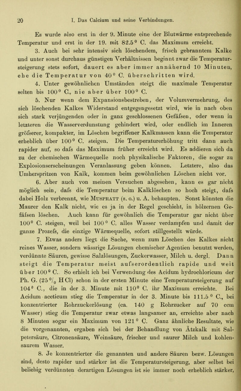 Es wurde also erst in der 9. Minute eine der Blutwärme entsprechende Temperatur und erst in der 19. mit 82.5^ C. das Maximum erreicht. 3. Auch bei sehr intensiv sich löschendem, frisch gebranntem Kalke und unter sonst durchaus günstigen Verhältnissen beginnt zwar die Temperatur- steigerung stets sofort, dauert es aber immer annähernd 10 Minuten, ehe die Temperatur von 40^ C, überschritten wird. 4. Unter gewöhnlichen Umständen steigt die maximale Temperatur selten bis 100^ C, nie aber über 100^ C. 5. Nur wenn dem Expansionsbestreben, der Volumvermehrung, des sich löschenden Kalkes Widerstand entgegengesetzt wird, wie in nach oben sich stark verjüngenden oder in ganz geschlossenen Gefäfsen, oder wenn in letzteren die Wasserverdunstung gehindert wird, oder endlich im Inneren gröfserer, kompakter, im Löschen begriffener Kalkmassen kann die Temperatur erheblich über 100^ C. steigen. Die Temperaturerhöhung tritt dann auch rapider auf, so dafs das Maximum früher erreicht wird. Es addieren sich da zu der chemischen Wärmequelle noch physikalische Faktoren, die sogar zu Explosionserscheinungen Veranlassung geben können. Letztere, also das Umherspritzen von Kalk, kommen beim gewöhnlichen Löschen nicht vor. 6. Aber auch von meinen Versuchen abgesehen, kann es gar nicht möglich sein, dafs die Temperatur beim Kalklöschen so hoch steigt, dafs dabei Holz verbrennt, wie Muspkatt (s. o.) u. A. behaupten. Sonst könnten die Maurer den Kalk nicht, wie es ja in der Regel geschieht, in hölzernen Ge- fäfsen löschen. Auch kann für gewöhnlich die Temperatur gar nicht über 100^ C. steigen, weil bei 100^ C. alles Wasser verdampfen und damit der ganze Prozefs, die einzige Wärmequelle, sofort stillgestellt würde. 7. Etwas anders liegt die Sache, wenn zum Löschen des Kalkes nicht reines Wasser, sondern wässrige Lösungen chemischer Agentien benutzt werden, verdünnte Säuren, gewisse Salzlösungen, Zuckerwasser, Milch u. dergl. Dann steigt die Temperatur meist aufserordentlich rapide und weit über 100^ C. So erhielt ich bei Verwendung des Acidum hydrochloricum der Ph. G. (25 ^/q HCl) schon in der ersten Minute eine Temperatursteigerung auf 104*^ C, die in der 3. Minute mit 110^ C. ihr Maximum erreichte. Bei Acidum aceticum stieg die Temperatur in der 3. Minute bis 111.5^ C, bei konzentrierter Rohrzuckerlösung (ca. 140 g Rohrzucker auf 70 ccm Wasser) stieg die Temperatur zwar etwas langsamer an, erreichte aber nach 8 Minuten sogar ein Maximum von 121^ C. Ganz ähnliche Resultate, wie die vorgenannten, ergaben sich bei der Behandlung von Ätzkalk mit Sal- petersäure, Citronensäure, Weinsäure, frischer und saurer Milch und kohlen- saurem Wasser. 8. Je konzentrierter die genannten und andere Säuren bezw. Lösungen sind, desto rapider und stärker ist die Temperatursteigerung, aber selbst bei beliebig verdünnten derartigen Lösungen ist sie immer noch erheblich stärker.