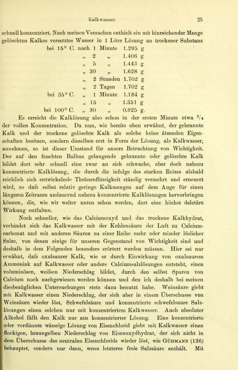 schnell konzentriert. Nach meinen Versuchen enthielt ein mit hinreichender Menge gelöschten Kalkes versetztes Wasser in 1 Liter Lösung an trockener Substanz bei C. nach 1 Minute 1.295 g „ 2 „ 1.406 g „ 5 „ 1.443 g „ 30 „ 1.628 g „ 2 Stunden 1.702 g „ 2 Tagen 1.702 g bei 35 ö C. „ 1 Minute 1.184 g „ 15 „ 1.351 g bei 100« C. „ 30 „ 0.925 g. Es erreicht die Kalklösung also schon in der ersten Minute etwa ^Ia der vollen Konzentration. Da nun, wie bereits oben erwähnt, der gebrannte Kalk und der trockene gelöschte Kalk als solche keine ätzenden Eigen- schaften besitzen, sondern dieselben erst in Form der Lösung, als Kalkwasser, annehmen, so ist dieser Umstand für unsere Betrachtung von Wichtigkeit. Der auf den feuchten Bulbus gelangende gebrannte oder gelöschte Kalk bildet dort sehr schnell eine zwar an sich schwache, aber doch nahezu konzentrierte Kalklösung, die durch die infolge des starken Reizes alsbald reichlich sich entwickelnde Thränenflüssigkeit ständig vermehrt und erneuert wird, so dafs selbst relativ geringe Kalkmengen auf dem Auge für einen längeren Zeitraum andauernd nahezu konzentrierte Kalklösungen hervorbringen können, die, wie wir weiter unten sehen werden, dort eine höchst deletäre Wirkung entfalten. Noch schneller, wie das Calciumoxyd und das trockene Kalkhydrat, verbindet sich das Kalkwasser mit der Kohlensäure der Luft zu Calcium- carbonat und mit anderen Säuren zu einer Reihe mehr oder minder löslicher Salze, von denen einige für unseren Gegenstand von Wichtigkeit sind und deshalb in dem Folgenden besonders erörtert werden müssen. Hier sei nur erwähnt, dafs oxalsaurer Kalk, wie er durch Einwirkung von oxalsaurem Ammoniak auf Kalkwasser oder andere Calciumsalzlösungen entsteht, einen voluminösen, weifsen Niederschlag bildet, durch den selbst Spuren von Calcium noch nachgewiesen werden können und den ich deshalb bei meinen diesbezüglichen Untersuchungen stets dazu benutzt habe. Weinsäure giebt mit Kalkwasser einen Niederschlag, der sich aber in einem Überschusse von Weinsäure wieder löst, Schwefelsäure und konzentrierte schwefelsaure Salz- lösungen einen solchen nur mit konzentriertem Kalkwasser. Auch absoluter Alkohol fällt den Kalk nur aus konzentrierter Lösung. Eine konzentrierte oder verdünnte wässrige Lösung von Eisenchlorid giebt mit Kalkwasser einen flockigen, braungelben Niederschlag von Eisenoxydhydrat, der sich nicht in dem Überschusse des neutralen Eisenchlorids wieder löst, wie Gühmann (136) behauptet, sondern nur dann, wenn letzteres freie Salzsäure enthält. Mit