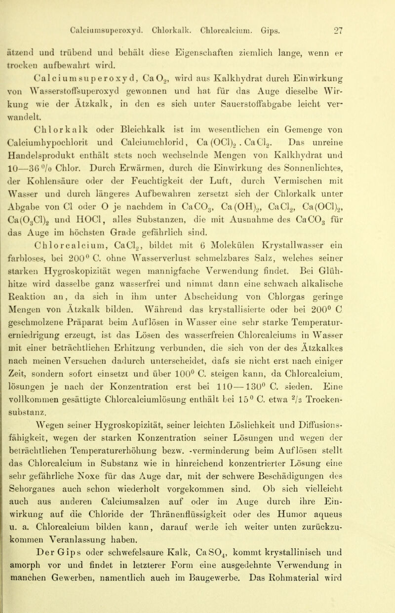 ätzeiul uud trübend und behiill diese Eigenschaften ziemlicli lange, wenn er trocken aufbewahrt wird. Calciumsuperoxyd, CaOo, wird aus Kalkhydrat durch Einwirkung von Wasserstoffsuperoxyd gewonnen und hat für das Auge dieselbe Wir- kung wie der Ätzkalk, in den es sich unter Sauerstoffabgabe leicht ver- wandelt. Chlorkalk oder Bleichkalk ist im wesentlichen ein Gemenge von Calciumhypochlorit und Calciumchlorid, Ca (OCl)o . CaCla- Das unreine Haudelsprodukt enthält stets noch wechselnde Mengen von Kalkhydrat und 10—36 ^/o Chlor. Durch Erwärmen, durch die Einwirkung des Sonnenlichtes, der Kohlensäure oder der Feuchtigkeit der Luft, durch Vermischen mit Wasser und durch längeres Aufbewahren zersetzt sich der Chlorkalk unter Abgabe von Cl oder O je nachdem in CaCOg, Ca(OH),, CaCl^, Ca(0Cl)2, Ca(03Cl)2 und HOCl, alles Substanzen, die mit Ausnahme des CaCOg für das Auge im höchsten Grade gefährlich sind. Chlor calci um, CaCl^, bildet mit 6 Molekülen Krystallwasser ein farbloses, bei 200^ C. ohne Wasserverlust sclimelzbares Salz, welches seiner starken Hygroskopizität wegen mannigfache Verwendung findet. Bei Glüh- hitze wird dasselbe ganz wasserfrei und nimmt dann eine schwach alkalische Reaktion an, da sich in ihm unter Abscheidung von Chlorgas geringe Mengen von Ätzkalk bilden. Während das krystallisierte oder bei 200^ C geschmolzene Präparat beim x\uflösen in Wasser eine sehr starke Temperatur- erniedrigung erzeugt, ist das Lösen des wasserfreien Chlorcalciums in Wasser mit einer beträchtlichen Erhitzung verbunden, die sich von der des Ätzkalkes nach meinen Versuchen dadurch unterscheidet, dafs sie nicht erst nach einiger Zeit, sondern sofort einsetzt und über 100^ C. steigen kann, da Chlorcalcium. lösungen je nach der Konzentration erst bei 110—130^ C. sieden. Eine vollkommen gesättigte Chlorcalciumlösung enthält bei 15^ C. etwa ^/s Trocken- substanz. Wegen seiner Hygroskopizität, seiner leichten Lösiichkeit und Diffusions- fähigkeit, wegen der starken Konzentration seiner Lösungen und wegen der beträchtlichen Temperaturerhöhung bezw. -Verminderung beim Auflösen stellt das Chlorcalcium in Substanz wie in hinreichend konzentrierter Lösung eine sehr gefährliche Noxe für das Auge dar, mit der schwere Beschädigungen des Sehorganes auch schon wiederholt vorgekommen sind. Ob sich vielleicht auch aus anderen Calciumsalzen auf oder im Auge durch ihre Ein- wirkimg auf die Chloride der Thränenflüssigkeit oder des Humor aqueus u. a. Chlorcalcium bilden kann, darauf werde ich weiter unten zurückzu- kommen Veranlassung haben. Der Gips oder schwefelsaure Kalk, CaSO^, kommt krystallinisch und amorph vor und findet in letzterer Form eine ausgedehnte Verwendung in manchen Gewerben, namentlich auch im Baugewerbe. Das Rohmaterial wird