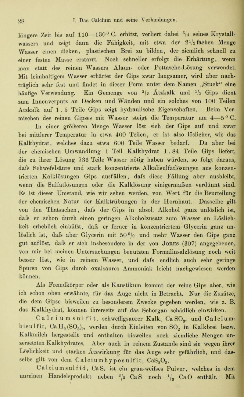 längere Zeit bis auf 110—130^ C. erhitzt, verliert dabei seines Krystall- wassers und zeigt dann die Fähigkeit, mit etwa der 2^/2 fachen Menge Wasser einen dicken, plastischen Brei zu bilden, der ziemlich schnell zu einer festen Masse erstarrt. Noch schneller erfolgt die Erhärtung, wenn man statt des reinen Wassers Alaun- oder Pottasche-Lösung verwendet. Mit leimhaltigem Wasser erhärtet der Gips zwar langsamer, wird aber nach- träglich sehr fest und findet in dieser Form unter dem Namen „Stuck eine häufige Verwendung. Ein Gemenge von ^/s Ätzkalk und ^/s Gips dient zum Innen verputz an Decken und Wänden und ein solches von 100 Teilen Ätzkalk auf 1 . 5 Teile Gips zeigt hydraulische Eigenschaften. Beim Ver- mischen des reinen Gipses mit Wasser steigt die Temperatur um 4—5 ^ C. In einer gröfseren Menge Wasser löst sich der Gips auf und zwar bei mittlerer Temperatur in etwa 400 Teilen, er ist also löslicher, wie das Kalkhydrat, welches dazu etwa 600 Teile Wasser bedarf. Da aber bei der chemischen Umwandlung 1 Teil Kalkhydrat 1 . 84 Teile Gips liefert, die zu ihrer Lösung 736 Teile Wasser nötig haben würden, so folgt daraus, dafs Schwefelsäure und stark konzentrierte Alkalisulfatlösungen aus konzen- trierten Kalklösungen Gips ausfällen, dafs diese Fällung aber ausbleibt, wenn die Sulfatlösungen oder die Kalklösung einigermafsen verdünnt sind. Es ist dieser Umstand, wie wir sehen werden, von Wert für die Beurteilung der chemischen Natur der Kalktrübungen in der Hornhaut. Dasselbe gilt von den Thatsachen, dafs der Gips in absoi. Alkohol ganz unlöslich ist, dafs er schon durch einen geringen Alkoholzusatz zum Wasser an Löslich- keit erheblich einbüfst, dafs er ferner in konzentriertem Glycerin ganz un- löslich ist, dafs aber Glycerin mit 50 ^/o und mehr Wasser den Gips ganz gut auflöst, dafs er sich insbesondere in der von Jores (307) angegebenen, von mir bei meinen Untersuchungen benutzten Formalinsalzlösung noch weit besser löst, wie in reinem Wasser, und dafs endlich auch sehr geringe Spuren von Gips durch oxalsaures Ammoniak leicht nachgewiesen werden können. Als Fremdkörper oder als Kaustikum kommt der reine Gips aber, wie ich schon oben erwähnte, für das Auge nicht in Betracht. Nur die Zusätze, die dem Gipse bisweilen zu besonderem Zwecke gegeben werden, wie z. B. das Kalkhydrat, können ihrerseits auf das Sehorgan schädlich einwirken. Calci umsulfit, schwefligsaurer Kalk, Ca SO3, und Calci u m- bisulfit, CaH2(S03)2, werden durch Einleiten von SO^ in Kalkbrei bezw. Kalkmilch hergestellt und enthalten bisweilen noch ziemliche Mengen un- zersetzten Kalkhydrates. Aber auch in reinem Zustande sind sie wegen ihrer Löslichkeit und starken Ätzwirkung für das Auge sehr gefährlich, und das- selbe gilt von dem Calciurahyposulfit, CaSgOg. Calci um Sulfid, CaS, ist ein grau-weifses Pulver, welches in dem unreinen Handelsprodukt neben 2/3 CaS noch 1/3 CaO enthält. Mit
