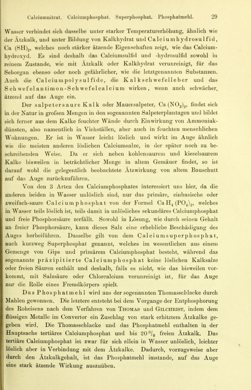 Wasser verbindet sich dasselbe unter starker Temperaturerhöhung, ähnlich wie der Ätzkalk, und unter Bildung von Kalkhydrat und Calciumhydrosulfid, Ca (SH).j, welches noch stärker ätzende Eigenschaften zeigt, wie das Calcium- hydroxyd. Es sind deshalb das Calciumsulfid und -hydrosulfid sowohl in reinem Zustande, wie mit Atzkalk oder Kalkhydrat verunreinigt, für das Sehorgan ebenso oder noch gefährlicher, v;ie die letztgenannten Substanzen. Auch die Calciumpolysul fide, die K al k sch wefelleber und das Schwefelantimon-Schwefelcalcium wirken, wenn auch schwächer, ätzend auf das Auge ein. Der salpetersaure Kalk oder Mauersalpeter, Ca (NOg)^, findet sich in der Natur in grofsen Mengen in den sogenannten Salpeterplantagen und bildet sich ferner aus dem Kalke feuchter Wände durch Einwirkung von Ammoniak- dünsten, also namentlich in Viehställen, aber auch in feuchten menschlichen Wohnungen. Er ist in Wasser leicht löslich und wirkt im Auge ähnlich wie die meisten anderen löslichen Calciumsalze, in der später noch zu be- schreibenden Weise. Da er sich neben kohlensaurem und kieselsaurem Kalke bisweilen in beträchtlicher Menge in altem Gemäuer findet, so ist darauf wohl die gelegentlich beobachtete Ätzwirkung von altem Bauschutt auf das Auge zurückzuführen. Von den 3 Arten des Calciumphosphates interessiert uns hier, da die anderen beiden in Wasser unlöslich sind, nur das primäre, einbasische oder zweifach-saure Calciumphosphat von der Formel CaH4(P04)2, welches in Wasser teils löslich ist, teils damit in unlösliches sekundäres Calciumphosphat und freie Phosphorsäure zerfällt. Sowohl in Lösung, wie durch seinen Gehalt an freier Phosphorsäure, kann dieses Salz eine erhebliche Beschädigung des Auges herbeiführen. Dasselbe gilt von dem Calciumsuperphosphat, auch kurzweg Superphosphat genannt, welches im wesentlichen aus einem Gemenge von Gips und primärem Calciumphosphat besteht, während das sogenannte präzipitierte Calciumphosphat keine löslichen Kalksalze oder freien Säuren enthält und deshalb, falls es nicht, wie das bisweilen vor- kommt, mit Salzsäure oder Chlorcalcium verunreinigt ist, für das Auge nur die Rolle eines Fremdkörpers spielt. Das Phosphatmehl wird aus der sogenannten Thomasscblacke durch Mahlen gewonnen. Die letztere entsteht bei dem Vorgange der Entphosphoruug des Roheisens nach dem Verfahren von Thomas und Gilchrist, indem dem flüssigen Metalle im Convertor ein Zuschlag von stark erhitztem Ätzkalke ge- geben wird. Die Thomasschlacke und das Phosphatmehl enthalten in der Hauptsache tertiäres Calciumphosphat und bis 20 ^/q freien Ätzkalk. Das tertiäre Calciumphosphat ist zwar für sich allein in Wasser unlöslich, leichter löslich aber in Verbindung mit dem Ätzkalke. Dadurch, vorzugsweise aber durch den Ätzkalkgehalt, ist das Phosphatmehl imstande, auf das Auge eine stark ätzende Wirkung auszuüben.