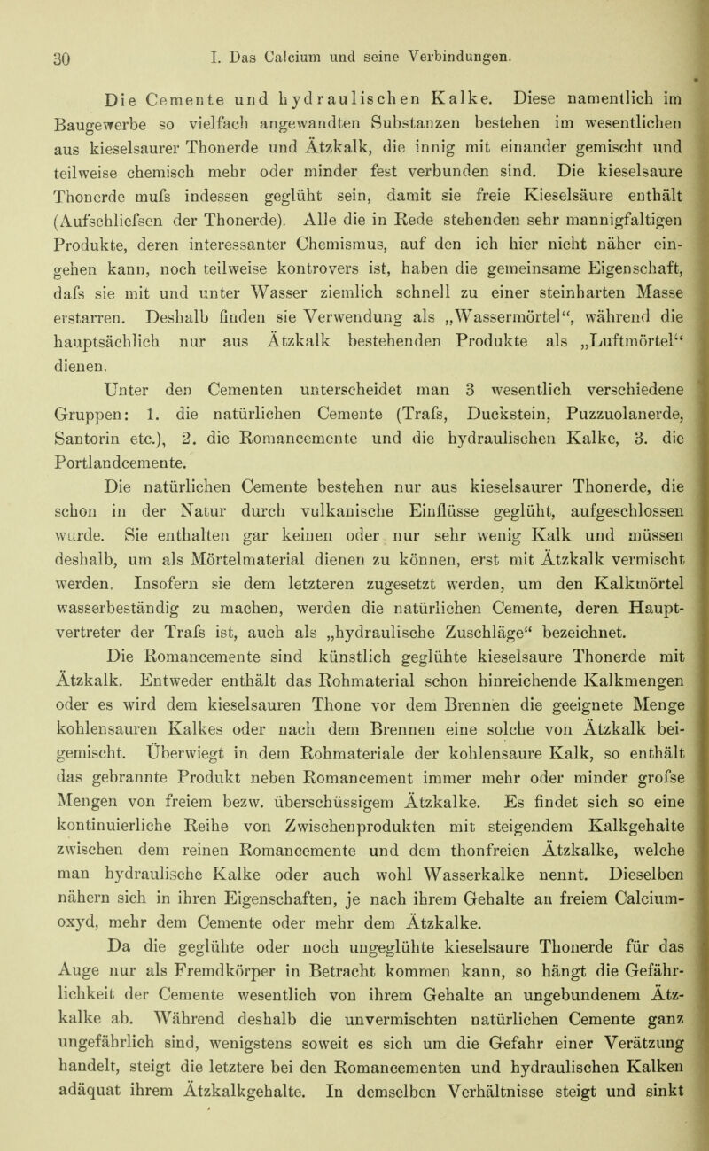 Die Cemente und hydraulischen Kalke. Diese namentlich im Baugewerbe so vielfach angewandten Substanzen bestehen im wesentlichen aus kieselsaurer Thonerde und Ätzkalk, die innig mit einander gemischt und teilweise chemisch mehr oder minder fest verbunden sind. Die kieselsaure Thonerde mufs indessen geglüht sein, damit sie freie Kieselsäure enthält (Aufschliefsen der Thonerde). Alle die in Rede stehenden sehr mannigfaltigen Produkte, deren interessanter Chemismus, auf den ich hier nicht näher ein- gehen kann, noch teilweise kontrovers ist, haben die gemeinsame Eigenschaft, dafs sie mit und unter Wasser ziemlich schnell zu einer steinharten Masse erstarren. Deshalb finden sie Verwendung als „Wassermörtel, während die hauptsächlich nur aus Ätzkalk bestehenden Produkte als „Luftmörtel dienen. Unter den Cementen unterscheidet man 3 wesentlich verschiedene Gruppen: 1. die natürlichen Cemente (Trafs, Duckstein, Puzzuolanerde, San torin etc.), 2. die Romancemente und die hydraulischen Kalke, 3. die Portlandcemente. Die natürlichen Cemente bestehen nur aus kieselsaurer Thonerde, die schon in der Natur durch vulkanische Einflüsse geglüht, aufgeschlossen wurde. Sie enthalten gar keinen oder nur sehr wenig Kalk und müssen deshalb, um als Mörtelmaterial dienen zu können, erst mit Ätzkalk vermischt werden. Insofern sie dem letzteren zugesetzt werden, um den Kalkmörtel wasserbeständig zu machen, werden die natürlichen Cemente, deren. Haupt- vertreter der Trafs ist, auch als „hydraulische Zuschläge-' bezeichnet. Die Romancemente sind künstlich geglühte kieselsaure Thonerde mit Ätzkalk. Entweder enthält das Rohmaterial schon hinreichende Kalkmengen oder es wird dem kieselsauren Thone vor dem Brennen die geeignete Menge kohlensauren Kalkes oder nach dem Brennen eine solche von Ätzkalk bei- gemischt. Überwiegt in dem Rohmateriale der kohlensaure Kalk, so enthält das gebrannte Produkt neben Romancement immer mehr oder minder grofse Mengen von freiem bezw. überschüssigem Ätzkalke. Es findet sich so eine kontinuierliche Reihe von Zwischenprodukten mit steigendem Kalkgehalte zwischen dem reinen Romancemente und dem thonfreien Ätzkalke, welche man hydraulische Kalke oder auch wohl Wasserkalke nennt. Dieselben nähern sich in ihren Eigenschaften, je nach ihrem Gehalte an freiem Calcium- oxyd, mehr dem Cemente oder mehr dem Ätzkalke. Da die geglühte oder noch ungeglühte kieselsaure Thonerde für das Auge nur als Fremdkörper in Betracht kommen kann, so hängt die Gefähr- lichkeit der Cemente wesentlich von ihrem Gehalte an ungebundenem Ätz- kalke ab. Während deshalb die unvermischten natürlichen Cemente ganz ungefährlich sind, wenigstens soweit es sich um die Gefahr einer Verätzung handelt, steigt die letztere bei den Romancementen und hydraulischen Kalken adäquat ihrem Ätzkalkgehalte. In demselben Verhältnisse steigt und sinkt
