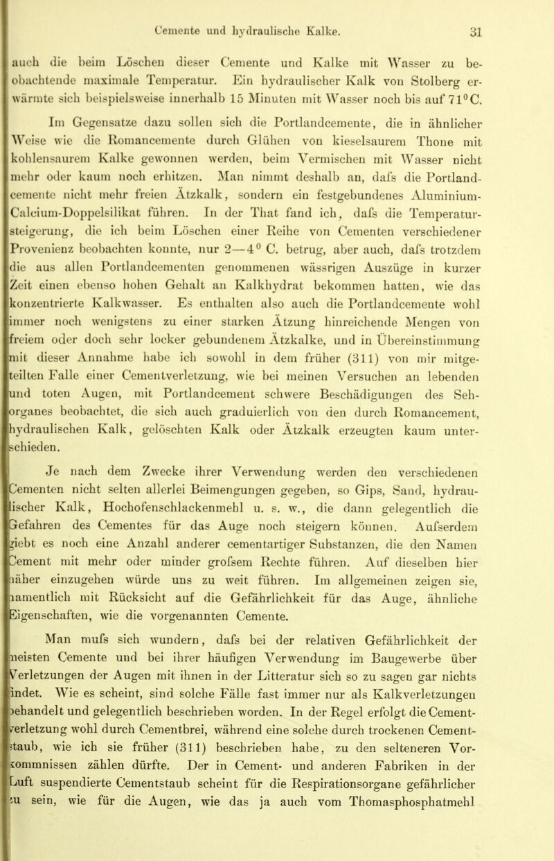 auch die heim Löschen dieser Cemente und Kalke mit Wasser zu be- olKichtende maximale Temperatur. Ein hydraulischer Kalk von Stolberg er- 1 wärmte sich beispielsweise innerhalb 15 Minuten mit Wasser noch bis auf 71^C. Im Gegensatze dazu sollen sich die Portlandceraente, die in ähnlicher Weise wie die Romancemente durch Glülien von kieselsaurem Thoue mit kohlensaurem Kalke gewonnen werden, beim Vermischen mit Wasser nicht mehr oder kaum noch erhitzen. Man nimmt deshalb an, dafs die Portland- cemente nicht mehr freien xltzkalk, sondern ein festgebundenes Aluminium- Calcium-Doppelsilikat führen. In der That fand ich^ dafs die Temperatur- steigerung, die ich beim Löschen einer Reihe von Gementen verschiedener jProvenienz beobachten konnte, nur 2—4^ C. betrug, aber auch, dafs trotzdem die aus allen Portlandcementen genommenen wässrigen Auszüge in kurzer Zeit einen ebenso hohen Gehalt an Kalkhydrat bekommen hatten, wie das konzentrierte Kalkwasser. Es enthalten also auch die Portlandcemente wohl innner noch wenigstens zu einer starken Ätzung hinreichende Mengen von freiem oder doch sehr locker gebundenem Ätzkalke, und in Übereinstimmung mit dieser Annahme habe ich sowohl in dem früher (311) von mir mitge- teilten Falle einer Cementverletzung, wie bei meinen Versuchen an lebenden und toten Augen, mit Portlandcement schwere Beschädigungen des Seh- organes beobachtet, die sich auch graduierlich von den durch Romancement, hydraulischen Kalk, gelöschten Kalk oder Ätzkaik erzeugten kaum unter- schieden. Je nach dem Zwecke ihrer Verwendung werden den verschiedenen Gemen ten nicht selten allerlei Beimengungen gegeben, so Gips, Sand, hydrau- lischer Kalk, Hochofenschlackenmehl u. s. w., die dann gelegentlich die Gefahren des Gementes für das Auge noch steigern können. Aufserdem ^iobt es noch eine Anzahl anderer cementartiger Substanzen, die den Namen Cement mit mehr oder minder grofsem Rechte führen. Auf dieselben hier näher einzugehen würde uns zu weit führen. Im allgemeinen zeigen sie, pamentlich mit Rücksicht auf die Gefährlichkeit für das Auge, ähnliche Eigenschaften, wie die vorgenannten Cemente. Man mufs sich wundern, dafs bei der relativen Gefährlichkeit der pieisten Cemente und bei ihrer häufigen Verwendung im Baugewerbe über Verletzungen der Augen mit ihnen in der Litteratur sich so zu sagen gar nichts indet. Wie es scheint, sind solche Fälle fast immer nur als Kalkverletzungen Dehandelt und gelegentlich beschrieben worden. In der Regel erfolgt die Cement- verletzung wohl durch Cementbrei, während eine solche durch trockenen Cement- ,5taub, wie ich sie früher (311) beschrieben habe, zu den selteneren Vor- kommnissen zählen dürfte. Der in Cement- und anderen Fabriken in der Luft suspendierte Cementstaub scheint für die Respirationsorgane gefährlicher 5U sein, wie für die Augen, wie das ja auch vom Thomasphosphatmehl