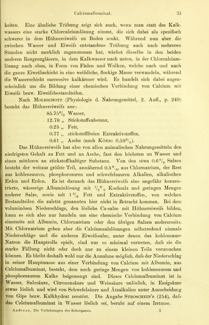 keiten. Eine ähnliche Trübung zeigt sich auch, wenn man statt des Kalk- wassers eine starke Chlorcalciumlösung nimmt, die sich dabei als spezifisch schwerer in dem HühnereiweiTs zu Boden senkt. Während nun aber die zwischen Wasser und Eiweifs entstandene Trübung auch nach mehreren Stunden nicht merklich zugenommen hat, wächst dieselbe in den beiden anderen Reagenzgläsern, in dem Kalkwasser nach unten, in der Chlorcalcium- lösung nach oben, in Form von Fäden und Wolken, welche nach und nach die ganze Eiweifsschicht in eine weifsliche, flockige Masse verwandeln, während die Wasserschicht successive kalkärmer wird. Es handelt sich dabei augen- scheinlich um die Bildung einer chemischen Verbindung von Calcium mit Eiweifs bezw. Eiweifsbestandteilen. Nach Moleschott (Physiologie d. Nahrungsmittel, 2. Aufl., p. 249) besteht das Hühnereiweifs aus: 85.750/0 Wasser, 12.78 „ Stickstoff*substanz, 0.25 „ Fett, 0.77 stickstoATfreien Extraktivstoffen, 0.61 „ Asche (nach König 0.59^/0). Das Hühnereiweifs hat also von allen animalischen Nahrungsmitteln den niedrigsten Gehalt an Fett und an Asche, fast den höchsten an Wasser und einen mittleren an stickstoff'haltiger Substanz. Von den etwa 0.6 ^/q Salzen besteht der weitaus gröfste Teil, annähernd 0.5^/0, aus Chlornatrium, der Rest aus kohlensauren, phosphorsauren und schwefelsauren Alkalien, alkalischen Erden und Erden. Es ist darnach das Hühnereiweifs eine ungefähr konzen- trierte, wässerige Albuminlösung mit ^/2^ 0 Kochsalz und geringen Mengen anderer Salze, sowie mit 1 ^/q Fett und Extraktivstoffen, von welchen Bestandteilen die zuletzt genannten hier nicht in Betracht kommen. Bei dem voluminösen Niederschlage, den lösliche Ca-salze mit Hühnereiweifs bilden, kann es sich also nur handeln um eine chemische Verbindung von Calcium einerseits mit Albumin, Chlornatrium oder den übrigen Salzen andererseits. Mit Chlornatrium geben aber die Calciumsalzlösungen selbstredend niemals Niederschläge und die anderen Eiweifssalze, unter denen das kohlensaure Natron die Hauptrolle spielt, sind nur so minimal vertreten, dafs sie die starke Fällung nicht oder doch nur zu einem kleinen Teile verursachen können. Es bleibt deshalb wohl nur die Annahme möglich, dafs der Niederschlag in seiner Hauptmasse aus einer Verbindung von Calcium mit Albumin, aus Calciumalbuminat, besteht, dem noch geringe Mengen von kohlensaurem und phosphorsaurem Kalke beigemengt sind. Dieses Calciumalbuminat ist in Wasser, Salzsäure, Citronensäure und Weinsäure unlöslich, in Essigsäure etwas löslich und wird von Schwefelsäure und Ätzalkalien unter Ausscheidung von Gips bezw. Kalkhydrat zerstört. Die Angabe Stroschein's (254), dafs das Calciumalbuminat in Wasser löslich sei, beruht auf einem Irrtume. Andveae, Die Verletzungen des Seliorganes. 3