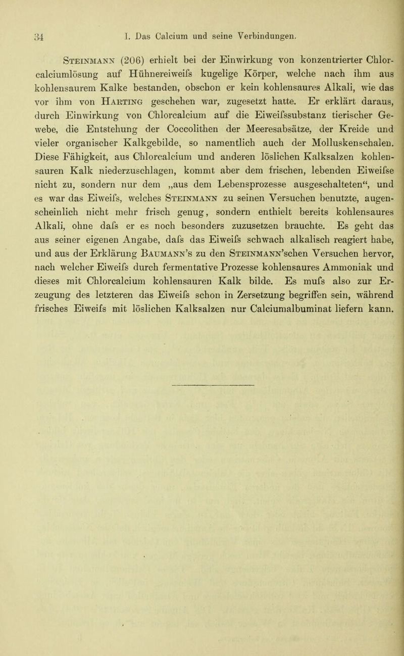 Steinmann (206) erhielt bei der Einwirkung von konzentrierter Chlor- calciumlösung auf Hühnereiweifs kugelige Körper, welche nach ihm aus kohlensaurem Kalke bestanden, obscbon er kein kohlensaures Alkali, wie das vor ihm von Harting geschehen war, zugesetzt hatte. Er erklärt daraus, durch Einwirkung von Chlorcalcium auf die Eiweifssubstanz tierischer Ge- webe, die Entstehung der Coccolithen der Meeresabsätze, der Kreide und vieler organischer Kalkgebilde, so namentlich auch der Mollusken schalen. Diese Fähigkeit, aus Chlorcalcium und anderen löslichen Kalksalzen kohlen- sauren Kalk niederzuschlagen, kommt aber dem frischen, lebenden Eiweifse nicht zu^ sondern nur dem „aus dem Lebensprozesse ausgeschalteten, und es war das Eiweifs, welches Steinmann zu seinen Versuchen benutzte, augen- scheinlich nicht mehr frisch genug, sondern enthielt bereits kohlensaures Alkali, ohne dafs er es noch besonders zuzusetzen brauchte. Es geht das aus seiner eigenen Angabe, dafs das Eiweifs schwach alkalisch reagiert habe, und aus der Erklärung Baumann's zu den STEiNMANN'schen Versuchen hervor, nach welcher Eiweifs durch fermentative Prozesse kohlensaures Ammoniak und dieses mit Chlorcalcium kohlensauren Kalk bilde. Es mufs also zur Er- zeugung des letzteren das Eiweifs schon in Zersetzung begriffen sein, während frisches Eiweifs mit löslichen Kalksalzen nur Calciumalbuminat liefern kann.
