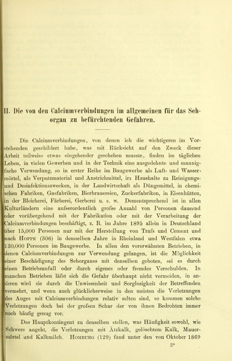 organ zu befürchtenden Gefahren. Die Caiciumverbindungen, von denen ich die wichtigeren im Vor- stehenden geschildert habe, was mit Rücksicht auf den Zweck dieser Arbeit teilweise etwas eingehender geschehen musste, finden im täglichen Leben, in vielen Gewerben und in der Technik eine ausgedehnte und mannig- fache Verwendung, so in erster Reihe im Baugewerbe als Luft- und Wasser- mörtel, als Verputzmaterial und Anstrichmittel, im Haushalte zu Reinigungs- und Desinfektionszwecken, in der Landwirtschaft als Düngemittel, in chemi- 'schen Fabriken, Gasfabriken, Bierbrauereien, Zuckerfabriken, in Eisenhütten, in der Bleicherei, Färberei, Gerberei u. s. w. Dementsprechend ist in allen Kulturländern eine aufserordentlich grofse Anzahl von Personen dauernd oder vorübergehend mit der Fabrikation oder mit der Verarbeitung der Caiciumverbindungen beschäftigt, z. B. im Jahre 1895 allein in Deutschland über 15,000 Personen nur mit der Herstellung von Trafs und Cement und nach Hoppe (306) in demselben Jahre in Rheinland und Westfalen etwa 130,000 Personen im Baugewerbe. In allen den vorerwähnten Betrieben, in denen Caiciumverbindungen zur Verwendung gelangen, ist die Möglichkeit ieiner Beschädigung des Sehorganes mit denselben geboten, sei es durch einen Betriebsunfall oder durch eigenes oder fremdes Verschulden. In manchen Betrieben läfst sich die Gefahr überhaupt nicht vermeiden, in an- deren wird sie durch die Unwissenheit und Sorglosigkeit der Betreffenden vermehrt, und wenn auch glücklicherweise in den meisten die Verletzungen des Auges mit Caiciumverbindungen relativ selten sind, so kommen solche Verletzungen doch bei der grofsen Schar der von ihnen Bedrohten immer in och häufig genug vor. } Das Hauptkontingent zu denselben stellen, was Häufigkeit sowohl, wie Schwere angeht, die Verletzungen mit Ätzkalk, gelöschtem Kalk, Mauer- mörtel und Kalkmilch. Homburg (129) fand unter den von Oktober 1869 3*