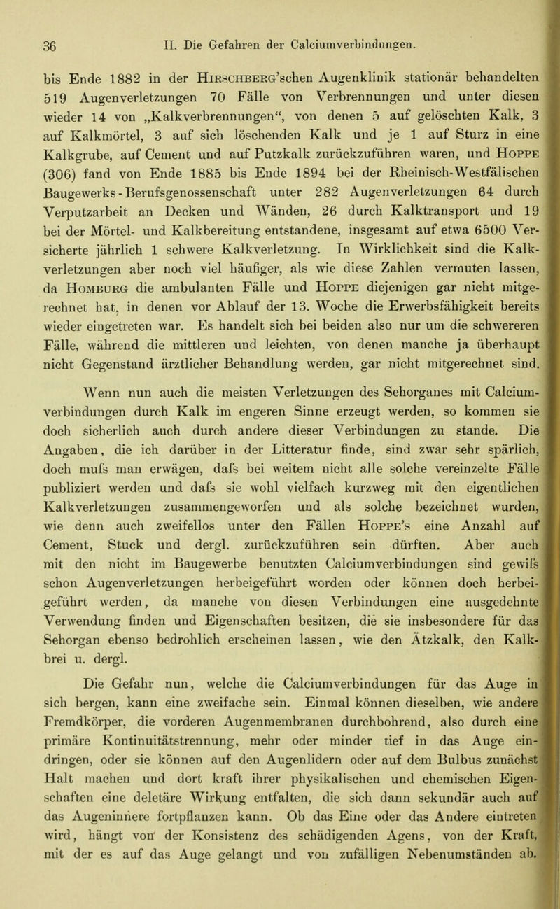 bis Ende 1882 in der HmscHBERG'schen Augenklinik stationär behandelten 519 Augenverletzungen 70 Fälle von Verbrennungen und unter diesen wieder 14 von „Kalkverbrennungen, von denen 5 auf gelöschten Kalk, 3 auf Kalkmörtel, 3 auf sich löschenden Kalk und je 1 auf Sturz in eine Kalkgrube, auf Cement und auf Putzkalk zurückzuführen waren, und Hoppe (306) fand von Ende 1885 bis Ende 1894 bei der Rheinisch-Westfälischen Baugewerks - Berufsgenossenschaft unter 282 Augenverletzungen 64 durch Verputzarbeit an Decken und Wänden, 26 durch Kalktransport und 19 bei der Mörtel- und Kalkbereitung entstandene, insgesamt auf etwa 6500 Ver- sicherte jährlich 1 schwere Kalkverletzung. In Wirklichkeit sind die Kalk- verletzungen aber noch viel häufiger, als wie diese Zahlen vermuten lassen, da Homburg die ambulanten Fälle und Hoppe diejenigen gar nicht mitge- rechnet hat, in denen vor Ablauf der 13. Woche die Erwerbsfähigkeit bereits wieder eingetreten war. Es handelt sich bei beiden also nur um die schwereren Fälle, während die mittleren und leichten, von denen manche ja überhaupt nicht Gegenstand ärztlicher Behandlung werden, gar nicht mitgerechnet sind. Wenn nun auch die meisten Verletzungen des Sehorganes mit Calcium- verbindungen durch Kalk im engeren Sinne erzeugt werden, so kommen sie doch sicherlich auch durch andere dieser Verbindungen zu stände. Die Angaben, die ich darüber in der Litteratur finde, sind zwar sehr spärlich, doch mufs man erwägen, dafs bei weitem nicht alle solche vereinzelte Fälle publiziert werden und dafs sie wohl vielfach kurzweg mit den eigentlichen Kalkverletzungen zusammengeworfen und als solche bezeichnet wurden, wie denn auch zweifellos unter den Fällen Hoppe's eine Anzahl auf Cement, Stuck und dergl. zurückzuführen sein dürften. Aber auch mit den nicht im Baugewerbe benutzten Calciumverbindungen sind gewifs schon Augenverletzungen herbeigeführt worden oder können doch herbei- geführt werden, da manche von diesen Verbindungen eine ausgedehnte Verwendung finden und Eigenschaften besitzen, die sie insbesondere für das Sehorgan ebenso bedrohlich erscheinen lassen, wie den Ätzkalk, den Kalk- brei u. dergl. Die Gefahr nun, welche die Calciumverbindungen für das Auge in sich bergen, kann eine zweifache sein. Einmal können dieselben, wie andere Fremdkörper, die vorderen Augenmembranen durchbohrend, also durch eine primäre Kontinuitätstrennung, mehr oder minder tief in das Auge ein- dringen, oder sie können auf den Augenlidern oder auf dem Bulbus zunächst Halt machen und dort kraft ihrer physikalischen und chemischen Eigen- schaften eine deletäre Wirkung entfalten, die sich dann sekundär auch auf das Augeninhere fortpflanzen kann. Ob das Eine oder das Andere eintreten wird, hängt von' der Konsistenz des schädigenden Agens, von der Kraf mit der es auf das Auge gelangt und von zufälligen Nebenumständen ab