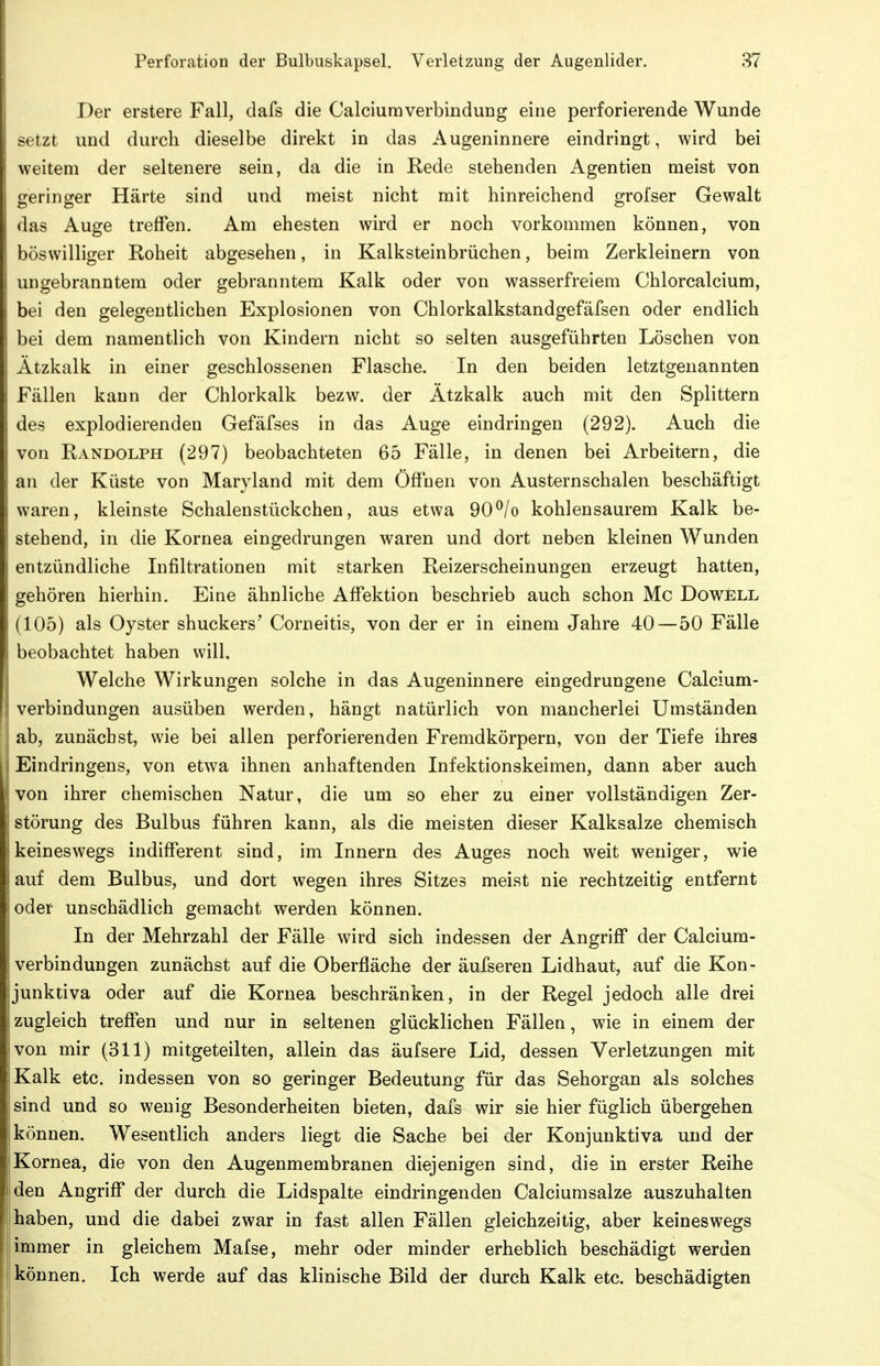 Der erstere Fall, dafs die CalciuraverbinduDg eine perforierende Wunde setzt und durch dieselbe direkt in das Augeninnere eindringt, wird bei weitem der seltenere sein, da die in Rede stehenden Agentien meist von geringer Härte sind und meist nicht mit hinreichend grofser Gewalt das Auge treffen. Am ehesten wird er noch vorkommen können, von böswilliger Roheit abgesehen, in Kalksteinbrüchen, beim Zerkleinern von ungebranntem oder gebranntem Kalk oder von wasserfreiem Chlorcalcium, bei den gelegentlichen Explosionen von Chlorkalkstandgefäfsen oder endlich bei dem namentlich von Kindern nicht so selten ausgeführten Löschen von Ätzkalk in einer geschlossenen Flasche. In den beiden letztgenannten Fällen kann der Chlorkalk bezw. der Ätzkalk auch mit den Splittern des explodierenden Gefäfses in das Auge eindringen (292). Auch die von Randolph (297) beobachteten 65 Fälle, in denen bei Arbeitern, die an der Küste von Maryland mit dem Öfihen von Austernschalen beschäftigt waren, kleinste Schalenstückchen, aus etwa 90^/o kohlensaurem Kalk be- stehend, in die Kornea eingedrungen waren und dort neben kleinen Wunden entzündliche Infiltrationen mit starken Reizerscheinungen erzeugt hatten, gehören hierhin. Eine ähnliche AfiTektion beschrieb auch schon Mc Dowell (105) als Oyster shuckers' Corneitis, von der er in einem Jahre 40—50 Fälle beobachtet haben will. Welche Wirkungen solche in das Augeninnere eingedrungene Calcium- verbindungen ausüben werden, hängt natürlich von mancherlei Umständen ab, zunächst, wie bei allen perforierenden Fremdkörpern, von der Tiefe ihres I Eindringens, von etwa ihnen anhaftenden Infektionskeimen, dann aber auch : von ihrer chemischen Natur, die um so eher zu einer vollständigen Zer- störung des Bulbus führen kann, als die meisten dieser Kalksalze chemisch keineswegs indifferent sind, im Innern des Auges noch weit weniger, wie auf dem Bulbus, und dort wegen ihres Sitzes meist nie rechtzeitig entfernt oder unschädlich gemacht werden können. In der Mehrzahl der Fälle wird sich indessen der Angriff der Calcium- verbindungen zunächst auf die Oberfläche der äufseren Lidhaut, auf die Kon- junktiva oder auf die Kornea beschränken, in der Regel jedoch alle drei zugleich treffen und nur in seltenen glücklichen Fällen, wie in einem der jivon mir (311) mitgeteilten, allein das äufsere Lid, dessen Verletzungen mit sKalk etc. indessen von so geringer Bedeutung für das Sehorgan als solches sind und so wenig Besonderheiten bieten, dafs wir sie hier füglich übergehen können. Wesentlich anders liegt die Sache bei der Konjunktiva und der Kornea, die von den Augenmembranen diejenigen sind, die in erster Reihe den Angriff der durch die Lidspalte eindringenden Calciumsalze auszuhalten haben, und die dabei zwar in fast allen Fällen gleichzeitig, aber keineswegs immer in gleichem Mafse, mehr oder minder erheblich beschädigt werden können. Ich werde auf das klinische Bild der durch Kalk etc. beschädigten
