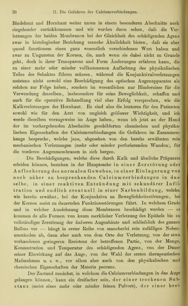 Bindehaut und Hornhaut weiter unten in einem besonderen Abschnitte noch eingehender zurückkommen und wir werden dann sehen, dafs die Ver- letzungen der beiden Membranen bei der Gleichheit des schädigenden Agens . zwar in histologischer Beziehung manche Ähnlichkeit bieten, dafs sie aber quoad functionem einen ganz wesentlich verschiedenen Wert haben und zwar zu Ungunsten der Kornea, die, auch wenn sie dabei nicht zu Grunde geht, doch in ihrer Transparenz und Form Änderungen erfahren kann, die zu einer mehr oder minder vollkommenen Aufhebung des physikalischen Teiles des Sehaktes führen müssen, während die Konjunktivalverletzungen meistens nicht sowohl eine Beschädigung des optischen Augenapparates als solchen zur Folge haben, sondern im wesentlichen nur Hindernisse für die Verwendung desselben, insbesondere für seine Beweglichkeit, schaffen und auch für die operative Behandlung viel eher Erfolg versprechen, wie die Kalkverletzungen der Hornhaut. Es sind also die letzteren für den Patienten sowohl wie für den Arzt von ungleich gröfserer Wichtigkeit, und ich werde dieselben vorzugsweise im Auge haben, wenn ich jetzt an der Hand der im vorhergehenden Abschnitte geschilderten chemischen und physika- j lischen Eigenschaften der Calciumverbindungen die Gefahren im Zusammen- I hange bespreche, welche jene, abgesehen von den bereits erwähnten rein mechanischen Verletzungen (mehr oder minder perforierenden Wunden), für die vorderen Augenmembranen in sich bergen. > Die Beschädigungen, welche diese durch Kalk und ähnliche Präparate \ erleiden können, bestehen in der Hauptsache in einer Zerstörung oder ; Auflockerung des normalen Gewebes, in einer Einlagerung von noch näher zu besprechenden Calciumverbindungen in das- selbe, in einer reaktiven Entzündung mit sekundärer Infil- tration und endlich eventuell in einer Narbenbildung, welche, wie bereits erwähnt, bei der Konjunktiva zu Beweglichkeitsstörungen, bei der Kornea meist zu dauernden Funktionsstörungen führt. In welchem Grade und in welcher Ausdehnung diese Membranen beschädigt werden — es kommen dp alle Formen von kaum merklicher Verletzung des Epithels bis zu vollständiger Zerstörung der äufseren Augenhäute und schliefslich des ganzen Bulbus vor — hängt in erster Reihe von mancherlei rein zufälligen Neben- umständen ab, dann aber auch von dem Orte der Verletzung, von der etwa vorhandenen geringeren Resistenz der betroffenen Partie, von der Menge, Konzentration und Temperatur des schädigenden Agens, von der Dauer seiner Einwirkung auf das Auge, von der Wahl der ersten therapeutischen Mafsnahmen u. s. w., vor allem aber auch von den physikalischen und chemischen Eigenschaften der Materia peccans. Der Zustand zunächst, in welchem die Calciumverbindungen in das Auge | gelangen können, kann ein dreifacher sein, der einer trockenen Sub-1 stanz (meist eines mehr oder minder feinen Pulvers), der einer brei-