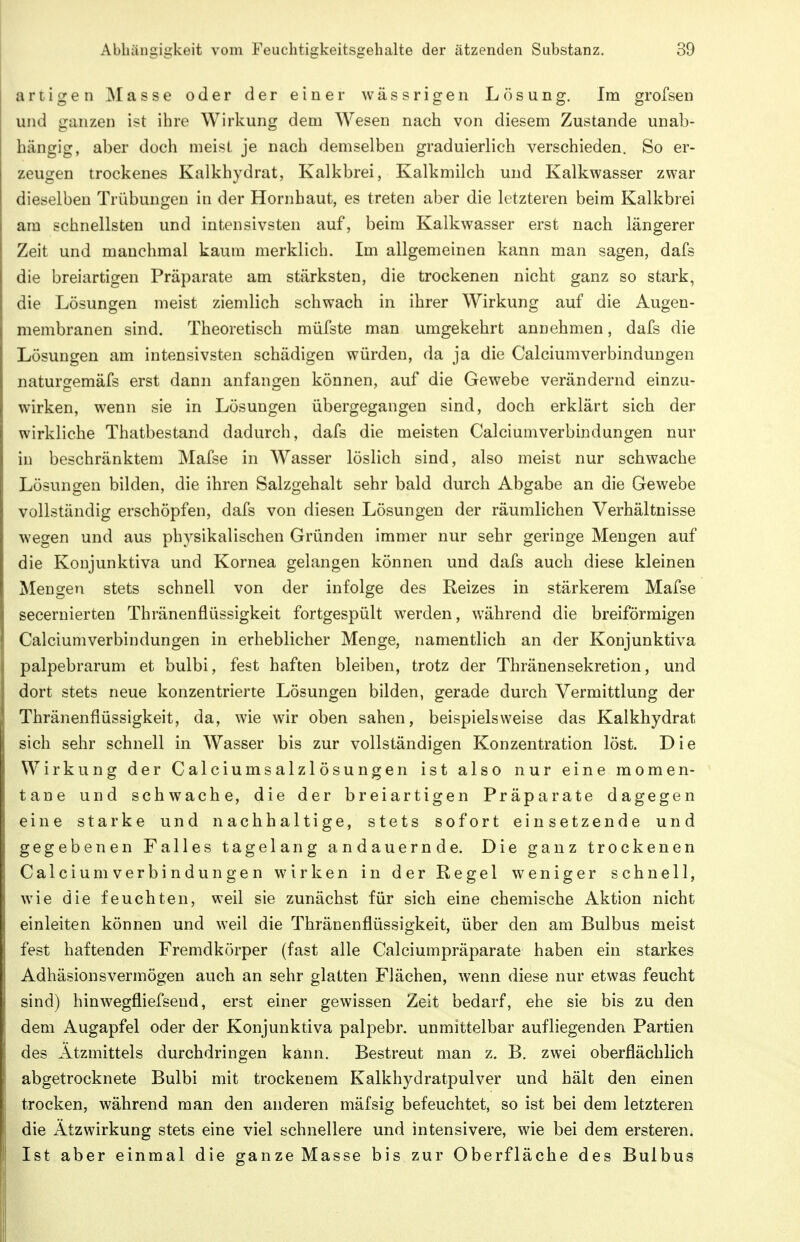 artigen ]Masse oder der einer wässrigen Lösung. Im grofsen und ganzen ist ihre Wirkung dem Wesen nach von diesem Zustande unab- hängig, aber doch meist je nach demselben graduierlich verschieden. So er- zeugen trockenes Kalkhydrat, Kalkbrei, Kalkmilch und Kalkwasser zwar dieselben Trübungen in der Hornhaut, es treten aber die letzteren beim Kalkbrei am schnellsten und intensivsten auf, beim Kalkwasser erst nach längerer Zeit und manchmal kaum merklich. Im allgemeinen kann man sagen, dafs die breiartigen Präparate am stärksten, die trockenen nicht ganz so stark, die Lösungen meist ziemlich schwach in ihrer Wirkung auf die Augen- membranen sind. Theoretisch müfste man umgekehrt annehmen, dafs die Lösungen am intensivsten schädigen würden, da ja die Calciumverbindungen naturgemäfs erst dann anfangen können, auf die Gewebe verändernd einzu- wirken, wenn sie in Lösungen übergegangen sind, doch erklärt sich der wirkliche Thatbestand dadurch, dafs die meisten Calciumverbindungen nur in beschränktem Mafse in Wasser löslich sind, also meist nur schwache Lösungen bilden, die ihren Salzgehalt sehr bald durch Abgabe an die Gewebe vollständig erschöpfen, dafs von diesen Lösungen der räumlichen Verhältnisse wegen und aus physikalischen Gründen immer nur sehr geringe Mengen auf die Koujunktiva und Kornea gelangen können und dafs auch diese kleinen Mengen stets schnell von der infolge des Reizes in stärkerem Mafse secernierten Thränenflüssigkeit fortgespült werden, während die breiförmigen Calciumverbindungen in erheblicher Menge, namentlich an der Konjunktiva palpebrarum et bulbi, fest haften bleiben, trotz der Thränensekretion, und dort stets neue konzentrierte Lösungen bilden, gerade durch Vermittlung der Thränenflüssigkeit, da, wie wir oben sahen, beispielsweise das Kalkhydrat sich sehr schnell in Wasser bis zur vollständigen Konzentration löst. Die Wirkung der Calciumsalzlösungen ist also nur eine momen- tane und schwache, die der breiartigen Präparate dagegen eine starke und nachhaltige, stets sofort einsetzende und gegebenen Falles tagelang andauernde. Die ganz trockenen Calciumverbindungen wirken in der Regel weniger schnell, wie die feuchten, weil sie zunächst für sich eine chemische Aktion nicht einleiten können und weil die Thränenflüssigkeit, über den am Bulbus meist fest haftenden Fremdkörper (fast alle Calciumpräparate haben ein starkes Adhäsionsvermögen auch an sehr glatten Flächen, wenn diese nur etwas feucht sind) hinwegfliefseud, erst einer gewissen Zeit bedarf, ehe sie bis zu den dem Augapfel oder der Konjunktiva palpebr, unmittelbar aufliegenden Partien des Ätzmittels durchdringen kann. Bestreut man z. B. zwei oberflächlich abgetrocknete Bulbi mit trockenem Kalkhydratpulver und hält den einen trocken, während man den anderen mäfsig befeuchtet, so ist bei dem letzteren die Ätzwirkung stets eine viel schnellere und intensivere, wie bei dem ersteren. Ist aber einmal die ganze Masse bis zur Oberfläche des Bulbus