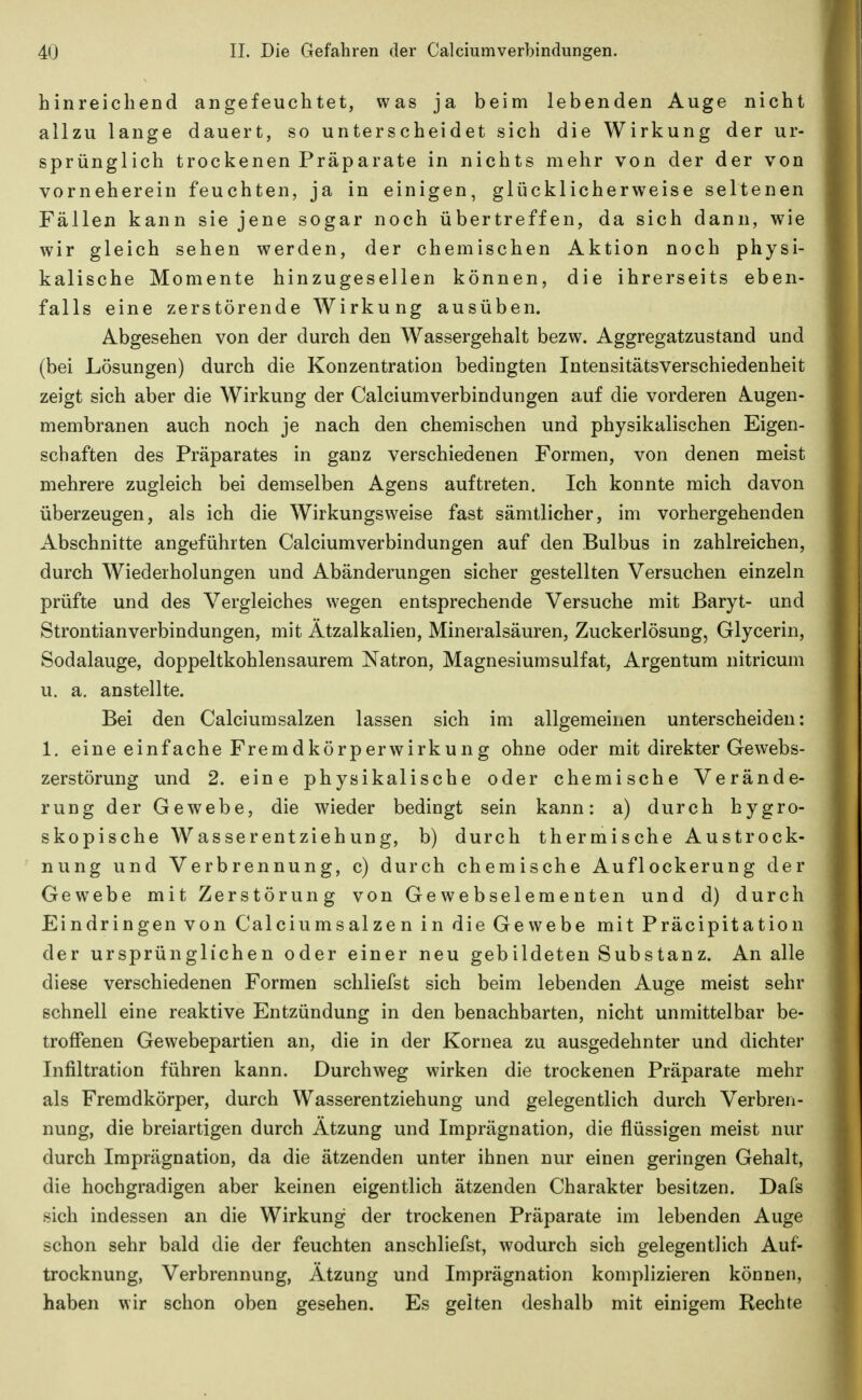 hinreicbeDd angefeuchtet, was ja beim lebenden Auge nicht allzu lange dauert, so unterscheidet sich die Wirkung der ur- sprünglich trockenen Präparate in nichts mehr von der der von vorneherein feuchten, ja in einigen, glücklicherweise seltenen Fällen kann sie jene sogar noch übertreffen, da sich dann, wie wir gleich sehen werden, der chemischen Aktion noch physi- kalische Momente hinzugesellen können, die ihrerseits eben- falls eine zerstörende Wirkung ausüben. Abgesehen von der durch den Wassergehalt bezw. Aggregatzustand und (bei Lösungen) durch die Konzentration bedingten Intensitätsverschiedenheit zeigt sich aber die Wirkung der Calciumverbindungen auf die vorderen Augen- membranen auch noch je nach den chemischen und physikalischen Eigen- schaften des Präparates in ganz verschiedenen Formen, von denen meist mehrere zugleich bei demselben Agens auftreten. Ich konnte mich davon überzeugen, als ich die Wirkungsweise fast sämtlicher, im vorhergehenden Abschnitte angeführten Calciumverbindungen auf den Bulbus in zahlreichen, durch Wiederholungen und Abänderungen sicher gestellten Versuchen einzeln prüfte und des Vergleiches wegen entsprechende Versuche mit Baryt- und Strontianverbindungen, mit Ätzalkalien, Mineralsäuren, Zuckerlösung, Glycerin, Sodalauge, doppeltkohlensaurem Natron, Magnesiumsulfat, Argentum nitricum u. a. anstellte. Bei den Calciumsalzen lassen sich im allgemeinen unterscheiden: 1. eine einfache Fremdkörperwirkung ohne oder mit direkter Gewebs- zerstörung und 2. eine physikalische oder chemische Verände- rung der Gewebe, die wieder bedingt sein kann: a) durch hygro- skopische Wasserentziehung, b) durch thermische Austrock- nung und Verbrennung, c) durch chemische Auflockerung der Gewebe mit Zerstörung von Gewebselementen und d) durch Eindringen von Calciumsalzen in die Gewebe mit Präcipitation der ursprünglichen oder einer neu gebildeten Substanz. An alle diese verschiedenen Formen schliefst sich beim lebenden Auge meist sehr schnell eine reaktive Entzündung in den benachbarten, nicht unmittelbar be- troffenen Gewebepartien an, die in der Kornea zu ausgedehnter und dichter Infiltration führen kann. Durchweg wirken die trockenen Präparate mehr als Fremdkörper, durch Wasserentziehung und gelegentlich durch Verbren- nung, die breiartigen durch Ätzung und Imprägnation, die flüssigen meist nur durch Imprägnation, da die ätzenden unter ihnen nur einen geringen Gehalt, die hochgradigen aber keinen eigentlich ätzenden Charakter besitzen. Dafs sich indessen an die Wirkung der trockenen Präparate im lebenden Auge schon sehr bald die der feuchten anschliefst, wodurch sich gelegentlich Auf- trocknung, Verbrennung, Ätzung und Imprägnation komplizieren können, haben wir schon oben gesehen. Es gelten deshalb mit einigem Rechte