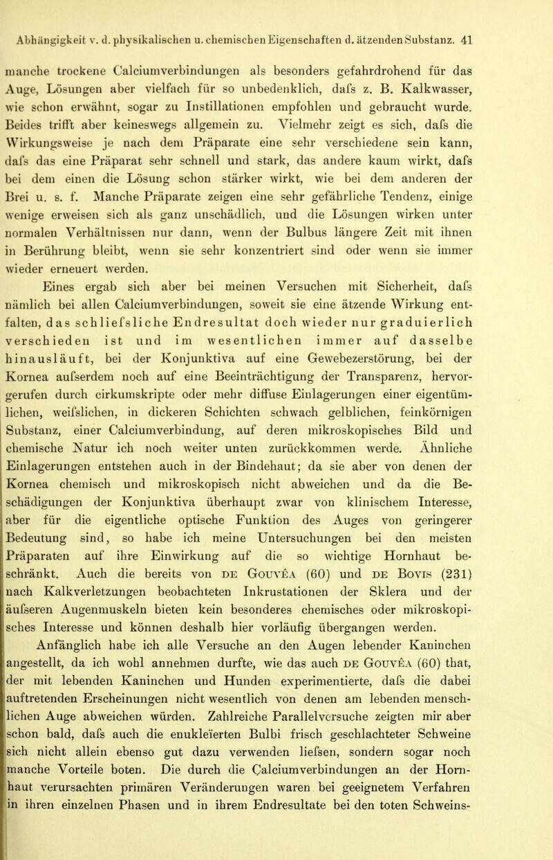 manche trockene Calciumverbindungen als besonders gefahrdrohend für das Auge, Lösungen aber vielfach für so unbedenklich, dafs z. B. Kalkwasser, wie schon erwähnt, sogar zu Instillationen empfohlen und gebraucht wurde. Beides trifft aber keineswegs allgemein zu. Vielmehr zeigt es sich, dafs die Wirkungsweise je nach dem Präparate eine sehr verschiedene sein kann, dafs das eine Präparat sehr schnell und stark, das andere kaum wirkt, dafs bei dem einen die Lösung schon stärker wirkt, wie bei dem anderen der Brei u. s. f. Manche Präparate zeigen eine sehr gefährliche Tendenz, einige wenige erweisen sich als ganz unschädlich, und die Lösungen wirken unter normalen Verhältnissen nur dann, wenn der Bulbus längere Zeit mit ihnen in Berührung bleibt, wenn sie sehr konzentriert sind oder wenn sie immer wieder erneuert werden. Eines ergab sich aber bei meinen Versuchen mit Sicherheit, dafs nämlich bei allen Calciumverbindungen, soweit sie eine ätzende Wirkung ent- falten, das schliefsliche Endresultat doch wieder nur graduierlich verschieden ist und im wesentlichen immer auf dasselbe hinausläuft, bei der Konjunktiva auf eine Gewebezerstörung, bei der Kornea aufserdem noch auf eine Beeinträchtigung der Transparenz, hervor- gerufen durch cirkumskripte oder mehr diffuse Einlagerungen einer eigentüm- lichen, weifslichen, in dickeren Schichten schwach gelblichen, feinkörnigen Substanz, einer Calciumverbindung, auf deren mikroskopisches Bild und chemische Natur ich noch weiter unten zurückkommen werde. Ähnliche Einlagerungen entstehen auch in der Bindehaut; da sie aber von denen der Kornea chemisch und mikroskopisch nicht abweichen und da die Be- schädigungen der Konjunktiva überhaupt zwar von klinischem Interesse, aber für die eigentliche optische Funktion des Auges von geringerer Bedeutung sind, so habe ich meine Untersuchungen bei den meisten Präparaten auf ihre Einwirkung auf die so wichtige Hornhaut be- schränkt. Auch die bereits von de Gouvea (60) und de Bovis (231) nach Kalkverletzungen beobachteten Inkrustationen der Sklera und der äufseren Augenmuskeln bieten kein besonderes chemisches oder mikroskopi- sches Interesse und können deshalb hier vorläufig übergangen werden. x\nfänglich habe ich alle Versuche an den Augen lebender Kaninchen angestellt, da ich wohl annehmen durfte, wie das auch de Gouvea (60) that, der mit lebenden Kaninchen und Hunden experimentierte, dafs die dabei I auf tretenden Erscheinungen nicht wesentlich von denen am lebenden mensch- lichen Auge abweichen würden. Zahlreiche Parallelvcrsuche zeigten mir aber schon bald, dafs auch die enukleierten Bulbi frisch geschlachteter Schweine sich nicht allein ebenso gut dazu verwenden liefsen, sondern sogar noch imanche Vorteile boten. Die durch die Calciumverbindungen an der Horn- haut verursachten primären Veränderungen waren bei geeignetem Verfahren in ihren einzelnen Phasen und in ihrem Endresultate bei den toten Schweins-