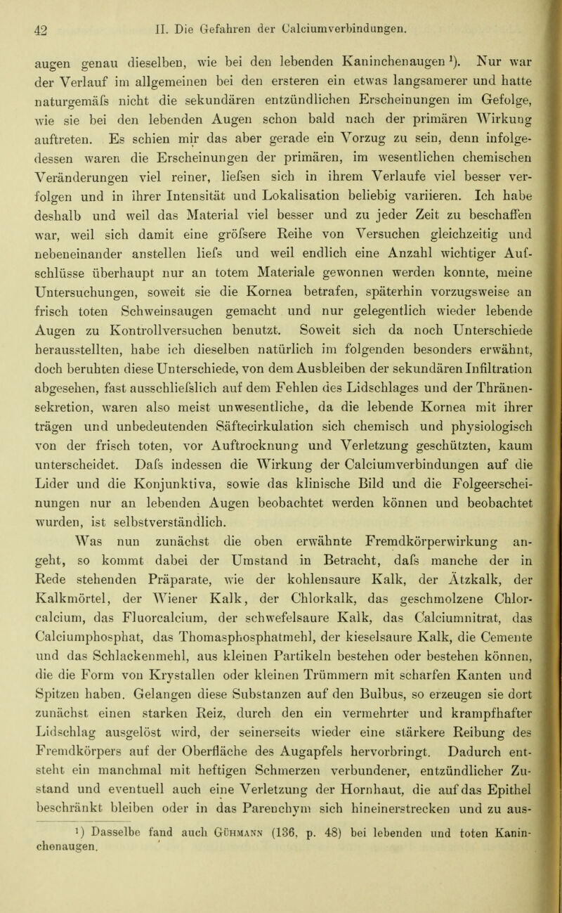 äugen genau dieselben, wie bei den lebenden Kaninchenaugen Nur war der Verlauf im allgemeinen bei den ersteren ein etwas langsamerer und hatte naturgemäfs nicht die sekundären entzündlichen Erscheinungen im Gefolge, wie sie bei den lebenden Augen schon bald nach der primären Wirkung auftreten. Es schien mir das aber gerade ein Vorzug zu sein, denn infolge- dessen waren die Erscheinungen der primären, im wesentlichen chemischen Veränderungen viel reiner, liefsen sich in ihrem Verlaufe viel besser ver- folgen und in ihrer Intensität und Lokalisation beliebig variieren. Ich habe deshalb und weil das Material viel besser und zu jeder Zeit zu beschaffen war, weil sich damit eine gröfsere Reihe von Versuchen gleichzeitig und nebeneinander anstellen liefs und weil endlich eine Anzahl wichtiger Auf- schlüsse überhaupt nur an totem Materiale gewonnen werden konnte, meine Untersuchungen, soweit sie die Kornea betrafen, späterhin vorzugsweise an frisch toten Schweinsaugen gemacht und nur gelegentlich wieder lebende Augen zu Kontrollversuchen benutzt. Soweit sich da noch Unterschiede herausstellten, habe ich dieselben natürlich im folgenden besonders erwähnt, doch beruhten diese Unterschiede, von dem Ausbleiben der sekundären Infiltration abgesehen, fast ausschliefslich auf dem Fehlen des Lidschlages und der Thränen- sekretion, waren also meist unwesentliche, da die lebende Kornea mit ihrer trägen und unbedeutenden Säftecirkulation sich chemisch und physiologisch von der frisch toten, vor Auftrocknung und Verletzung geschützten, kaum unterscheidet. Dafs indessen die Wirkung der Calciumverbindungen auf die Lider und die Konjunktiva, sowie das klinische Bild und die Folgeerschei- nungen nur an lebenden Augen beobachtet werden können und beobachtet wurden, ist selbstverständlich. Was nun zunächst die oben erwähnte Fremdkörperwirkung an- geht, so kommt dabei der Umstand in Betracht, dafs manche der in Rede stehenden Präparate, wie der kohlensaure Kalk, der Ätzkalk, der Kalkmörtel, der Wiener Kalk, der Chlorkalk, das geschmolzene Chlor- calcium, das Fluorcalcium, der schwefelsaure Kalk, das Calciumnitrat, das Calciumphosphat, das Thomasphosphatmehl, der kieselsaure Kalk, die Cemente und das Schlackenmehl, aus kleinen Partikeln bestehen oder bestehen können, die die Form von Krystallen oder kleinen Trümmern mit scharfen Kanten und Spitzen haben. Gelangen diese Substanzen auf den Bulbus, so erzeugen sie dort zunächst einen starken Reiz, durch den ein vermehrter und krampfhafter Lidschlag ausgelöst wird, der seinerseits wieder eine stärkere Reibung des Fremdkörpers auf der Oberfläche des Augapfels hervorbringt. Dadurch ent- steht ein manchmal mit heftigen Schmerzen verbundener, entzündlicher Zu- stand und eventuell auch eine Verletzung der Hornhaut, die auf das Epithel beschränkt bleiben oder in das Pareuchym sich hineinerstrecken und zu aus- 1) Dasselbe fand auch Gühmann (136, p. 48) bei lebenden und toten Kanin- chenaugen.