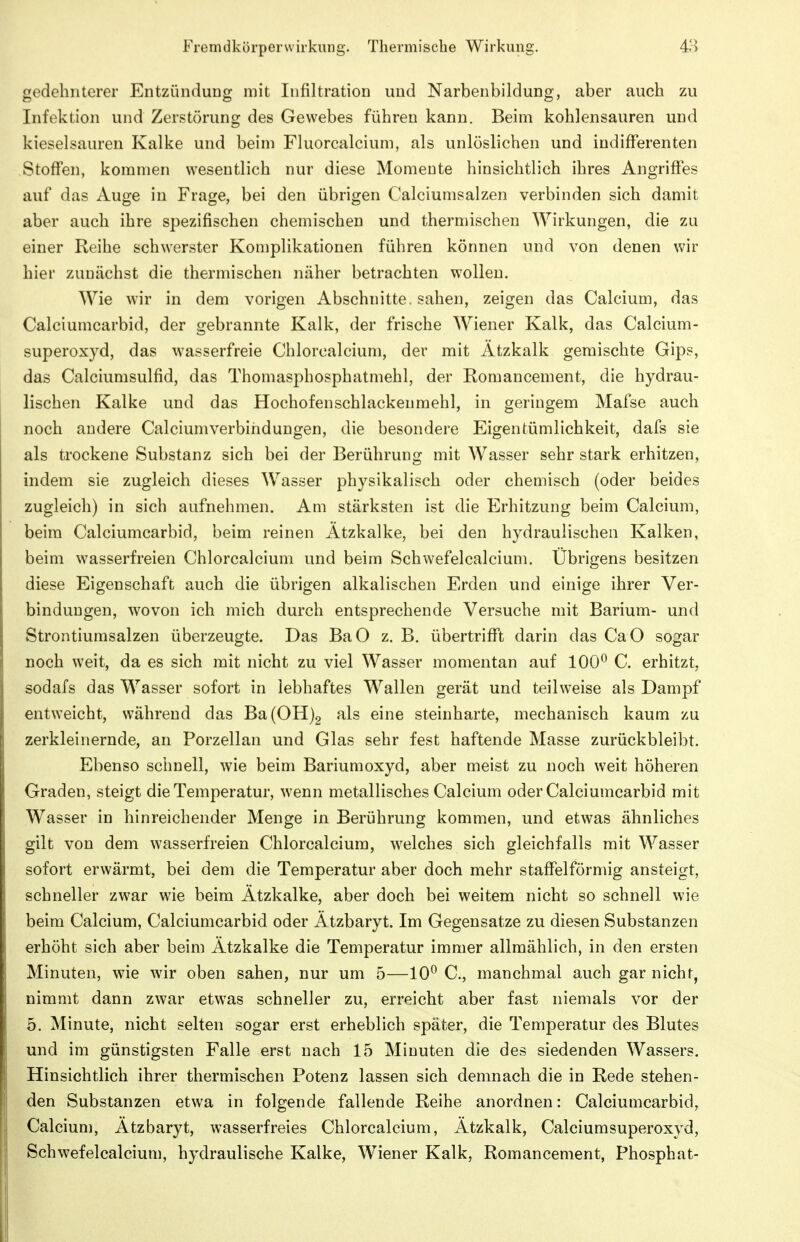 gedehnterer Entzündung mit Infiltration und Narbenbildung, aber auch zu Infektion und Zerstörung des Gewebes führen kann. Beim kohlensauren und kieselsauren Kalke und beim Fluorcalcium, als unlöslichen und indifferenten Stoffen, kommen wesentlich nur diese Momeute hinsichtlich ihres Angriffes auf das Auge in Frage, bei den übrigen Calciumsalzen verbinden sich damit aber auch ihre spezifischen chemischen und thermischen Wirkungen, die zu einer Reihe schwerster Komplikationen führen können und von denen wir hier zunächst die thermischen näher betrachten wollen. Wie wir in dem vorigen Abschnitte, sahen, zeigen das Calcium, das Calciumcarbid, der gebrannte Kalk, der frische Wiener Kalk, das Calcium- superoxyd, das wasserfreie Chlorcalcium, der mit Ätzkalk gemischte Gips, das Calciumsulfid, das Thomasphosphatmehl, der Romancement, die hydrau- lischen Kalke und das Hochofenschlackeumehl, in geringem Mafse auch noch andere Calciumverbiridungen, die besondere Eigentümlichkeit, dafs sie als trockene Substanz sich bei der Berührung mit Wasser sehr stark erhitzen, indem sie zugleich dieses Wasser physikalisch oder chemisch (oder beides zugleich) in sich aufnehmen. Am stärksten ist die Erhitzung beim Calcium, beim Calciumcarbid, beim reinen Ätzkalke, bei den hydraulischen Kalken, beim wasserfreien Chlorcalcium und beim Schwefelcalcium. Übrigens besitzen diese Eigenschaft auch die übrigen alkalischen Erden und einige ihrer Ver- bindungen, wovon ich mich durch entsprechende Versuche mit Barium- und Strontiumsalzen überzeugte. Das BaO z. B. übertrifft darin das CaO sogar noch weit, da es sich mit nicht zu viel Wasser momentan auf 100^ C. erhitzt, sodafs das Wasser sofort in lebhaftes Wallen gerät und teilweise als Dampf entweicht, während das Ba(0H)2 als eine steinharte, mechanisch kaum zu zerkleinernde, an Porzellan und Glas sehr fest haftende Masse zurückbleibt. Ebenso schnell, wie beim Bariumoxyd, aber meist zu noch weit höheren Graden, steigt die Temperatur, wenn metallisches Calcium oder Calciumcarbid mit Wasser in hinreichender Menge in Berührung kommen, und etwas ähnliches gilt von dem wasserfreien Chlorcalcium, w^elches sich gleichfalls mit Wasser sofort erwärmt, bei dem die Temperatur aber doch mehr staffeiförmig ansteigt, schneller zwar wie beim Ätzkalke, aber doch bei weitem nicht so schnell wie beim Calcium, Calciumcarbid oder Ätzbaryt. Im Gegensatze zu diesen Substanzen erhöht sich aber beim Ätzkalke die Temperatur immer allmählich, in den ersten Minuten, wie wir oben sahen, nur um 5—10^ C, manchmal auch gar nicht, nimmt dann zwar etwas schneller zu, erreicht aber fast niemals vor der 5. Minute, nicht selten sogar erst erheblich später, die Temperatur des Blutes und im günstigsten Falle erst nach 15 Minuten die des siedenden Wassers. Hinsichtlich ihrer thermischen Potenz lassen sich demnach die in Rede stehen- den Substanzen etwa in folgende fallende Reihe anordnen: Calciumcarbid, Calcium, Ätzbaryt, wasserfreies Chlorcalcium, Ätzkalk, Calciumsuperoxyd, Schwefelcalcium, hydraulische Kalke, W^iener Kalk, Romancement, Phosphat-