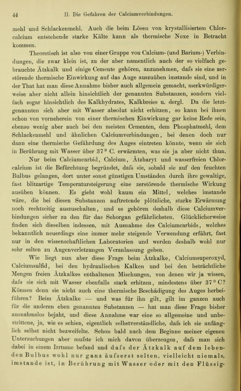 mehl und Schlackenmehl. Auch die beim Lösen von krystallisiertem Chlor- calcium entstehende starke Kälte kann als thermische Noxe in Betracht kommen. Theoretisch ist also von einer Gruppe von Calcium- (und Barium-) Verbin- dungen, die zwar klein ist, zu der aber namentlich auch der so vielfach ge- brauchte Ätzkalk und einige Cemente gehören, anzunehmen, dafs sie eine zer- störende thermische Einwirkung auf das Auge auszuüben imstande sind, und in der That hat man diese Annahme bisher auch allgemein gemacht, merkwürdiger- weise aber nicht allein hinsichtlich der genannten Substanzen, sondern viel- fach sogar hinsichtlich des Kalkhydrates, Kalkbreies u. dergl. Da die letzt- genannten sich aber mit Wasser absolut nicht erhitzen, so kann bei ihnen schon von vorneherein von einer thermischen Einwirkung gar keine Rede sein, ebenso wenig aber auch bei den meisten Cementen, dem Phosphatmehl, dem Schlackenmehl und ähnlichen Calciumverbindungen, bei denen doch nur dann eine thermische Gefährdung des Auges eintreten könnte, wenn sie sich in Berührung mit Wasser über 37^ C. erwärmten, was sie ja aber nicht thun. Nur beim Calciumcarbid, Calcium, Ätzbaryt und wasserfreien Chlor- calcium ist die Befürchtung begründet, dafs sie, sobald sie auf den feuchten Bulbus gelangen, dort unter sonst günstigen Umständen durch ihre gewaltige, fast blitzartige Temperatursteigerung eine zerstörende thermische Wirkung ausüben können. Es giebt wohl kaum ein Mittel, welches imstande wäre, die bei diesen Substanzen auftretende plötzliche, starke Erwärmung noch rechtzeitig auszuschalten, und es gehören deshalb diese Calciumver- bindungen sicher zu den für das Sehorgan gefährlichsten. Glücklicherweise finden sich dieselben indessen, mit Ausnahme des Calciumcarbids, welches bekanntlich neuerdings eine immer mehr steigende Verwendung erfährt, fast nur in den wissenschaftlichen Laboratorien und werden deshalb wohl nur sehr selten zu Augenverletzungen Veranlassung geben. Wie liegt nun aber diese Frage beim Ätzkalke, Calciumsuperoxyd, Calciumsulfid, bei den hydraulischen Kalken und bei den beträchtliche Mengen freien Ätzkalkes enthaltenen Mischungen, von denen wir ja wissen, dafs sie sich mit Wasser ebenfalls stark erhitzen, mindestens über 37^ C? Können denn sie nicht auch eine thermische Beschädigung des Auges herbei- führen? Beim Ätzkalke — und was für ihn gilt, gilt im ganzen auch für die anderen eben genannten Substanzen — hat man diese Frage bisher ausnahmslos bejaht, und diese Annahme war eine so allgemeine und unbe- strittene, ja, wie es schien, eigentlich selbstverständliche, dafs ich sie anfäng- lich selbst nicht bezweifelte. Schon bald nach dem Beginne meiner eigenen Untersuchungen aber mufste ich mich davon überzeugen, dafs man sich dabei in einem Irrtume befand und dafs der Ätzkalk auf dem leben- den Bulbus wohl nur ganz äufserst selten, vielleicht niemals, imstande ist, in Berührung mitWasser oder mit den Flüssig-