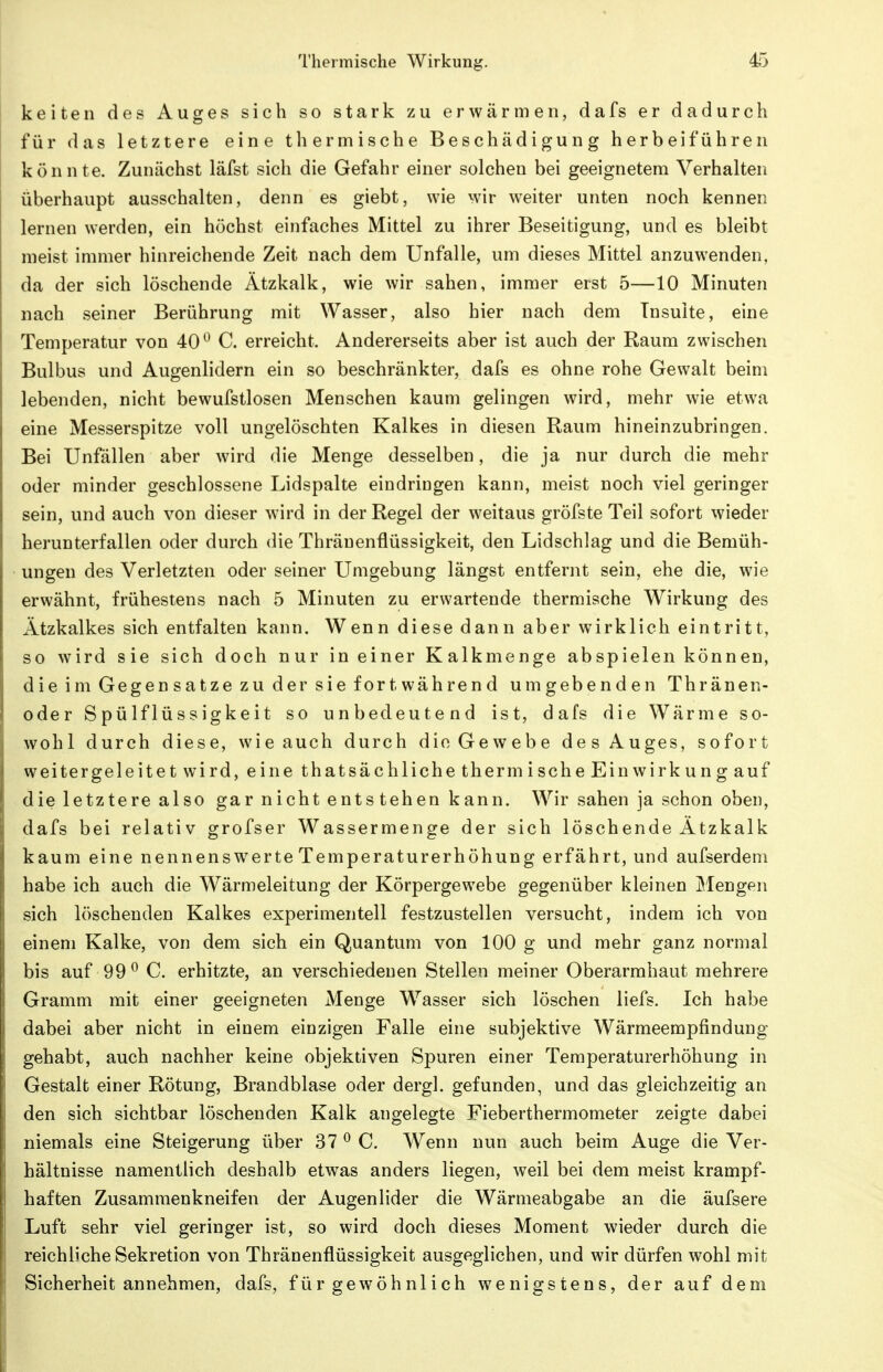 keiten dos Auges sich so stark zu erwärmen, dafs er dadurch für das letztere eine thermische Beschädigung herbeiführen könnte. Zunächst läfst sich die Gefahr einer solchen bei geeignetem Verhalten überhaupt ausschalten, denn es giebt, wie wir weiter unten noch kennen lernen werden, ein höchst einfaches Mittel zu ihrer Beseitigung, und es bleibt meist immer hinreichende Zeit nach dem Unfälle, um dieses Mittel anzuwenden, da der sich löschende Ätzkalk, wie wir sahen, immer erst 5—10 Minuten nach seiner Berührung mit Wasser, also hier nach dem Insulte, eine Temperatur von 40^ C. erreicht. Andererseits aber ist auch der Raum zwischen Bulbus und Augenlidern ein so beschränkter, dafs es ohne rohe Gewalt beim lebenden, nicht bewufstlosen Menschen kaum gelingen wird, mehr wie etwa eine Messerspitze voll ungelöschten Kalkes in diesen Raum hineinzubringen. Bei Unfällen aber wird die Menge desselben, die ja nur durch die mehr oder minder geschlossene Lidspalte eindringen kann, meist noch viel geringer sein, und auch von dieser wird in der Regel der weitaus gröfste Teil sofort wieder herunterfallen oder durch die Thräuenflüssigkeit, den Lidschlag und die Bemüh- ungen des Verletzten oder seiner Umgebung längst entfernt sein, ehe die, wie erwähnt, frühestens nach 5 Minuten zu erwartende thermische Wirkung des Ätzkalkes sich entfalten kann. Wenn diese dann aber wirklich eintritt, so wird sie sich doch nur in einer Kalkmenge abspielen können, die im Gegen satze zu der sie fort während umgebenden Thränen- oder Spülflüssigkeit so unbedeutend ist, dafs die Wärme so- wohl durch diese, wie auch durch die Gewebe des Auges, sofort weitergeleitet wird, eine thatsächliche thermische Einwirkung auf die letztere also gar nicht entstehen kann. Wir sahen ja schon oben, dafs bei relativ grofser Wassermenge der sich lösch ende Ätzkalk kaum eine nennensw^erte Temperaturerhöhung erfährt, und aufserdem habe ich auch die Wärmeleitung der Körpergewebe gegenüber kleinen MengPii sich löschenden Kalkes experimentell festzustellen versucht, indem ich von einem Kalke, von dem sich ein Quantum von 100 g und mehr ganz normal bis auf 99^ C. erhitzte, an verschiedenen Stellen meiner Oberarrahaut mehrere Gramm mit einer geeigneten Menge W^asser sich löschen liefs. Ich habe dabei aber nicht in einem einzigen Falle eine subjektive Wärmeempfindung gehabt, auch nachher keine objektiven Spuren einer Temperaturerhöhung in Gestalt einer Rötung, Brandblase oder dergl. gefunden, und das gleichzeitig an den sich sichtbar löschenden Kalk angelegte Fieberthermometer zeigte dabei niemals eine Steigerung über 37^0. Wenn nun auch beim Auge die Ver- hältnisse namentlich deshalb etwas anders liegen, weil bei dem meist krampf- haften Zusammenkneifen der Augenlider die Wärmeabgabe an die äufsere Luft sehr viel geringer ist, so wird doch dieses Moment wieder durch die reichliche Sekretion von Thränenflüssigkeit ausgeglichen, und wir dürfen wohl mit Sicherheit annehmen, dafs, für gewöhnlich wenigstens, der auf dem