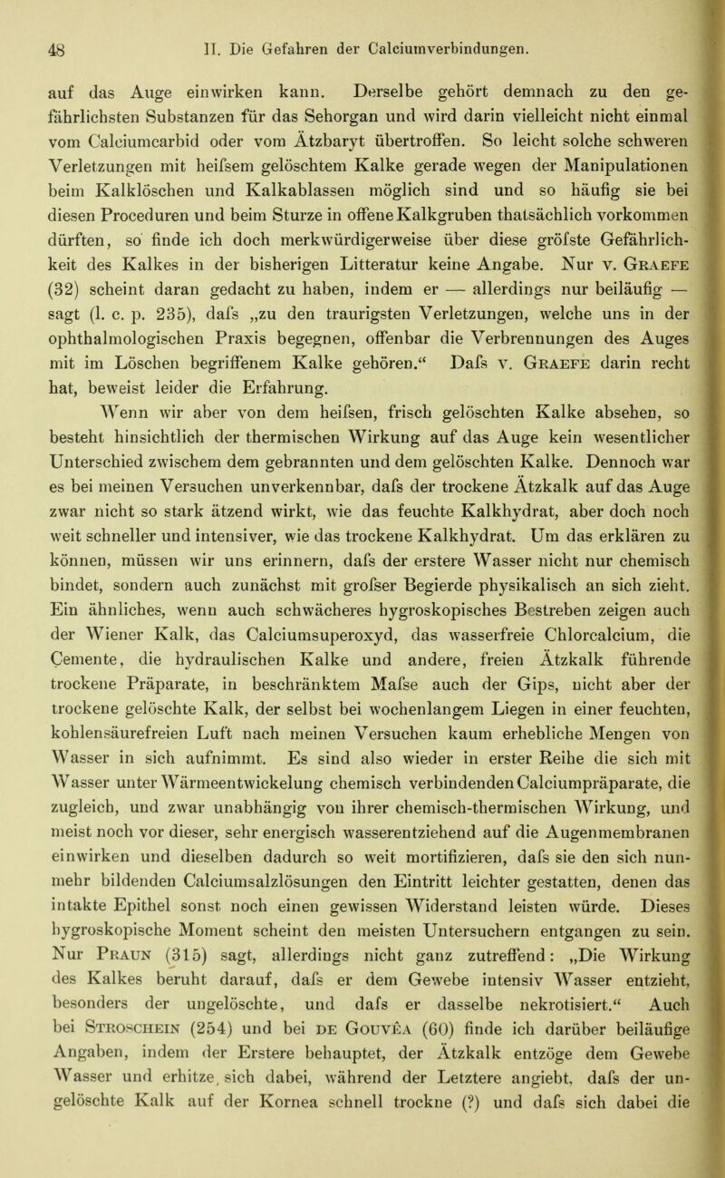 auf das Auge einwirken kann. Derselbe gehört demnach zu den ge- fährlichsten Substanzen für das Sehorgan und wird darin vielleicht nicht einmal vom Calciumcarbid oder vom Ätzbaryt übertroffen. So leicht solche schweren Verletzungen mit heifsem gelöschtem Kalke gerade WTgen der Manipulationen beim Kalklöschen und Kalkablassen möglich sind und so häufig sie bei diesen Proceduren und beim Sturze in offene Kalkgruben thatsächlich vorkommen dürften, so finde ich doch merkwürdigerweise über diese gröfste Gefährlich- keit des Kalkes in der bisherigen Litteratur keine Angabe. Nur v. Graefe (32) scheint daran gedacht zu haben, indem er — allerdings nur beiläufig — sagt (1. c. Y>. 235), dafs „zu den traurigsten Verletzungen, welche uns in der ophthalmologischen Praxis begegnen, offenbar die Verbrennungen des Auges mit im Löschen begriffenem Kalke gehören. Dafs v. Geaefe darin recht hat, beweist leider die Erfahrung. Wenn wir aber von dem heifsen, frisch gelöschten Kalke absehen, so besteht hinsichtlich der thermischen Wirkung auf das Auge kein wesentlicher Unterschied zwischem dem gebrannten und dem gelöschten Kalke. Dennoch war es bei meinen Versuchen unverkennbar, dafs der trockene Atzkalk auf das Auge zwar nicht so stark ätzend wirkt, wie das feuchte Kalkhydrat, aber doch noch weit schneller und intensiver, wie das trockene Kalkhydrat. Um das erklären zu können, müssen wir uns erinnern, dafs der erstere Wasser nicht nur chemisch bindet, sondern auch zunächst mit grofser Begierde physikalisch an sich zieht. Ein ähnliches, wenn auch schwächeres hygroskopisches Bestreben zeigen auch der Wiener Kalk, das Calciumsuperoxyd, das wasserfreie Chlorcalcium, die Gemente, die hydraulischen Kalke und andere, freien Ätzkalk führende trockene Präparate, in beschränktem Mafse auch der Gips, nicht aber der trockene gelöschte Kalk, der selbst bei wochenlangem Liegen in einer feuchten, kohlensäurefreien Luft nach meinen Versuchen kaum erhebliche Mengen von Wasser in sich aufnimmt. Es sind also wieder in erster Reihe die sich mit Wasser unter Wärmeentwickelung chemisch verbindenden Calciumpräparate, die zugleich, und zwar unabhängig von ihrer chemisch-thermischen Wirkung, und meist noch vor dieser, sehr energisch wasserentziehend auf die Augenmembranen einwirken und dieselben dadurch so weit mortifizieren, dafs sie den sich nun- mehr bildenden Calciumsalzlösungen den Eintritt leichter gestatten, denen das intakte Epithel sonst noch einen gewissen Widerstand leisten würde. Dieses hygroskopische Moment scheint den meisten Untersuchern entgangen zu sein. Nur Praun (315) sagt, allerdings nicht ganz zutreffend: „Die Wirkung des Kalkes beruht darauf, dafs er dem Gewebe intensiv Wasser entzieht, besonders der ungelöschte, und dafs er dasselbe nekrotisiert. Auch bei Stroschein (254) und bei de Gouvea (60) finde ich darüber beiläufige Angaben, indem der Erstere behauptet, der Ätzkalk entzöge dem Gewebe Wasser und erhitze, sich dabei, während der Letztere angiebt, dafs der un- gelöschte Kalk auf der Kornea schnell trockne (?) und dafs sich dabei die