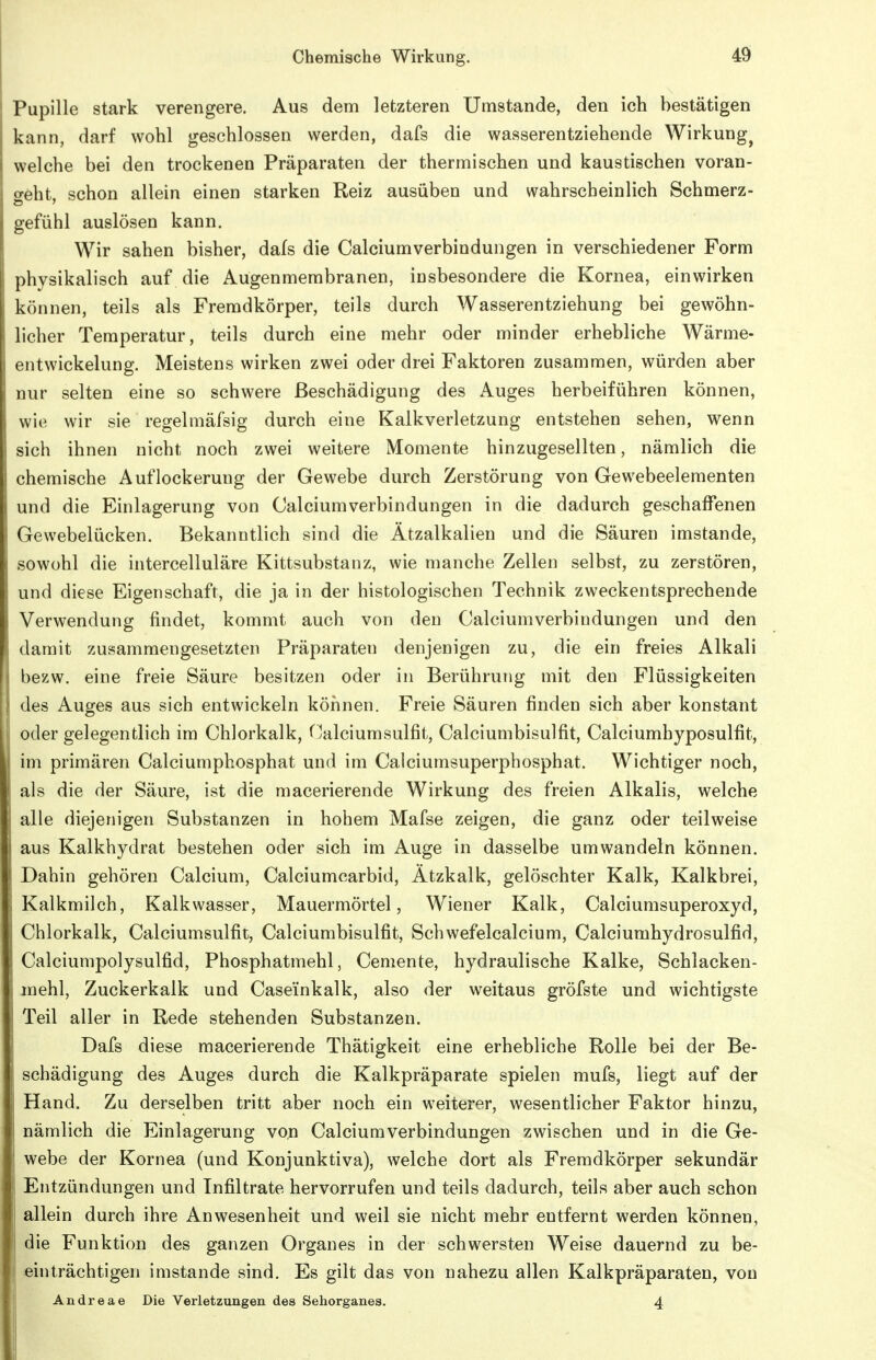 Pupille stark verengere. Aus dem letzteren Umstände, den ich bestätigen kann, darf wohl geschlossen werden, dafs die wasserentziehende Wirkung^ welche bei den trockenen Präparaten der thermischen und kaustischen voran- o-öht, schon allein einen starken Reiz ausüben und wahrscheinlich Schmerz- gefühl auslösen kann. Wir sahen bisher, dals die Calciumverbindungen in verschiedener Form physikalisch auf die Augenmembranen, insbesondere die Kornea, einwirken können, teils als Fremdkörper, teils durch Wasserentziehung bei gewöhn- licher Temperatur, teils durch eine mehr oder minder erhebliche Wärme- entwickelung. Meistens wirken zwei oder drei Faktoren zusammen, würden aber nur selten eine so schwere Beschädigung des Auges herbeiführen können, wi(^ wir sie regelmäfsig durch eine Kalkverletzung entstehen sehen, wenn sich ihnen nicht noch zwei weitere Momente hinzugesellten, nämlich die chemische Auflockerung der Gewebe durch Zerstörung von Gewebeelementen und die Einlagerung von Calciumverbindungen in die dadurch geschaffenen Gewebelücken. Bekanntlich sind die Ätzalkalien und die Säuren imstande, sowohl die intercelluläre Kittsubstanz, wie manche Zellen selbst, zu zerstören, und diese Eigenschaft, die ja in der histologischen Technik zweckentsprechende Verwendung findet, kommt auch von den Calciumverbindungen und den damit zusammengesetzten Präparaten denjenigen zu, die ein freies Alkali bezw. eine freie Säure besitzen oder in Berührung mit den Flüssigkeiten des Auges aus sich entwickeln köiinen. Freie Säuren finden sich aber konstant oder gelegentlich im Chlorkalk, Calciumsulfit, Calciumbisulfit, Calciumhyposulfit, im primären Calciumphosphat und im Calciumsuperphosphat. Wichtiger noch, als die der Säure, ist die macerierende Wirkung des freien Alkalis, welche alle diejenigen Substanzen in hohem Mafse zeigen, die ganz oder teilweise aus Kalkhydrat bestehen oder sich im Auge in dasselbe umwandeln können. Dahin gehören Calcium, Calciumcarbid, Ätzkalk, gelöschter Kalk, Kalkbrei, Kalkmilch, Kalkwasser, Mauermörtel, Wiener Kalk, Calciumsuperoxyd, Chlorkalk, Calciumsulfit, Calciumbisulfit, Schwefelcalcium, Calciumhydrosulfid, Calciumpolysulfid, Phosphatmehl, Ceniente, hydraulische Kalke, Schlacken- niehl, Zuckerkalk und Caseinkalk, also der weitaus gröfste und wichtigste Teil aller in Rede stehenden Substanzen. Dafs diese macerierende Thätigkeit eine erhebliche Rolle bei der Be- schädigung des Auges durch die Kalkpräparate spielen mufs, liegt auf der Hand. Zu derselben tritt aber noch ein weiterer, wesentlicher Faktor hinzu, nämlich die Einlagerung von Calciumverbindungen zwischen und in die Ge- webe der Kornea (und Konjunktiva), welche dort als Fremdkörper sekundär Entzündungen und Infiltrate hervorrufen und teils dadurch, teils aber auch schon allein durch ihre Anwesenheit und weil sie nicht mehr entfernt werden können, die Funktion des ganzen Organes in der schwersten Weise dauernd zu be- einträchtigen imstande sind. Es gilt das von nahezu allen Kalkpräparaten, von Andreae Die Verletzungen des Sehorganes. 4
