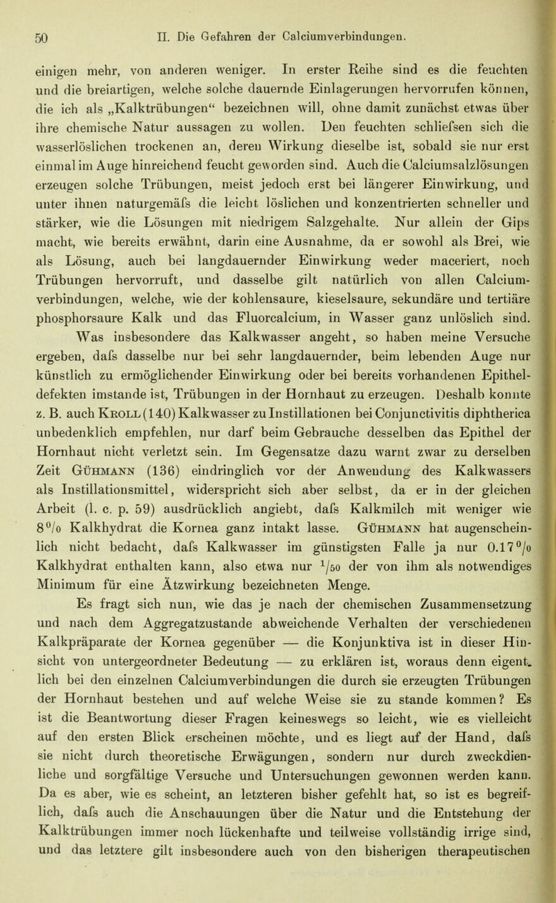 einigen mehr, von anderen weniger. In erster Reihe sind es die feuchten und die breiartigen, welche solche dauernde Einlagerungen hervorrufen können, die ich als „Kalktrübungen bezeichnen will, ohne damit zunächst etwas über ihre chemische Natur aussagen zu wollen. Den feuchten schliefsen sich die wasserlöslichen trockenen an, deren Wirkung dieselbe ist, sobald sie nur erst einmal im Auge hinreichend feucht geworden sind. Auch die Calciumsalzlösungen erzeugen solche Trübungen, meist jedoch erst bei längerer Einwirkung, und unter ihnen naturgemäfs die leicht löslichen und konzentrierten schneller und stärker, wie die Lösungen mit niedrigem Salzgehalte. Nur allein der Gips macht, wie bereits erwähnt, darin eine Ausnahme, da er sowohl als Brei, wie als Lösung, auch bei langdauernder Einwirkung weder maceriert, noch Trübungen hervorruft, und dasselbe gilt natürlich von allen Caicium- verbindungen, welche, wie der kohlensaure, kieselsaure, sekundäre und tertiäre phosphorsaure Kalk und das Fluorcalcium, in Wasser ganz unlöslich sind. Was insbesondere das Kalkwasser angeht, so haben meine Versuche ergeben, dafs dasselbe nur bei sehr langdauernder, beim lebenden Auge nur künstlich zu ermöglichender Einwirkung oder bei bereits vorhandenen Epithel- defekten imstande ist, Trübungen in der Hornhaut zu erzeugen. Deshalb konnte z. B. auch Kroll (140) Kalkwasser zu Instillationen bei Conjunctivitis diphtherica unbedenklich empfehlen, nur darf beim Gebrauche desselben das Epithel der Hornhaut nicht verletzt sein. Im Gegensatze dazu warnt zwar zu derselben Zeit GüHMANN (136) eindringlich vor der Anwendung des Kalkwassers als Instillationsmittel, widerspricht sich aber selbst, da er in der gleichen Arbeit (1. c. p. 59) ausdrücklich angiebt, dafs Kalkmilch mit weniger wie 8^/o Kalkhydrat die Kornea ganz intakt lasse. Gühmann hat augenschein- lich nicht bedacht, dafs Kalkwasser im günstigsten Falle ja nur 0.17^/o Kalkhydrat enthalten kann, also etwa nur ^/öo der von ihm als notwendiges Minimum für eine Ätzwirkung bezeichneten Menge. Es fragt sich nun, wie das je nach der chemischen Zusammensetzung und nach dem Aggregatzustande abweichende Verhalten der verschiedenen Kalkpräparate der Kornea gegenüber — die Konjunktiva ist in dieser Hin- sicht von untergeordneter Bedeutung — zu erklären ist, woraus denn eigent. lieh bei den einzelnen Caiciumverbindungen die durch sie erzeugten Trübungen der Hornhaut bestehen und auf welche Weise sie zu stände kommen? Es ist die Beantwortung dieser Fragen keineswegs so leicht, wie es vielleicht auf den ersten Blick erscheinen möchte, und es liegt auf der Hand, dafs sie nicht durch theoretische Erwägungen, sondern nur durch zweckdien- liche und sorgfaltige Versuche und Untersuchungen gewonnen werden kann. Da es aber, wie es scheint, an letzteren bisher gefehlt hat, so ist es begreif- lich, dafs auch die Anschauungen über die Natur und die Entstehung der Kalktrübungen immer noch lückenhafte und teilweise vollständig irrige sind, und das letztere gilt insbesondere auch von den bisherigen therapeutischen