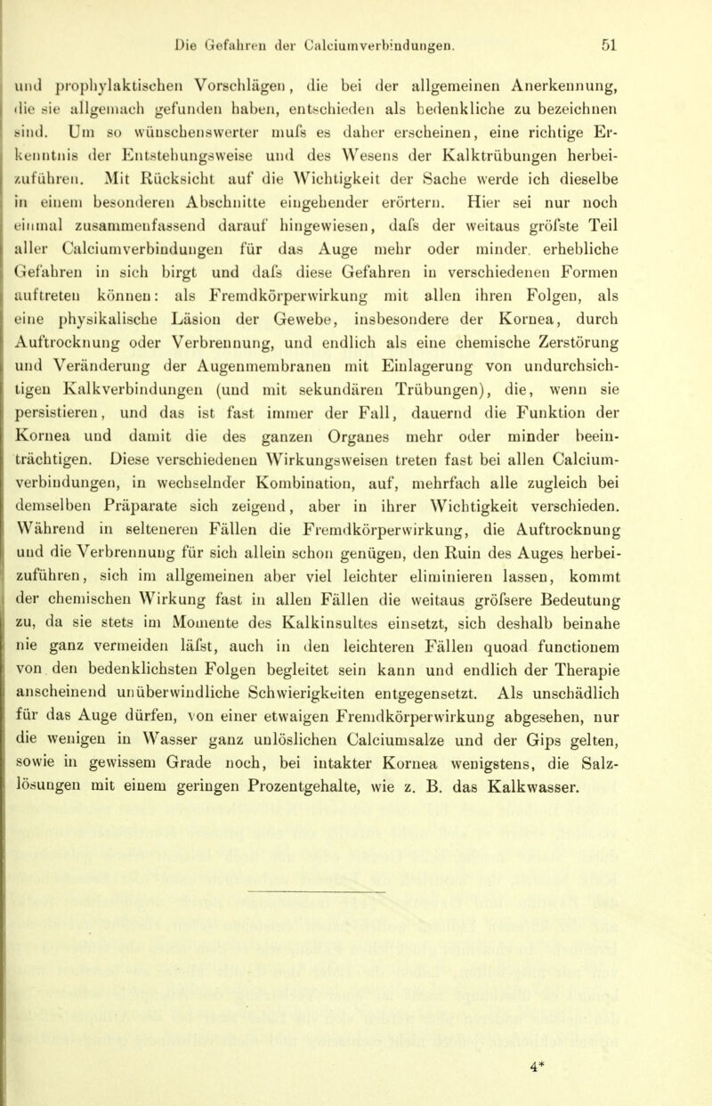 uiul ])ropliylaktischen Vorschlägen, die bei der allgemeinen Anerkennung, die sie allgemach gefunden haben, entschieden als bedenkliche zu bezeichnen sind. Um so wünschenswerter mufs es daher erscheinen, eine richtige Er- kenntnis der Entstehungsweise und des Wesens der Kalktrübungen herbei- zuführen. Mit Rücksicht auf die Wichtigkeit der Sache werde ich dieselbe in einem besonderen Abschnitte eingehender erörtern. Hier sei nur noch einmal zusammenfassend darauf hingewiesen, dafs der weitaus gröfste Teil aller Calciumverbindungen für das Auge mehr oder minder, erhebliche Gefahren in sich birgt und dafs diese Gefahren in verschiedenen Formen auftreten können: als Fremdkörperwirkung mit allen ihren Folgen, als eine physikalische Läsion der Gewebe, insbesondere der Kornea, durch Auftrocknung oder Verbrennung, und endlich als eine chemische Zerstörung und Veränderung der Augenmembranen mit Einlagerung von undurchsich- tigen Kalkverbindungen (und mit sekundären Trübungen), die, wenn sie persistieren, und das ist fast immer der Fall, dauernd die Funktion der Kornea und damit die des ganzen Organes mehr oder minder beein- trächtigen. Diese verschiedenen Wirkungsweisen treten fast bei allen Calcium- verbindungen, in wechselnder Kombination, auf, mehrfach alle zugleich bei demselben Präparate sich zeigend, aber in ihrer Wichtigkeit verschieden. Während in selteneren Fällen die Fremdkörperwirkung, die Auftrocknung und die Verbrennung für sich allein schon genügen, den Ruin des Auges herbei- zuführen, sich im allgemeinen aber viel leichter eliminieren lassen, kommt der chemischen Wirkung fast in allen Fällen die weitaus gröfsere Bedeutung zu, da sie stets im Momente des Kalkinsultes einsetzt, sich deshalb beinahe nie ganz vermeiden läfst, auch in den leichteren Fällen quoad functionem von den bedenklichsten Folgen begleitet sein kann und endlich der Therapie anscheinend unüberwindliche Schwierigkeiten entgegensetzt. Als unschädlich für das Auge dürfen, von einer etwaigen Fremdkörperwirkung abgesehen, nur die wenigen in Wasser ganz unlöslichen Calciumsalze und der Gips gelten, sowie in gewissem Grade noch, bei intakter Kornea wenigstens, die Salz- lösungen mit einem geringen Prozentgehalte, wie z. B. das Kalkwasser.
